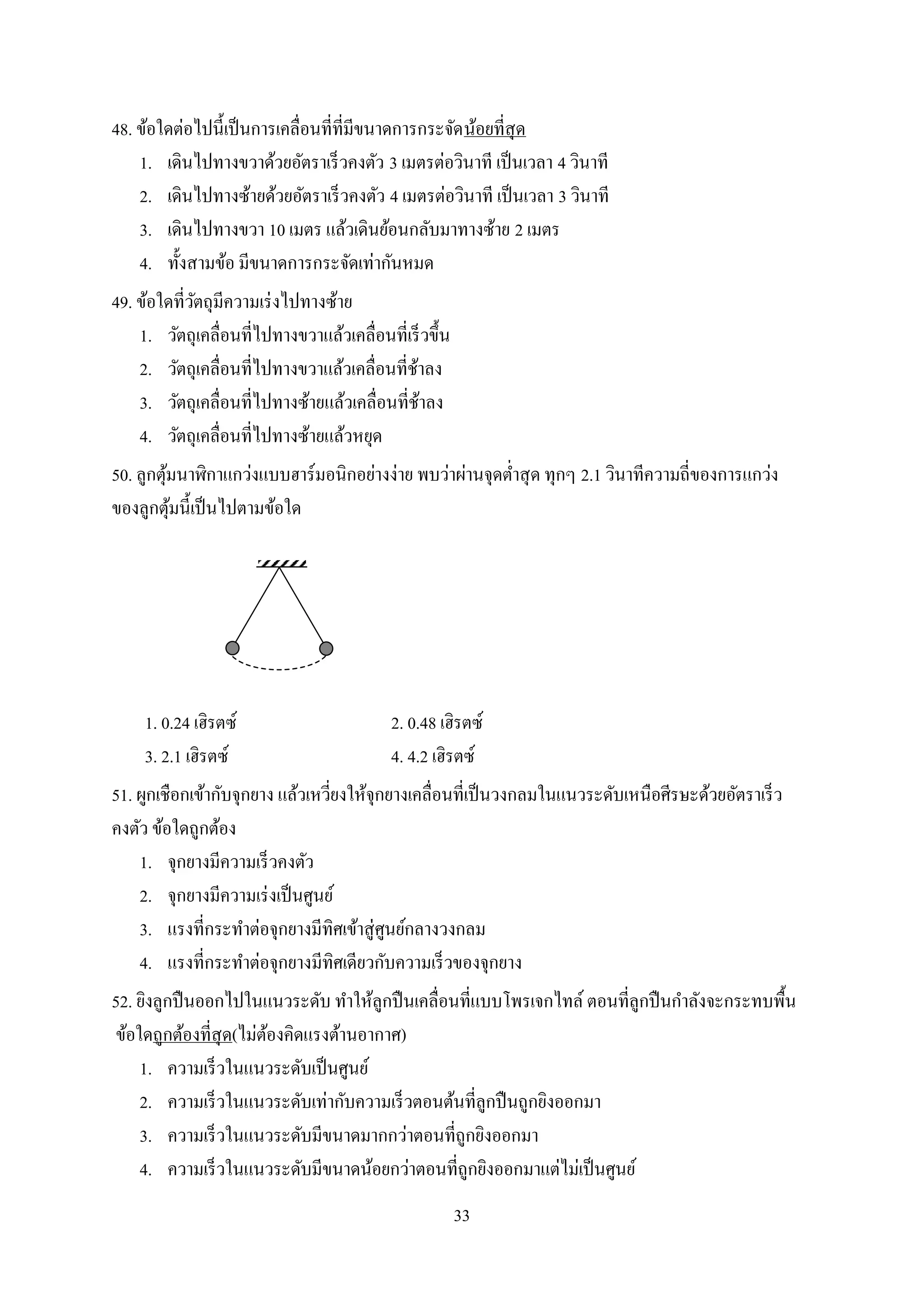 33
48. ข้อใดต่อไปนี้เป็นการเคลื่อนที่ที่มีขนาดการกระจัดน้อยที่สุด
1. เดินไปทางขวาด้วยอัตราเร็วคงตัว 3 เมตรต่อวินาที เป็นเวลา 4 วินาที
2. เดินไปทางซ้ายด้วยอัตราเร็วคงตัว 4 เมตรต่อวินาที เป็นเวลา 3 วินาที
3. เดินไปทางขวา 10 เมตร แล้วเดินย้อนกลับมาทางซ้าย 2 เมตร
4. ทั้งสามข้อ มีขนาดการกระจัดเท่ากันหมด
49. ข้อใดที่วัตถุมีความเร่งไปทางซ้าย
1. วัตถุเคลื่อนที่ไปทางขวาแล้วเคลื่อนที่เร็วขึ้น
2. วัตถุเคลื่อนที่ไปทางขวาแล้วเคลื่อนที่ช้าลง
3. วัตถุเคลื่อนที่ไปทางซ้ายแล้วเคลื่อนที่ช้าลง
4. วัตถุเคลื่อนที่ไปทางซ้ายแล้วหยุด
50. ลูกตุ้มนาฬิกาแกว่งแบบฮาร์มอนิกอย่างง่าย พบว่าผ่านจุดต่าสุด ทุกๆ 2.1 วินาทีความถี่ของการแกว่ง
ของลูกตุ้มนี้เป็นไปตามข้อใด
1. 0.24 เฮิรตซ์ 2. 0.48 เฮิรตซ์
3. 2.1 เฮิรตซ์ 4. 4.2 เฮิรตซ์
51. ผูกเชือกเข้ากับจุกยาง แล้วเหวี่ยงให้จุกยางเคลื่อนที่เป็นวงกลมในแนวระดับเหนือศีรษะด้วยอัตราเร็ว
คงตัว ข้อใดถูกต้อง
1. จุกยางมีความเร็วคงตัว
2. จุกยางมีความเร่งเป็นศูนย์
3. แรงที่กระทาต่อจุกยางมีทิศเข้าสู่ศูนย์กลางวงกลม
4. แรงที่กระทาต่อจุกยางมีทิศเดียวกับความเร็วของจุกยาง
52. ยิงลูกปืนออกไปในแนวระดับ ทาให้ลูกปืนเคลื่อนที่แบบโพรเจกไทล์ ตอนที่ลูกปืนกาลังจะกระทบพื้น
ข้อใดถูกต้องที่สุด(ไม่ต้องคิดแรงต้านอากาศ)
1. ความเร็วในแนวระดับเป็นศูนย์
2. ความเร็วในแนวระดับเท่ากับความเร็วตอนต้นที่ลูกปืนถูกยิงออกมา
3. ความเร็วในแนวระดับมีขนาดมากกว่าตอนที่ถูกยิงออกมา
4. ความเร็วในแนวระดับมีขนาดน้อยกว่าตอนที่ถูกยิงออกมาแต่ไม่เป็นศูนย์
 