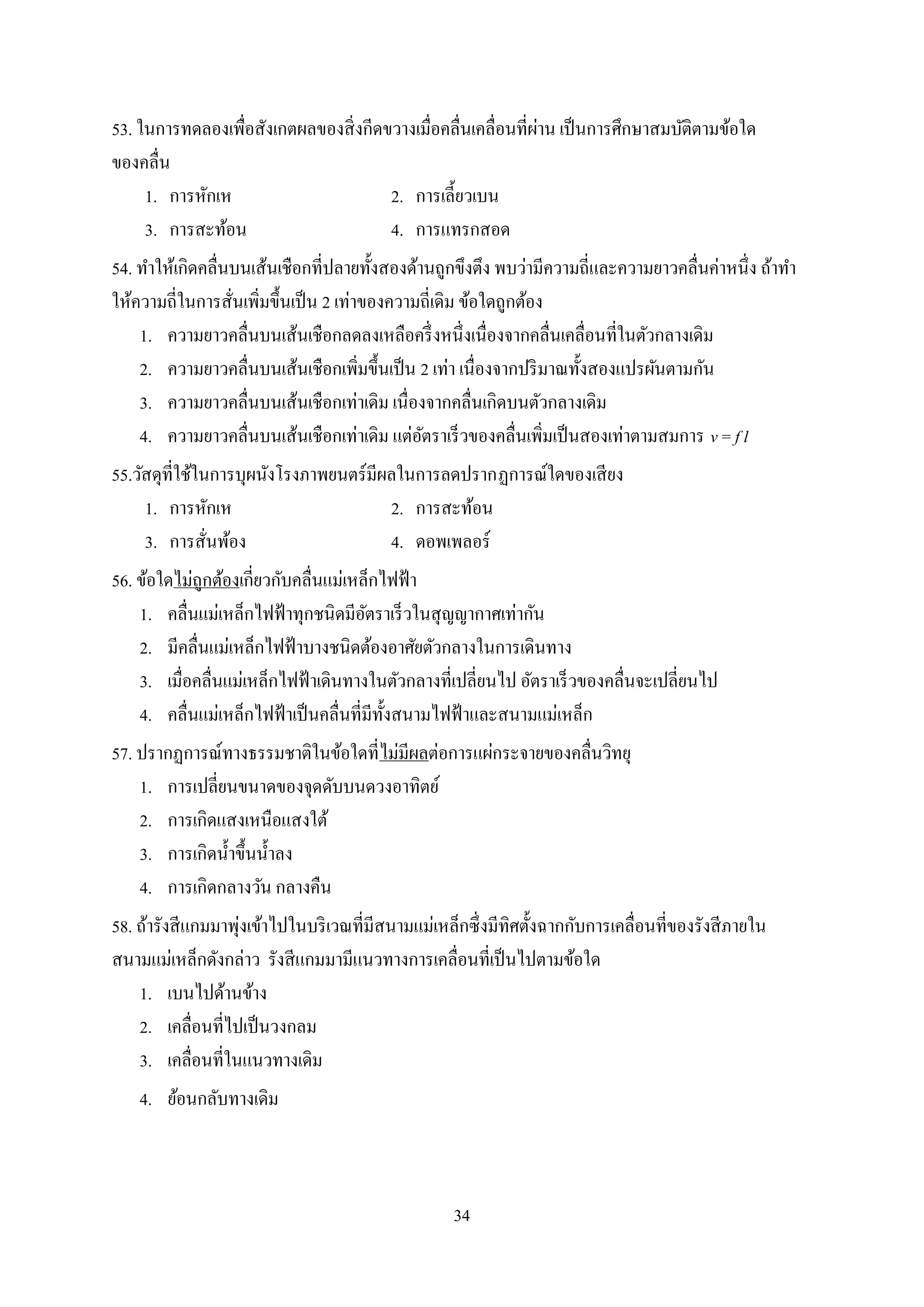 34
53. ในการทดลองเพื่อสังเกตผลของสิ่งกีดขวางเมื่อคลื่นเคลื่อนที่ผ่าน เป็นการศึกษาสมบัติตามข้อใด
ของคลื่น
1. การหักเห 2. การเลี้ยวเบน
3. การสะท้อน 4. การแทรกสอด
54. ทาให้เกิดคลื่นบนเส้นเชือกที่ปลายทั้งสองด้านถูกขึงตึง พบว่ามีความถี่และความยาวคลื่นค่าหนึ่ง ถ้าทา
ให้ความถี่ในการสั่นเพิ่มขึ้นเป็น 2 เท่าของความถี่เดิม ข้อใดถูกต้อง
1. ความยาวคลื่นบนเส้นเชือกลดลงเหลือครึ่งหนึ่งเนื่องจากคลื่นเคลื่อนที่ในตัวกลางเดิม
2. ความยาวคลื่นบนเส้นเชือกเพิ่มขึ้นเป็น 2 เท่า เนื่องจากปริมาณทั้งสองแปรผันตามกัน
3. ความยาวคลื่นบนเส้นเชือกเท่าเดิม เนื่องจากคลื่นเกิดบนตัวกลางเดิม
4. ความยาวคลื่นบนเส้นเชือกเท่าเดิม แต่อัตราเร็วของคลื่นเพิ่มเป็นสองเท่าตามสมการ v = f l
55.วัสดุที่ใช้ในการบุผนังโรงภาพยนตร์มีผลในการลดปรากฏการณ์ใดของเสียง
1. การหักเห 2. การสะท้อน
3. การสั่นพ้อง 4. ดอพเพลอร์
56. ข้อใดไม่ถูกต้องเกี่ยวกับคลื่นแม่เหล็กไฟฟ้า
1. คลื่นแม่เหล็กไฟฟ้าทุกชนิดมีอัตราเร็วในสุญญากาศเท่ากัน
2. มีคลื่นแม่เหล็กไฟฟ้าบางชนิดต้องอาศัยตัวกลางในการเดินทาง
3. เมื่อคลื่นแม่เหล็กไฟฟ้าเดินทางในตัวกลางที่เปลี่ยนไป อัตราเร็วของคลื่นจะเปลี่ยนไป
4. คลื่นแม่เหล็กไฟฟ้าเป็นคลื่นที่มีทั้งสนามไฟฟ้าและสนามแม่เหล็ก
57. ปรากฏการณ์ทางธรรมชาติในข้อใดที่ไม่มีผลต่อการแผ่กระจายของคลื่นวิทยุ
1. การเปลี่ยนขนาดของจุดดับบนดวงอาทิตย์
2. การเกิดแสงเหนือแสงใต้
3. การเกิดน้าขึ้นน้าลง
4. การเกิดกลางวัน กลางคืน
58. ถ้ารังสีแกมมาพุ่งเข้าไปในบริเวณที่มีสนามแม่เหล็กซึ่งมีทิศตั้งฉากกับการเคลื่อนที่ของรังสีภายใน
สนามแม่เหล็กดังกล่าว รังสีแกมมามีแนวทางการเคลื่อนที่เป็นไปตามข้อใด
1. เบนไปด้านข้าง
2. เคลื่อนที่ไปเป็นวงกลม
3. เคลื่อนที่ในแนวทางเดิม
4. ย้อนกลับทางเดิม
 