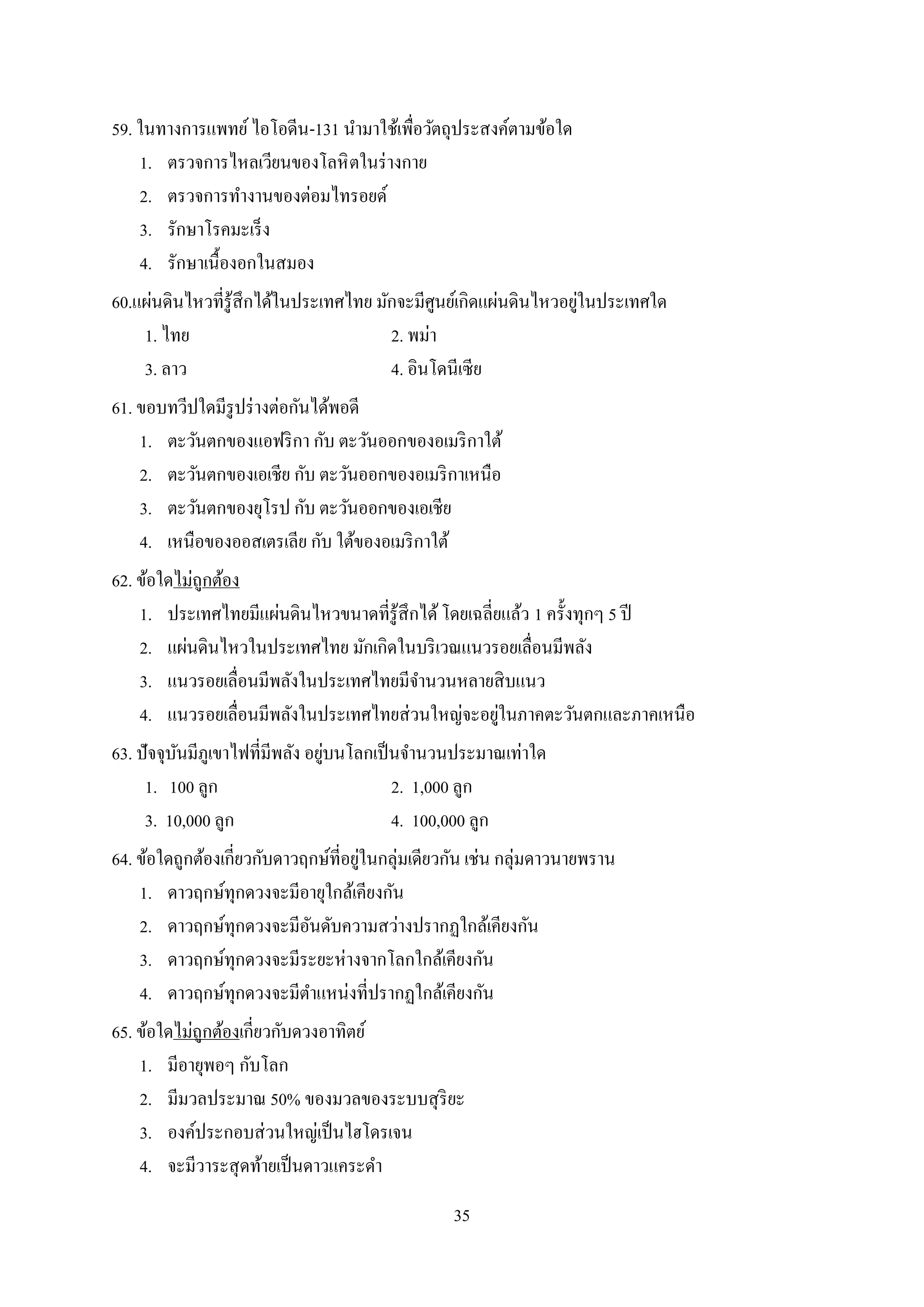 35
59. ในทางการแพทย์ไอโอดีน-131 นามาใช้เพื่อวัตถุประสงค์ตามข้อใด
1. ตรวจการไหลเวียนของโลหิตในร่างกาย
2. ตรวจการทางานของต่อมไทรอยด์
3. รักษาโรคมะเร็ง
4. รักษาเนื้องอกในสมอง
60.แผ่นดินไหวที่รู้สึกได้ในประเทศไทย มักจะมีศูนย์เกิดแผ่นดินไหวอยู่ในประเทศใด
1. ไทย 2. พม่า
3. ลาว 4. อินโดนีเซีย
61. ขอบทวีปใดมีรูปร่างต่อกันได้พอดี
1. ตะวันตกของแอฟริกา กับ ตะวันออกของอเมริกาใต้
2. ตะวันตกของเอเชีย กับ ตะวันออกของอเมริกาเหนือ
3. ตะวันตกของยุโรป กับ ตะวันออกของเอเชีย
4. เหนือของออสเตรเลีย กับ ใต้ของอเมริกาใต้
62. ข้อใดไม่ถูกต้อง
1. ประเทศไทยมีแผ่นดินไหวขนาดที่รู้สึกได้โดยเฉลี่ยแล้ว 1 ครั้งทุกๆ 5 ปี
2. แผ่นดินไหวในประเทศไทย มักเกิดในบริเวณแนวรอยเลื่อนมีพลัง
3. แนวรอยเลื่อนมีพลังในประเทศไทยมีจานวนหลายสิบแนว
4. แนวรอยเลื่อนมีพลังในประเทศไทยส่วนใหญ่จะอยู่ในภาคตะวันตกและภาคเหนือ
63. ปัจจุบันมีภูเขาไฟที่มีพลัง อยู่บนโลกเป็นจานวนประมาณเท่าใด
1. 100 ลูก 2. 1,000 ลูก
3. 10,000 ลูก 4. 100,000 ลูก
64. ข้อใดถูกต้องเกี่ยวกับดาวฤกษ์ที่อยู่ในกลุ่มเดียวกัน เช่น กลุ่มดาวนายพราน
1. ดาวฤกษ์ทุกดวงจะมีอายุใกล้เคียงกัน
2. ดาวฤกษ์ทุกดวงจะมีอันดับความสว่างปรากฏใกล้เคียงกัน
3. ดาวฤกษ์ทุกดวงจะมีระยะห่างจากโลกใกล้เคียงกัน
4. ดาวฤกษ์ทุกดวงจะมีตาแหน่งที่ปรากฏใกล้เคียงกัน
65. ข้อใดไม่ถูกต้องเกี่ยวกับดวงอาทิตย์
1. มีอายุพอๆ กับโลก
2. มีมวลประมาณ 50% ของมวลของระบบสุริยะ
3. องค์ประกอบส่วนใหญ่เป็นไฮโดรเจน
4. จะมีวาระสุดท้ายเป็นดาวแคระดา
 