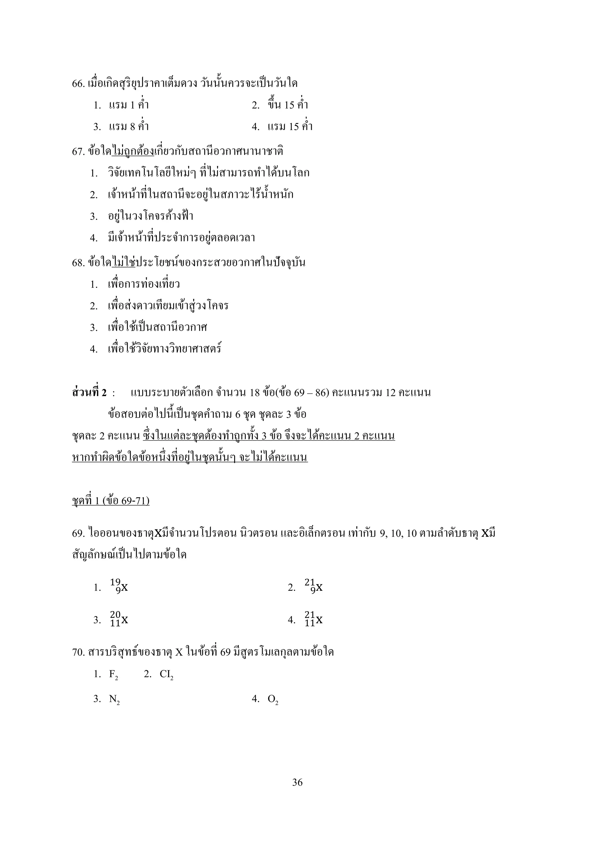 36
66. เมื่อเกิดสุริยุปราคาเต็มดวง วันนั้นควรจะเป็นวันใด
1. แรม 1 ค่า 2. ขึ้น 15 ค่า
3. แรม 8 ค่า 4. แรม 15 ค่า
67. ข้อใดไม่ถูกต้องเกี่ยวกับสถานีอวกาศนานาชาติ
1. วิจัยเทคโนโลยีใหม่ๆ ที่ไม่สามารถทาได้บนโลก
2. เจ้าหน้าที่ในสถานีจะอยู่ในสภาวะไร้น้าหนัก
3. อยู่ในวงโคจรค้างฟ้า
4. มีเจ้าหน้าที่ประจาการอยู่ตลอดเวลา
68. ข้อใดไม่ใช่ประโยชน์ของกระสวยอวกาศในปัจจุบัน
1. เพื่อการท่องเที่ยว
2. เพื่อส่งดาวเทียมเข้าสู่วงโคจร
3. เพื่อใช้เป็นสถานีอวกาศ
4. เพื่อใช้วิจัยทางวิทยาศาสตร์
ส่วนที่ 2 : แบบระบายตัวเลือก จานวน 18 ข้อ(ข้อ 69 ‟ 86) คะแนนรวม 12 คะแนน
ข้อสอบต่อไปนี้เป็นชุดคาถาม 6 ชุด ชุดละ 3 ข้อ
ชุดละ 2 คะแนน ซึ่งในแต่ละชุดต้องทาถูกทั้ง 3 ข้อ จึงจะได้คะแนน 2 คะแนน
หากทาผิดข้อใดข้อหนึ่งที่อยู่ในชุดนั้นๆ จะไม่ได้คะแนน
ชุดที่ 1 (ข้อ 69-71)
69. ไอออนของธาตุxมีจานวนโปรตอน นิวตรอน และอิเล็กตรอน เท่ากับ 9, 10, 10 ตามลาดับธาตุ xมี
สัญลักษณ์เป็นไปตามข้อใด
1. x9
19
2. x9
21
3. x11
20
4. x11
21
70. สารบริสุทธ์ของธาตุ X ในข้อที่ 69 มีสูตรโมเลกุลตามข้อใด
1. F2 2. CI2
3. N2 4. O2
 