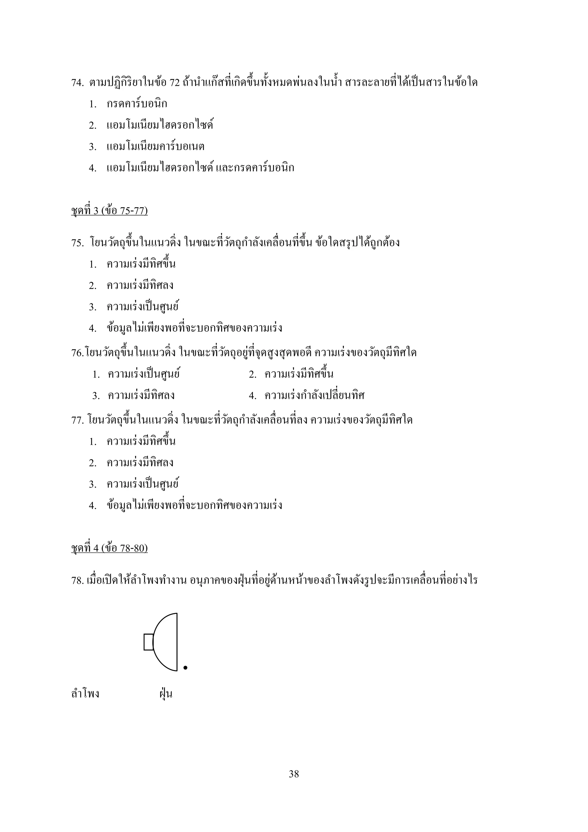 38
74. ตามปฏิกิริยาในข้อ 72 ถ้านาแก๊สที่เกิดขึ้นทั้งหมดพ่นลงในน้า สารละลายที่ได้เป็นสารในข้อใด
1. กรดคาร์บอนิก
2. แอมโมเนียมไฮดรอกไซด์
3. แอมโมเนียมคาร์บอเนต
4. แอมโมเนียมไฮดรอกไซด์ และกรดคาร์บอนิก
ชุดที่ 3 (ข้อ 75-77)
75. โยนวัตถุขึ้นในแนวดิ่ง ในขณะที่วัตถุกาลังเคลื่อนที่ขึ้น ข้อใดสรุปได้ถูกต้อง
1. ความเร่งมีทิศขึ้น
2. ความเร่งมีทิศลง
3. ความเร่งเป็นศูนย์
4. ข้อมูลไม่เพียงพอที่จะบอกทิศของความเร่ง
76.โยนวัตถุขึ้นในแนวดิ่ง ในขณะที่วัตถุอยู่ที่จุดสูงสุดพอดี ความเร่งของวัตถุมีทิศใด
1. ความเร่งเป็นศูนย์ 2. ความเร่งมีทิศขึ้น
3. ความเร่งมีทิศลง 4. ความเร่งกาลังเปลี่ยนทิศ
77. โยนวัตถุขึ้นในแนวดิ่ง ในขณะที่วัตถุกาลังเคลื่อนที่ลง ความเร่งของวัตถุมีทิศใด
1. ความเร่งมีทิศขึ้น
2. ความเร่งมีทิศลง
3. ความเร่งเป็นศูนย์
4. ข้อมูลไม่เพียงพอที่จะบอกทิศของความเร่ง
ชุดที่ 4 (ข้อ 78-80)
78. เมื่อเปิดให้ลาโพงทางาน อนุภาคของฝุ่นที่อยู่ด้านหน้าของลาโพงดังรูปจะมีการเคลื่อนที่อย่างไร
„
ลาโพง ฝุ่น
 