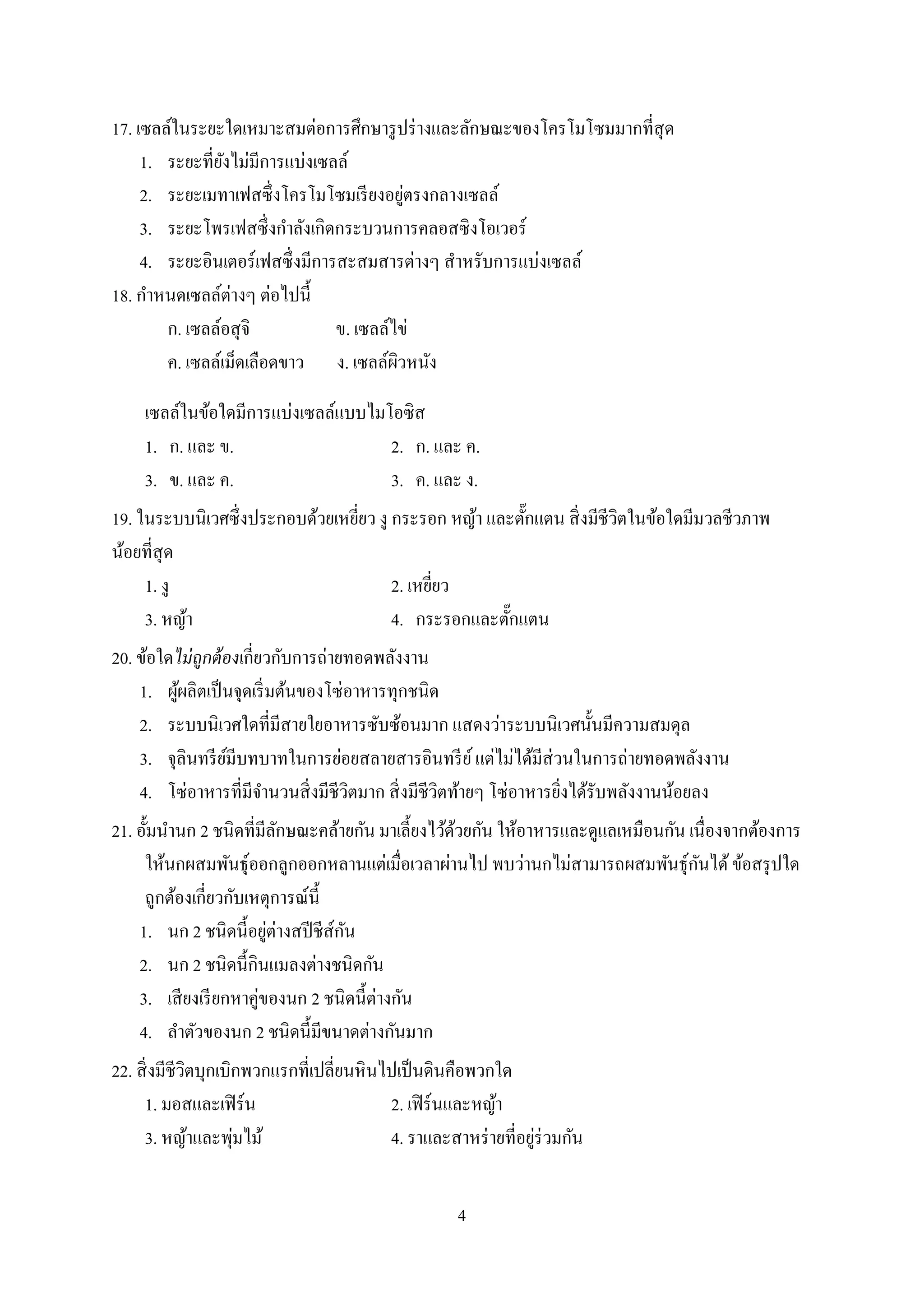 4
17. เซลล์ในระยะใดเหมาะสมต่อการศึกษารูปร่างและลักษณะของโครโมโซมมากที่สุด
1. ระยะที่ยังไม่มีการแบ่งเซลล์
2. ระยะเมทาเฟสซึ่งโครโมโซมเรียงอยู่ตรงกลางเซลล์
3. ระยะโพรเฟสซึ่งกาลังเกิดกระบวนการคลอสซิงโอเวอร์
4. ระยะอินเตอร์เฟสซึ่งมีการสะสมสารต่างๆ สาหรับการแบ่งเซลล์
18. กาหนดเซลล์ต่างๆ ต่อไปนี้
ก. เซลล์อสุจิ ข. เซลล์ไข่
ค. เซลล์เม็ดเลือดขาว ง. เซลล์ผิวหนัง
เซลล์ในข้อใดมีการแบ่งเซลล์แบบไมโอซิส
1. ก. และ ข. 2. ก. และ ค.
3. ข. และ ค. 3. ค. และ ง.
19. ในระบบนิเวศซึ่งประกอบด้วยเหยี่ยว งู กระรอก หญ้า และตั๊กแตน สิ่งมีชีวิตในข้อใดมีมวลชีวภาพ
น้อยที่สุด
1. งู 2. เหยี่ยว
3. หญ้า 4. กระรอกและตั๊กแตน
20. ข้อใดไม่ถูกต้องเกี่ยวกับการถ่ายทอดพลังงาน
1. ผู้ผลิตเป็นจุดเริ่มต้นของโซ่อาหารทุกชนิด
2. ระบบนิเวศใดที่มีสายใยอาหารซับซ้อนมาก แสดงว่าระบบนิเวศนั้นมีความสมดุล
3. จุลินทรีย์มีบทบาทในการย่อยสลายสารอินทรีย์แต่ไม่ได้มีส่วนในการถ่ายทอดพลังงาน
4. โซ่อาหารที่มีจานวนสิ่งมีชีวิตมาก สิ่งมีชีวิตท้ายๆ โซ่อาหารยิ่งได้รับพลังงานน้อยลง
21. อั้มนานก 2 ชนิดที่มีลักษณะคล้ายกัน มาเลี้ยงไว้ด้วยกัน ให้อาหารและดูแลเหมือนกัน เนื่องจากต้องการ
ให้นกผสมพันธุ์ออกลูกออกหลานแต่เมื่อเวลาผ่านไป พบว่านกไม่สามารถผสมพันธุ์กันได้ข้อสรุปใด
ถูกต้องเกี่ยวกับเหตุการณ์นี้
1. นก 2 ชนิดนี้อยู่ต่างสปีชีส์กัน
2. นก 2 ชนิดนี้กินแมลงต่างชนิดกัน
3. เสียงเรียกหาคู่ของนก 2 ชนิดนี้ต่างกัน
4. ลาตัวของนก 2 ชนิดนี้มีขนาดต่างกันมาก
22. สิ่งมีชีวิตบุกเบิกพวกแรกที่เปลี่ยนหินไปเป็นดินคือพวกใด
1. มอสและเฟิร์น 2. เฟิร์นและหญ้า
3. หญ้าและพุ่มไม้ 4. ราและสาหร่ายที่อยู่ร่วมกัน
 