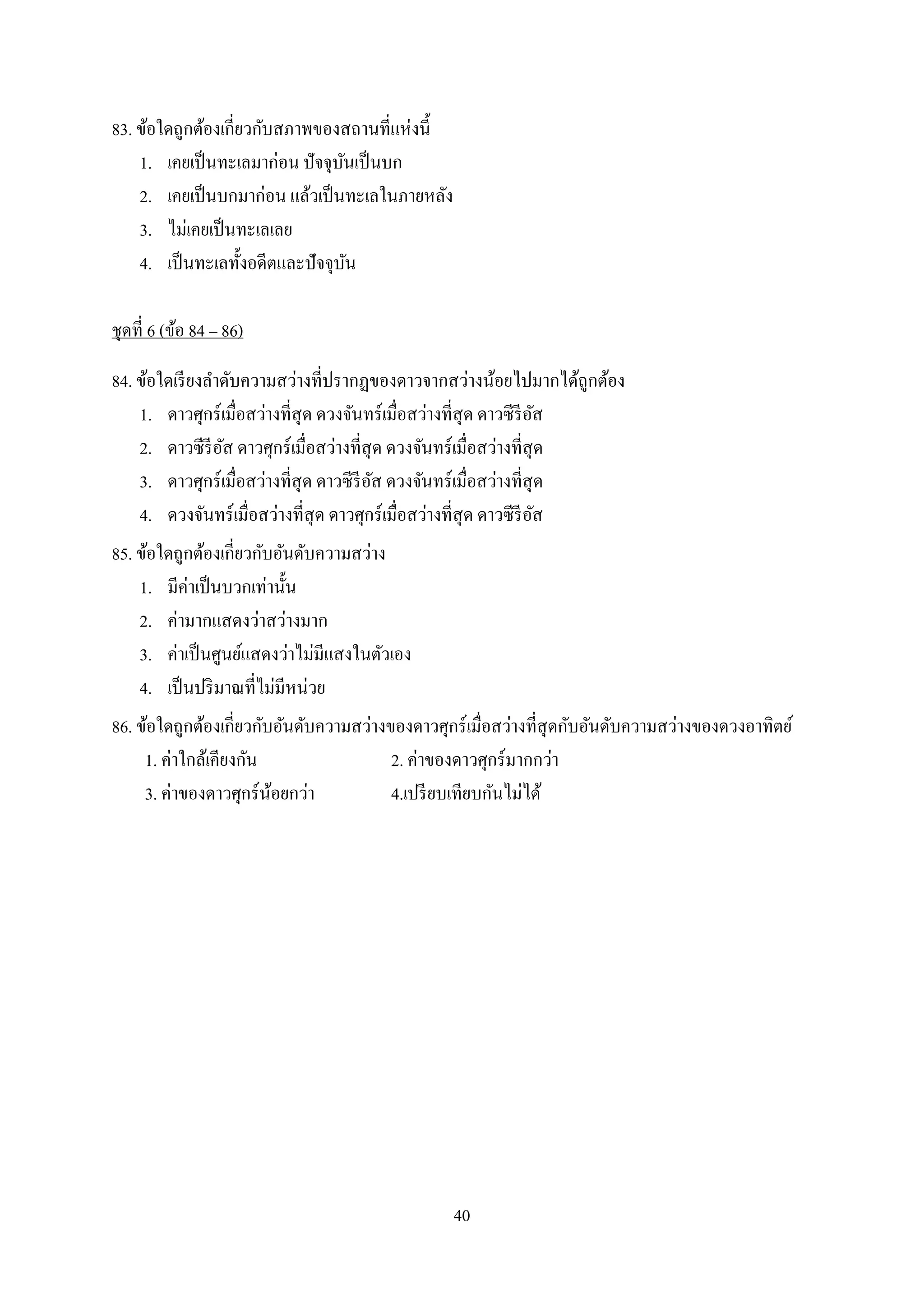 40
83. ข้อใดถูกต้องเกี่ยวกับสภาพของสถานที่แห่งนี้
1. เคยเป็นทะเลมาก่อน ปัจจุบันเป็นบก
2. เคยเป็นบกมาก่อน แล้วเป็นทะเลในภายหลัง
3. ไม่เคยเป็นทะเลเลย
4. เป็นทะเลทั้งอดีตและปัจจุบัน
ชุดที่ 6 (ข้อ 84 ‟ 86)
84. ข้อใดเรียงลาดับความสว่างที่ปรากฏของดาวจากสว่างน้อยไปมากได้ถูกต้อง
1. ดาวศุกร์เมื่อสว่างที่สุด ดวงจันทร์เมื่อสว่างที่สุด ดาวซีรีอัส
2. ดาวซีรีอัส ดาวศุกร์เมื่อสว่างที่สุด ดวงจันทร์เมื่อสว่างที่สุด
3. ดาวศุกร์เมื่อสว่างที่สุด ดาวซีรีอัส ดวงจันทร์เมื่อสว่างที่สุด
4. ดวงจันทร์เมื่อสว่างที่สุด ดาวศุกร์เมื่อสว่างที่สุด ดาวซีรีอัส
85. ข้อใดถูกต้องเกี่ยวกับอันดับความสว่าง
1. มีค่าเป็นบวกเท่านั้น
2. ค่ามากแสดงว่าสว่างมาก
3. ค่าเป็นศูนย์แสดงว่าไม่มีแสงในตัวเอง
4. เป็นปริมาณที่ไม่มีหน่วย
86. ข้อใดถูกต้องเกี่ยวกับอันดับความสว่างของดาวศุกร์เมื่อสว่างที่สุดกับอันดับความสว่างของดวงอาทิตย์
1. ค่าใกล้เคียงกัน 2. ค่าของดาวศุกร์มากกว่า
3. ค่าของดาวศุกร์น้อยกว่า 4.เปรียบเทียบกันไม่ได้
 