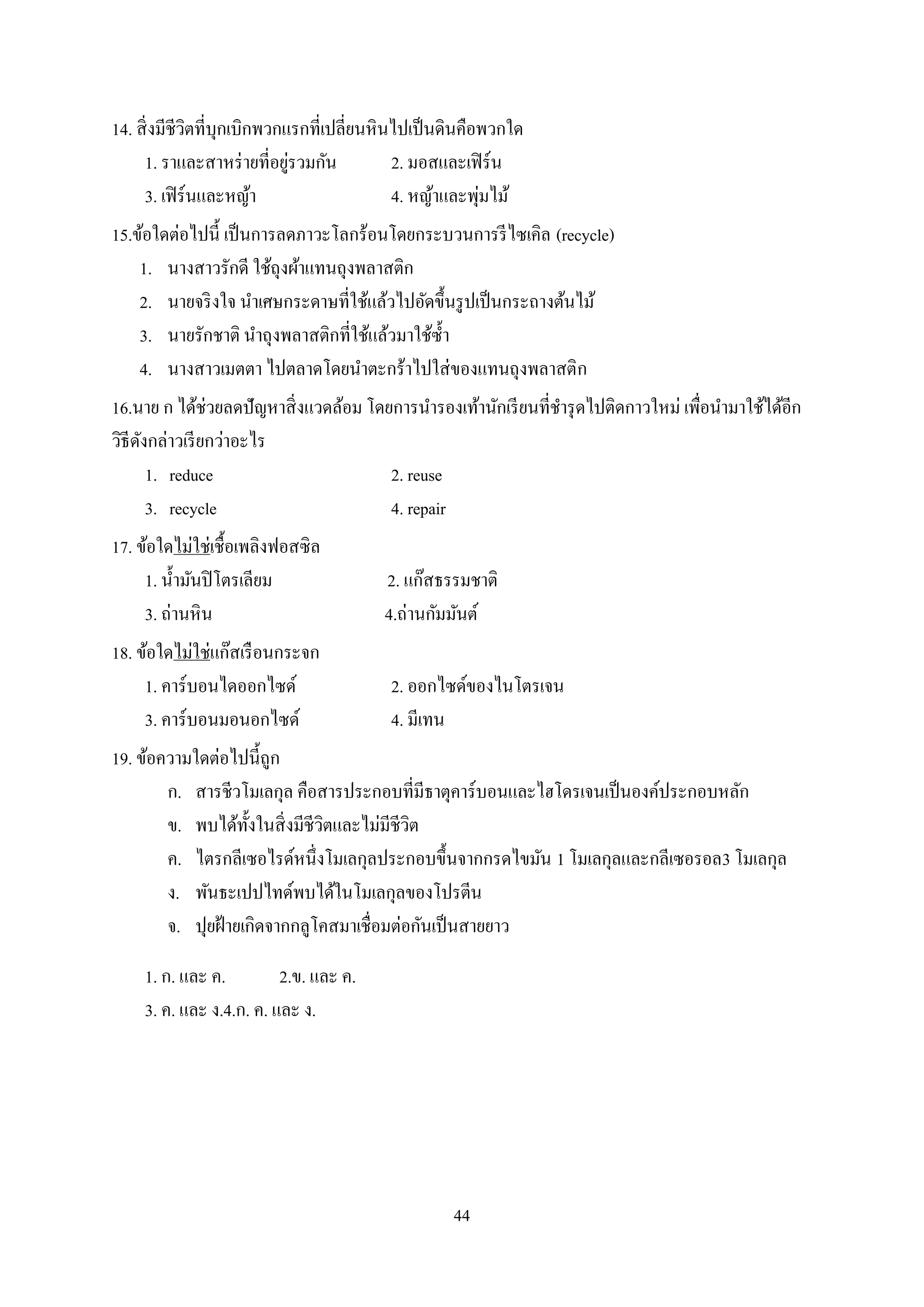 44
14. สิ่งมีชีวิตที่บุกเบิกพวกแรกที่เปลี่ยนหินไปเป็นดินคือพวกใด
1. ราและสาหร่ายที่อยู่รวมกัน 2. มอสและเฟิร์น
3. เฟิร์นและหญ้า 4. หญ้าและพุ่มไม้
15.ข้อใดต่อไปนี้ เป็นการลดภาวะโลกร้อนโดยกระบวนการรีไซเคิล (recycle)
1. นางสาวรักดี ใช้ถุงผ้าแทนถุงพลาสติก
2. นายจริงใจ นาเศษกระดาษที่ใช้แล้วไปอัดขึ้นรูปเป็นกระถางต้นไม้
3. นายรักชาติ นาถุงพลาสติกที่ใช้แล้วมาใช้ซ้า
4. นางสาวเมตตา ไปตลาดโดยนาตะกร้าไปใส่ของแทนถุงพลาสติก
16.นาย ก ได้ช่วยลดปัญหาสิ่งแวดล้อม โดยการนารองเท้านักเรียนที่ชารุดไปติดกาวใหม่ เพื่อนามาใช้ได้อีก
วิธีดังกล่าวเรียกว่าอะไร
1. reduce 2. reuse
3. recycle 4. repair
17. ข้อใดไม่ใช่เชื้อเพลิงฟอสซิล
1. น้ามันปิโตรเลียม 2. แก๊สธรรมชาติ
3. ถ่านหิน 4.ถ่านกัมมันต์
18. ข้อใดไม่ใช่แก๊สเรือนกระจก
1. คาร์บอนไดออกไซด์ 2. ออกไซด์ของไนโตรเจน
3. คาร์บอนมอนอกไซด์ 4. มีเทน
19. ข้อความใดต่อไปนี้ถูก
ก. สารชีวโมเลกุล คือสารประกอบที่มีธาตุคาร์บอนและไฮโดรเจนเป็นองค์ประกอบหลัก
ข. พบได้ทั้งในสิ่งมีชีวิตและไม่มีชีวิต
ค. ไตรกลีเซอไรด์หนึ่งโมเลกุลประกอบขึ้นจากกรดไขมัน 1 โมเลกุลและกลีเซอรอล3 โมเลกุล
ง. พันธะเปปไทด์พบได้ในโมเลกุลของโปรตีน
จ. ปุยฝ้ายเกิดจากกลูโคสมาเชื่อมต่อกันเป็นสายยาว
1. ก. และ ค. 2.ข. และ ค.
3. ค. และ ง.4.ก. ค. และ ง.
 