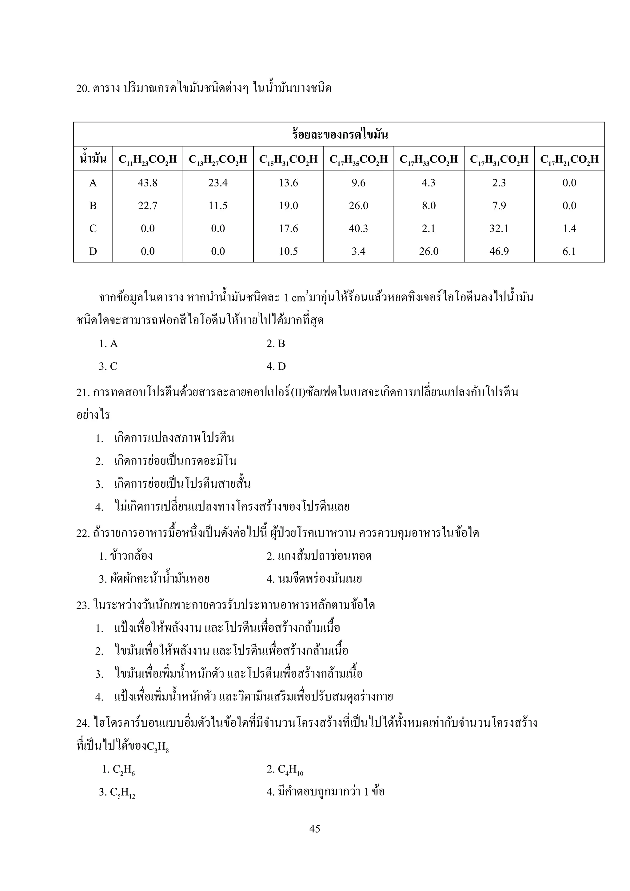 45
20. ตาราง ปริมาณกรดไขมันชนิดต่างๆ ในน้ามันบางชนิด
ร้อยละของกรดไขมัน
น้ามัน C11H23CO2H C13H27CO2H C15H31CO2H C17H35CO2H C17H33CO2H C17H31CO2H C17H21CO2H
A
B
C
D
43.8
22.7
0.0
0.0
23.4
11.5
0.0
0.0
13.6
19.0
17.6
10.5
9.6
26.0
40.3
3.4
4.3
8.0
2.1
26.0
2.3
7.9
32.1
46.9
0.0
0.0
1.4
6.1
จากข้อมูลในตาราง หากนาน้ามันชนิดละ 1 cm3
มาอุ่นให้ร้อนแล้วหยดทิงเจอร์ไอโอดีนลงไปน้ามัน
ชนิดใดจะสามารถฟอกสีไอโอดีนให้หายไปได้มากที่สุด
1. A 2. B
3. C 4. D
21. การทดสอบโปรตีนด้วยสารละลายคอปเปอร์(II)ซัลเฟตในเบสจะเกิดการเปลี่ยนแปลงกับโปรตีน
อย่างไร
1. เกิดการแปลงสภาพโปรตีน
2. เกิดการย่อยเป็นกรดอะมิโน
3. เกิดการย่อยเป็นโปรตีนสายสั้น
4. ไม่เกิดการเปลี่ยนแปลงทางโครงสร้างของโปรตีนเลย
22. ถ้ารายการอาหารมื้อหนึ่งเป็นดังต่อไปนี้ ผู้ป่วยโรคเบาหวาน ควรควบคุมอาหารในข้อใด
1. ข้าวกล้อง 2. แกงส้มปลาช่อนทอด
3. ผัดผักคะน้าน้ามันหอย 4. นมจืดพร่องมันเนย
23. ในระหว่างวันนักเพาะกายควรรับประทานอาหารหลักตามข้อใด
1. แป้ งเพื่อให้พลังงาน และโปรตีนเพื่อสร้างกล้ามเนื้อ
2. ไขมันเพื่อให้พลังงาน และโปรตีนเพื่อสร้างกล้ามเนื้อ
3. ไขมันเพื่อเพิ่มน้าหนักตัว และโปรตีนเพื่อสร้างกล้ามเนื้อ
4. แป้ งเพื่อเพิ่มน้าหนักตัว และวิตามินเสริมเพื่อปรับสมดุลร่างกาย
24. ไฮโดรคาร์บอนแบบอิ่มตัวในข้อใดที่มีจานวนโครงสร้างที่เป็นไปได้ทั้งหมดเท่ากับจานวนโครงสร้าง
ที่เป็นไปได้ของC3H8
1. C2H6 2. C4H10
3. C5H12 4. มีคาตอบถูกมากว่า 1 ข้อ
 