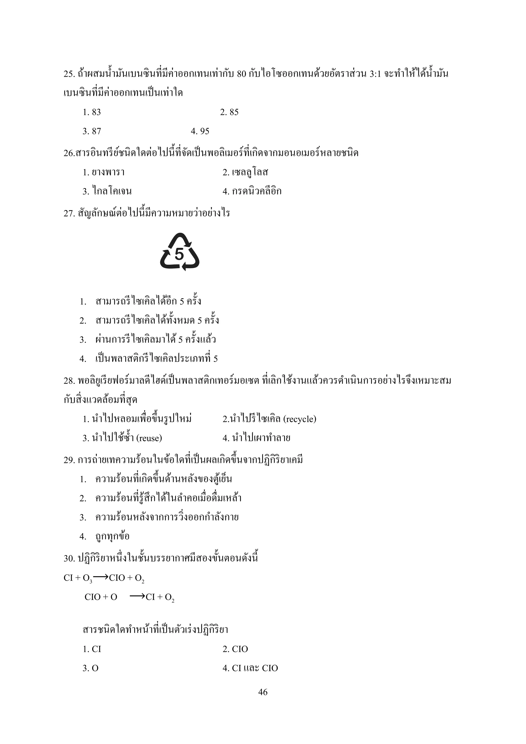 46
25. ถ้าผสมน้ามันเบนซินที่มีค่าออกเทนเท่ากับ 80 กับไอโซออกเทนด้วยอัตราส่วน 3:1 จะทาให้ได้น้ามัน
เบนซินที่มีค่าออกเทนเป็นเท่าใด
1. 83 2. 85
3. 87 4. 95
26.สารอินทรีย์ชนิดใดต่อไปนี้ที่จัดเป็นพอลิเมอร์ที่เกิดจากมอนอเมอร์หลายชนิด
1. ยางพารา 2. เซลลูโลส
3. ไกลโคเจน 4. กรดนิวคลีอิก
27. สัญลักษณ์ต่อไปนี้มีความหมายว่าอย่างไร
1. สามารถรีไซเคิลได้อีก 5 ครั้ง
2. สามารถรีไซเคิลได้ทั้งหมด 5 ครั้ง
3. ผ่านการรีไซเคิลมาได้ 5 ครั้งแล้ว
4. เป็นพลาสติกรีไซเคิลประเภทที่ 5
28. พอลิยูเรียฟอร์มาลดีไฮด์เป็นพลาสติกเทอร์มอเซต ที่เลิกใช้งานแล้วควรดาเนินการอย่างไรจึงเหมาะสม
กับสิ่งแวดล้อมที่สุด
1. นาไปหลอมเพื่อขึ้นรูปใหม่ 2.นาไปรีไซเคิล (recycle)
3. นาไปใช้ซ้า (reuse) 4. นาไปเผาทาลาย
29. การถ่ายเทความร้อนในข้อใดที่เป็นผลเกิดขึ้นจากปฏิกิริยาเคมี
1. ความร้อนที่เกิดขึ้นด้านหลังของตู้เย็น
2. ความร้อนที่รู้สึกได้ในลาคอเมื่อดื่มเหล้า
3. ความร้อนหลังจากการวิ่งออกกาลังกาย
4. ถูกทุกข้อ
30. ปฏิกิริยาหนึ่งในชั้นบรรยากาศมีสองขั้นตอนดังนี้
CI + O3⟶CIO + O2
CIO + O ⟶CI + O2
สารชนิดใดทาหน้าที่เป็นตัวเร่งปฏิกิริยา
1. CI 2. CIO
3. O 4. CI และ CIO
 