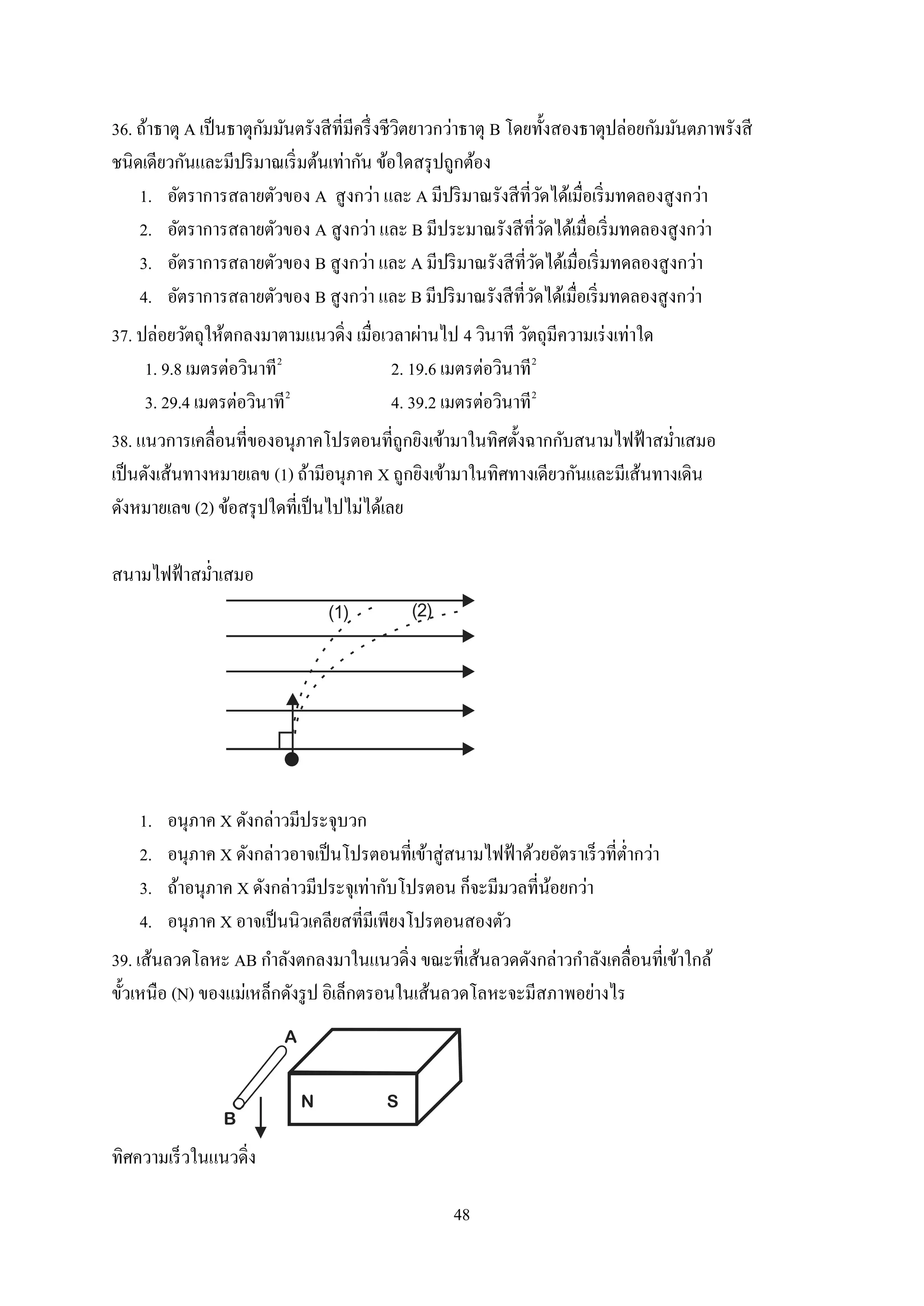 48
36. ถ้าธาตุ A เป็นธาตุกัมมันตรังสีที่มีครึ่งชีวิตยาวกว่าธาตุ B โดยทั้งสองธาตุปล่อยกัมมันตภาพรังสี
ชนิดเดียวกันและมีปริมาณเริ่มต้นเท่ากัน ข้อใดสรุปถูกต้อง
1. อัตราการสลายตัวของ A สูงกว่า และ A มีปริมาณรังสีที่วัดได้เมื่อเริ่มทดลองสูงกว่า
2. อัตราการสลายตัวของ A สูงกว่า และ B มีประมาณรังสีที่วัดได้เมื่อเริ่มทดลองสูงกว่า
3. อัตราการสลายตัวของ B สูงกว่า และ A มีปริมาณรังสีที่วัดได้เมื่อเริ่มทดลองสูงกว่า
4. อัตราการสลายตัวของ B สูงกว่า และ B มีปริมาณรังสีที่วัดได้เมื่อเริ่มทดลองสูงกว่า
37. ปล่อยวัตถุให้ตกลงมาตามแนวดิ่ง เมื่อเวลาผ่านไป 4 วินาที วัตถุมีความเร่งเท่าใด
1. 9.8 เมตรต่อวินาที2
2. 19.6 เมตรต่อวินาที2
3. 29.4 เมตรต่อวินาที2
4. 39.2 เมตรต่อวินาที2
38. แนวการเคลื่อนที่ของอนุภาคโปรตอนที่ถูกยิงเข้ามาในทิศตั้งฉากกับสนามไฟฟ้าสม่าเสมอ
เป็นดังเส้นทางหมายเลข (1) ถ้ามีอนุภาค X ถูกยิงเข้ามาในทิศทางเดียวกันและมีเส้นทางเดิน
ดังหมายเลข (2) ข้อสรุปใดที่เป็นไปไม่ได้เลย
สนามไฟฟ้าสม่าเสมอ
(1) (2)
1. อนุภาค X ดังกล่าวมีประจุบวก
2. อนุภาค X ดังกล่าวอาจเป็นโปรตอนที่เข้าสู่สนามไฟฟ้าด้วยอัตราเร็วที่ต่ากว่า
3. ถ้าอนุภาค X ดังกล่าวมีประจุเท่ากับโปรตอน ก็จะมีมวลที่น้อยกว่า
4. อนุภาค X อาจเป็นนิวเคลียสที่มีเพียงโปรตอนสองตัว
39. เส้นลวดโลหะ AB กาลังตกลงมาในแนวดิ่ง ขณะที่เส้นลวดดังกล่าวกาลังเคลื่อนที่เข้าใกล้
ขั้วเหนือ (N) ของแม่เหล็กดังรูป อิเล็กตรอนในเส้นลวดโลหะจะมีสภาพอย่างไร
A
B
N S
ทิศความเร็วในแนวดิ่ง
 