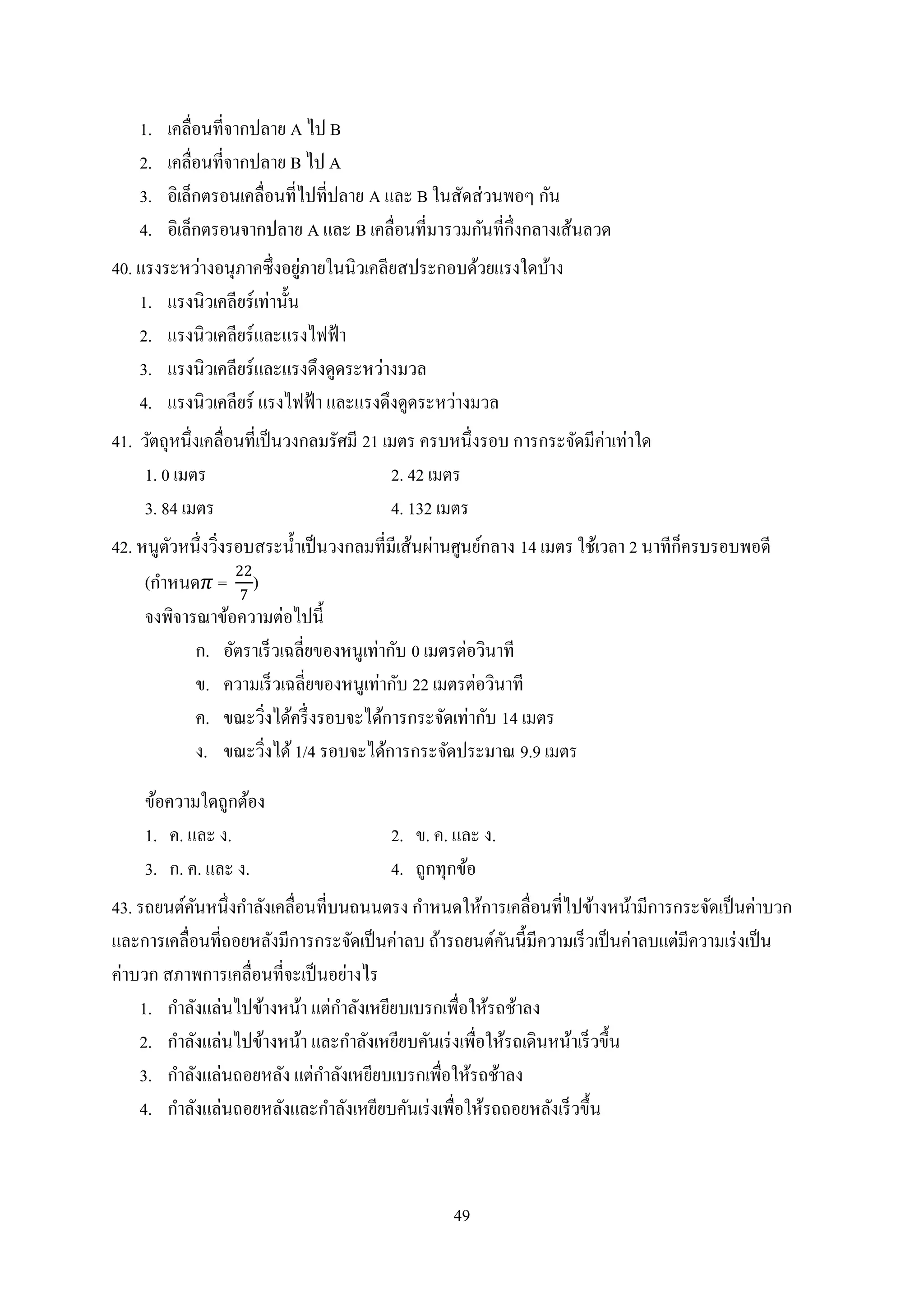 49
1. เคลื่อนที่จากปลาย A ไป B
2. เคลื่อนที่จากปลาย B ไป A
3. อิเล็กตรอนเคลื่อนที่ไปที่ปลาย A และ B ในสัดส่วนพอๆ กัน
4. อิเล็กตรอนจากปลาย A และ B เคลื่อนที่มารวมกันที่กึ่งกลางเส้นลวด
40. แรงระหว่างอนุภาคซึ่งอยู่ภายในนิวเคลียสประกอบด้วยแรงใดบ้าง
1. แรงนิวเคลียร์เท่านั้น
2. แรงนิวเคลียร์และแรงไฟฟ้า
3. แรงนิวเคลียร์และแรงดึงดูดระหว่างมวล
4. แรงนิวเคลียร์ แรงไฟฟ้า และแรงดึงดูดระหว่างมวล
41. วัตถุหนึ่งเคลื่อนที่เป็นวงกลมรัศมี 21 เมตร ครบหนึ่งรอบ การกระจัดมีค่าเท่าใด
1. 0 เมตร 2. 42 เมตร
3. 84 เมตร 4. 132 เมตร
42. หนูตัวหนึ่งวิ่งรอบสระน้าเป็นวงกลมที่มีเส้นผ่านศูนย์กลาง 14 เมตร ใช้เวลา 2 นาทีก็ครบรอบพอดี
(กาหนด 𝜋 =
22
7
)
จงพิจารณาข้อความต่อไปนี้
ก. อัตราเร็วเฉลี่ยของหนูเท่ากับ 0 เมตรต่อวินาที
ข. ความเร็วเฉลี่ยของหนูเท่ากับ 22 เมตรต่อวินาที
ค. ขณะวิ่งได้ครึ่งรอบจะได้การกระจัดเท่ากับ 14 เมตร
ง. ขณะวิ่งได้1/4 รอบจะได้การกระจัดประมาณ 9.9 เมตร
ข้อความใดถูกต้อง
1. ค. และ ง. 2. ข. ค. และ ง.
3. ก. ค. และ ง. 4. ถูกทุกข้อ
43. รถยนต์คันหนึ่งกาลังเคลื่อนที่บนถนนตรง กาหนดให้การเคลื่อนที่ไปข้างหน้ามีการกระจัดเป็นค่าบวก
และการเคลื่อนที่ถอยหลังมีการกระจัดเป็นค่าลบ ถ้ารถยนต์คันนี้มีความเร็วเป็นค่าลบแต่มีความเร่งเป็น
ค่าบวก สภาพการเคลื่อนที่จะเป็นอย่างไร
1. กาลังแล่นไปข้างหน้า แต่กาลังเหยียบเบรกเพื่อให้รถช้าลง
2. กาลังแล่นไปข้างหน้า และกาลังเหยียบคันเร่งเพื่อให้รถเดินหน้าเร็วขึ้น
3. กาลังแล่นถอยหลัง แต่กาลังเหยียบเบรกเพื่อให้รถช้าลง
4. กาลังแล่นถอยหลังและกาลังเหยียบคันเร่งเพื่อให้รถถอยหลังเร็วขึ้น
 