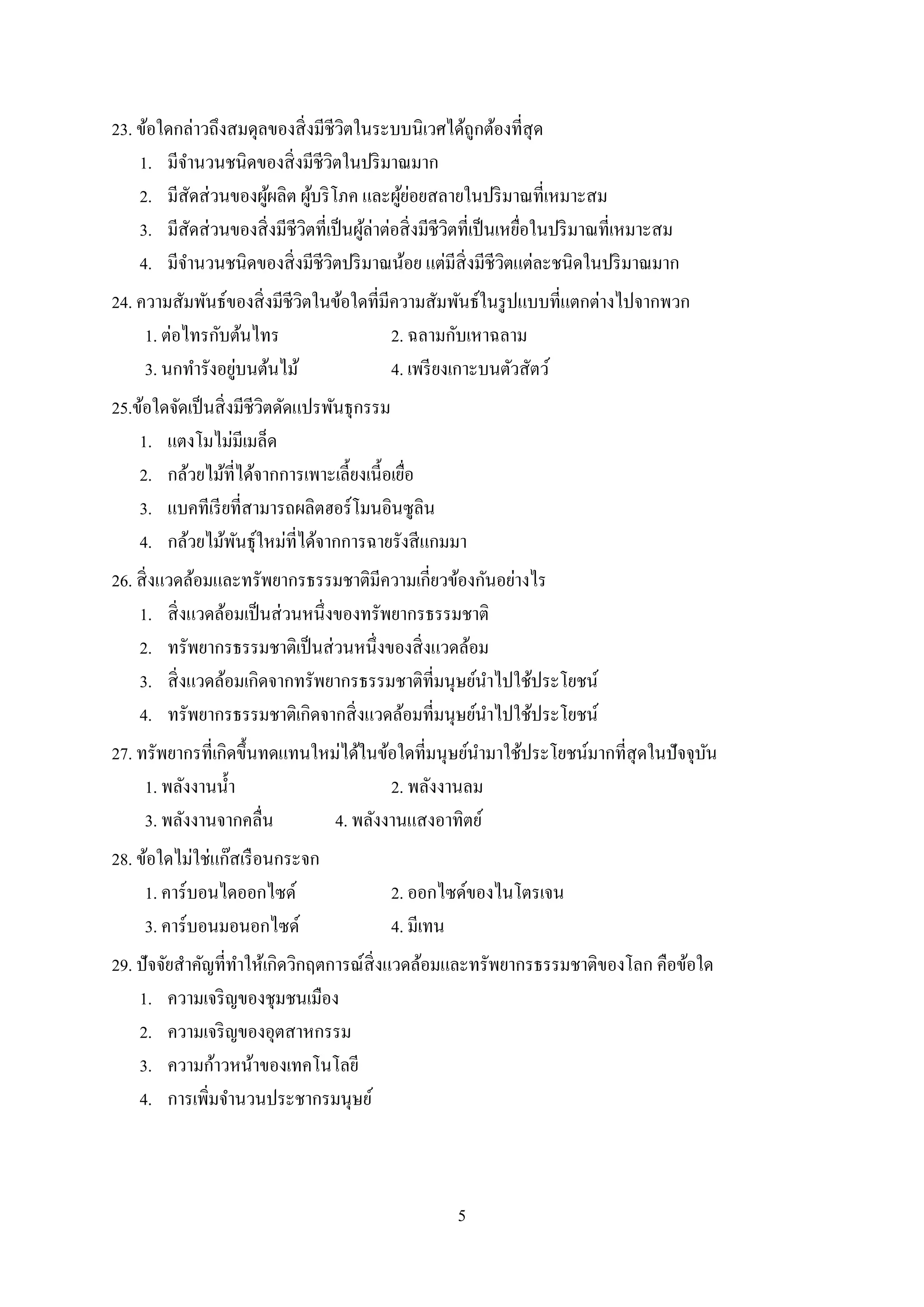 5
23. ข้อใดกล่าวถึงสมดุลของสิ่งมีชีวิตในระบบนิเวศได้ถูกต้องที่สุด
1. มีจานวนชนิดของสิ่งมีชีวิตในปริมาณมาก
2. มีสัดส่วนของผู้ผลิต ผู้บริโภค และผู้ย่อยสลายในปริมาณที่เหมาะสม
3. มีสัดส่วนของสิ่งมีชีวิตที่เป็นผู้ล่าต่อสิ่งมีชีวิตที่เป็นเหยื่อในปริมาณที่เหมาะสม
4. มีจานวนชนิดของสิ่งมีชีวิตปริมาณน้อย แต่มีสิ่งมีชีวิตแต่ละชนิดในปริมาณมาก
24. ความสัมพันธ์ของสิ่งมีชีวิตในข้อใดที่มีความสัมพันธ์ในรูปแบบที่แตกต่างไปจากพวก
1. ต่อไทรกับต้นไทร 2. ฉลามกับเหาฉลาม
3. นกทารังอยู่บนต้นไม้ 4. เพรียงเกาะบนตัวสัตว์
25.ข้อใดจัดเป็นสิ่งมีชีวิตดัดแปรพันธุกรรม
1. แตงโมไม่มีเมล็ด
2. กล้วยไม้ที่ได้จากการเพาะเลี้ยงเนี้อเยื่อ
3. แบคทีเรียที่สามารถผลิตฮอร์โมนอินซูลิน
4. กล้วยไม้พันธุ์ใหม่ที่ได้จากการฉายรังสีแกมมา
26. สิ่งแวดล้อมและทรัพยากรธรรมชาติมีความเกี่ยวข้องกันอย่างไร
1. สิ่งแวดล้อมเป็นส่วนหนึ่งของทรัพยากรธรรมชาติ
2. ทรัพยากรธรรมชาติเป็นส่วนหนึ่งของสิ่งแวดล้อม
3. สิ่งแวดล้อมเกิดจากทรัพยากรธรรมชาติที่มนุษย์นาไปใช้ประโยชน์
4. ทรัพยากรธรรมชาติเกิดจากสิ่งแวดล้อมที่มนุษย์นาไปใช้ประโยชน์
27. ทรัพยากรที่เกิดขึ้นทดแทนใหม่ได้ในข้อใดที่มนุษย์นามาใช้ประโยชน์มากที่สุดในปัจจุบัน
1. พลังงานน้า 2. พลังงานลม
3. พลังงานจากคลื่น 4. พลังงานแสงอาทิตย์
28. ข้อใดไม่ใช่แก๊สเรือนกระจก
1. คาร์บอนไดออกไซด์ 2. ออกไซด์ของไนโตรเจน
3. คาร์บอนมอนอกไซด์ 4. มีเทน
29. ปัจจัยสาคัญที่ทาให้เกิดวิกฤตการณ์สิ่งแวดล้อมและทรัพยากรธรรมชาติของโลก คือข้อใด
1. ความเจริญของชุมชนเมือง
2. ความเจริญของอุตสาหกรรม
3. ความก้าวหน้าของเทคโนโลยี
4. การเพิ่มจานวนประชากรมนุษย์
 