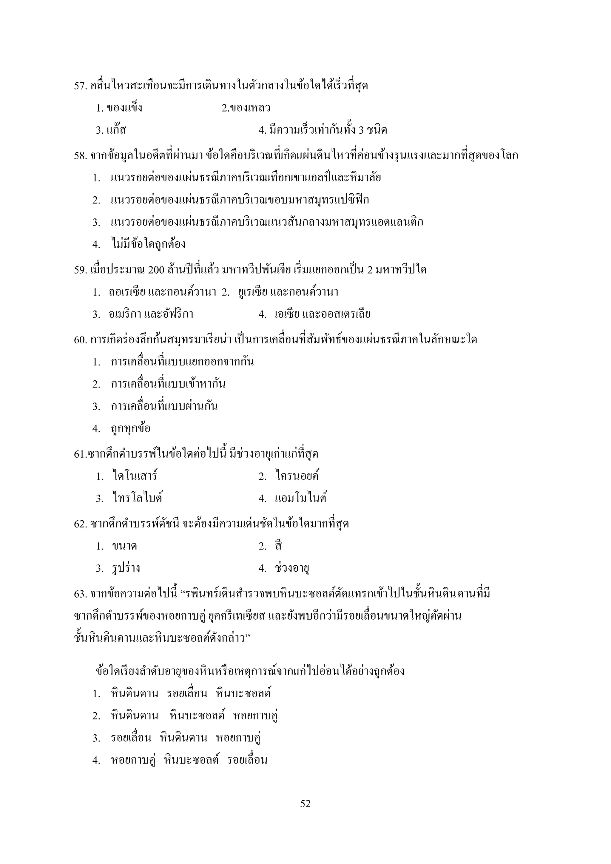 52
57. คลื่นไหวสะเทือนจะมีการเดินทางในตัวกลางในข้อใดได้เร็วที่สุด
1. ของแข็ง 2.ของเหลว
3. แก๊ส 4. มีความเร็วเท่ากันทั้ง 3 ชนิด
58. จากข้อมูลในอดีตที่ผ่านมา ข้อใดคือบริเวณที่เกิดแผ่นดินไหวที่ค่อนข้างรุนแรงและมากที่สุดของโลก
1. แนวรอยต่อของแผ่นธรณีภาคบริเวณเทือกเขาแอลป์ และหิมาลัย
2. แนวรอยต่อของแผ่นธรณีภาคบริเวณขอบมหาสมุทรแปซิฟิก
3. แนวรอยต่อของแผ่นธรณีภาคบริเวณแนวสันกลางมหาสมุทรแอตแลนติก
4. ไม่มีข้อใดถูกต้อง
59. เมื่อประมาณ 200 ล้านปีที่แล้ว มหาทวีปพันเจีย เริ่มแยกออกเป็น 2 มหาทวีปใด
1. ลอเรเซีย และกอนด์วานา 2. ยูเรเซีย และกอนด์วานา
3. อเมริกา และอัฟริกา 4. เอเซีย และออสเตรเลีย
60. การเกิดร่องลึกก้นสมุทรมาเรียน่า เป็นการเคลื่อนที่สัมพัทธ์ของแผ่นธรณีภาคในลักษณะใด
1. การเคลื่อนที่แบบแยกออกจากกัน
2. การเคลื่อนที่แบบเข้าหากัน
3. การเคลื่อนที่แบบผ่านกัน
4. ถูกทุกข้อ
61.ซากดึกดาบรรพ์ในข้อใดต่อไปนี้ มีช่วงอายุเก่าแก่ที่สุด
1. ไดโนเสาร์ 2. ไครนอยด์
3. ไทรโลไบต์ 4. แอมโมไนต์
62. ซากดึกดาบรรพ์ดัชนี จะต้องมีความเด่นชัดในข้อใดมากที่สุด
1. ขนาด 2. สี
3. รูปร่าง 4. ช่วงอายุ
63. จากข้อความต่อไปนี้ “รพินทร์เดินสารวจพบหินบะซอลต์ตัดแทรกเข้าไปในชั้นหินดินดานที่มี
ซากดึกดาบรรพ์ของหอยกาบคู่ ยุคครีเทเซียส และยังพบอีกว่ามีรอยเลื่อนขนาดใหญ่ตัดผ่าน
ชั้นหินดินดานและหินบะซอลต์ดังกล่าว”
ข้อใดเรียงลาดับอายุของหินหรือเหตุการณ์จากแก่ไปอ่อนได้อย่างถูกต้อง
1. หินดินดาน รอยเลื่อน หินบะซอลต์
2. หินดินดาน หินบะซอลต์ หอยกาบคู่
3. รอยเลื่อน หินดินดาน หอยกาบคู่
4. หอยกาบคู่ หินบะซอลต์ รอยเลื่อน
 