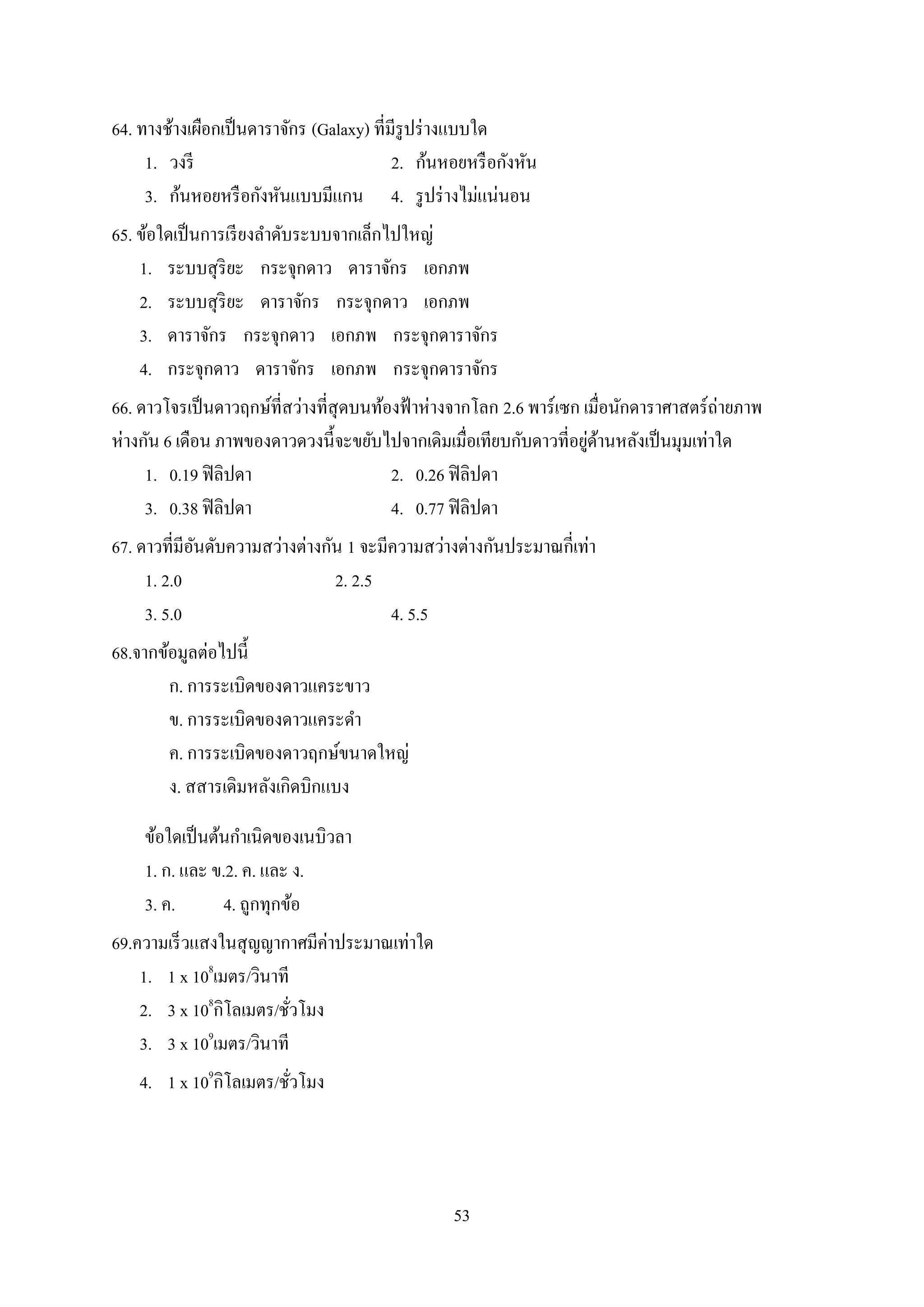 53
64. ทางช้างเผือกเป็นดาราจักร (Galaxy) ที่มีรูปร่างแบบใด
1. วงรี 2. ก้นหอยหรือกังหัน
3. ก้นหอยหรือกังหันแบบมีแกน 4. รูปร่างไม่แน่นอน
65. ข้อใดเป็นการเรียงลาดับระบบจากเล็กไปใหญ่
1. ระบบสุริยะ กระจุกดาว ดาราจักร เอกภพ
2. ระบบสุริยะ ดาราจักร กระจุกดาว เอกภพ
3. ดาราจักร กระจุกดาว เอกภพ กระจุกดาราจักร
4. กระจุกดาว ดาราจักร เอกภพ กระจุกดาราจักร
66. ดาวโจรเป็นดาวฤกษ์ที่สว่างที่สุดบนท้องฟ้าห่างจากโลก 2.6 พาร์เซก เมื่อนักดาราศาสตร์ถ่ายภาพ
ห่างกัน 6 เดือน ภาพของดาวดวงนี้จะขยับไปจากเดิมเมื่อเทียบกับดาวที่อยู่ด้านหลังเป็นมุมเท่าใด
1. 0.19 ฟิลิปดา 2. 0.26 ฟิลิปดา
3. 0.38 ฟิลิปดา 4. 0.77 ฟิลิปดา
67. ดาวที่มีอันดับความสว่างต่างกัน 1 จะมีความสว่างต่างกันประมาณกี่เท่า
1. 2.0 2. 2.5
3. 5.0 4. 5.5
68.จากข้อมูลต่อไปนี้
ก. การระเบิดของดาวแคระขาว
ข. การระเบิดของดาวแคระดา
ค. การระเบิดของดาวฤกษ์ขนาดใหญ่
ง. สสารเดิมหลังเกิดบิกแบง
ข้อใดเป็นต้นกาเนิดของเนบิวลา
1. ก. และ ข.2. ค. และ ง.
3. ค. 4. ถูกทุกข้อ
69.ความเร็วแสงในสุญญากาศมีค่าประมาณเท่าใด
1. 1 x 108
เมตร/วินาที
2. 3 x 108
กิโลเมตร/ชั่วโมง
3. 3 x 109
เมตร/วินาที
4. 1 x 109
กิโลเมตร/ชั่วโมง
 