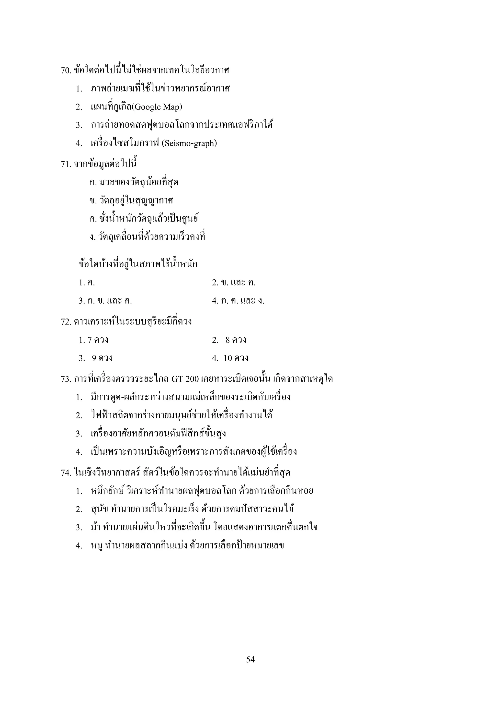 54
70. ข้อใดต่อไปนี้ไม่ใช่ผลจากเทคโนโลยีอวกาศ
1. ภาพถ่ายเมฆที่ใช้ในข่าวพยากรณ์อากาศ
2. แผนที่กูเกิล(Google Map)
3. การถ่ายทอดสดฟุตบอลโลกจากประเทศแอฟริกาใต้
4. เครื่องไซสโมกราฟ (Seismo-graph)
71. จากข้อมูลต่อไปนี้
ก. มวลของวัตถุน้อยที่สุด
ข. วัตถุอยู่ในสุญญากาศ
ค. ชั่งน้าหนักวัตถุแล้วเป็นศูนย์
ง. วัตถุเคลื่อนที่ด้วยความเร็วคงที่
ข้อใดบ้างที่อยู่ในสภาพไร้น้าหนัก
1. ค. 2. ข. และ ค.
3. ก. ข. และ ค. 4. ก. ค. และ ง.
72. ดาวเคราะห์ในระบบสุริยะมีกี่ดวง
1. 7 ดวง 2. 8 ดวง
3. 9 ดวง 4. 10 ดวง
73. การที่เครื่องตรวจระยะไกล GT 200 เคยหาระเบิดเจอนั้น เกิดจากสาเหตุใด
1. มีการดูด-ผลักระหว่างสนามแม่เหล็กของระเบิดกับเครื่อง
2. ไฟฟ้าสถิตจากร่างกายมนุษย์ช่วยให้เครื่องทางานได้
3. เครื่องอาศัยหลักควอนตัมฟิสิกส์ขั้นสูง
4. เป็นเพราะความบังเอิญหรือเพราะการสังเกตของผู้ใช้เครื่อง
74. ในเชิงวิทยาศาสตร์ สัตว์ในข้อใดควรจะทานายได้แม่นยาที่สุด
1. หมึกยักษ์ วิเคราะห์ทานายผลฟุตบอลโลก ด้วยการเลือกกินหอย
2. สุนัข ทานายการเป็นโรคมะเร็ง ด้วยการดมปัสสาวะคนไข้
3. ม้า ทานายแผ่นดินไหวที่จะเกิดขึ้น โดยแสดงอาการแตกตื่นตกใจ
4. หมู ทานายผลสลากกินแบ่ง ด้วยการเลือกป้ ายหมายเลข
 