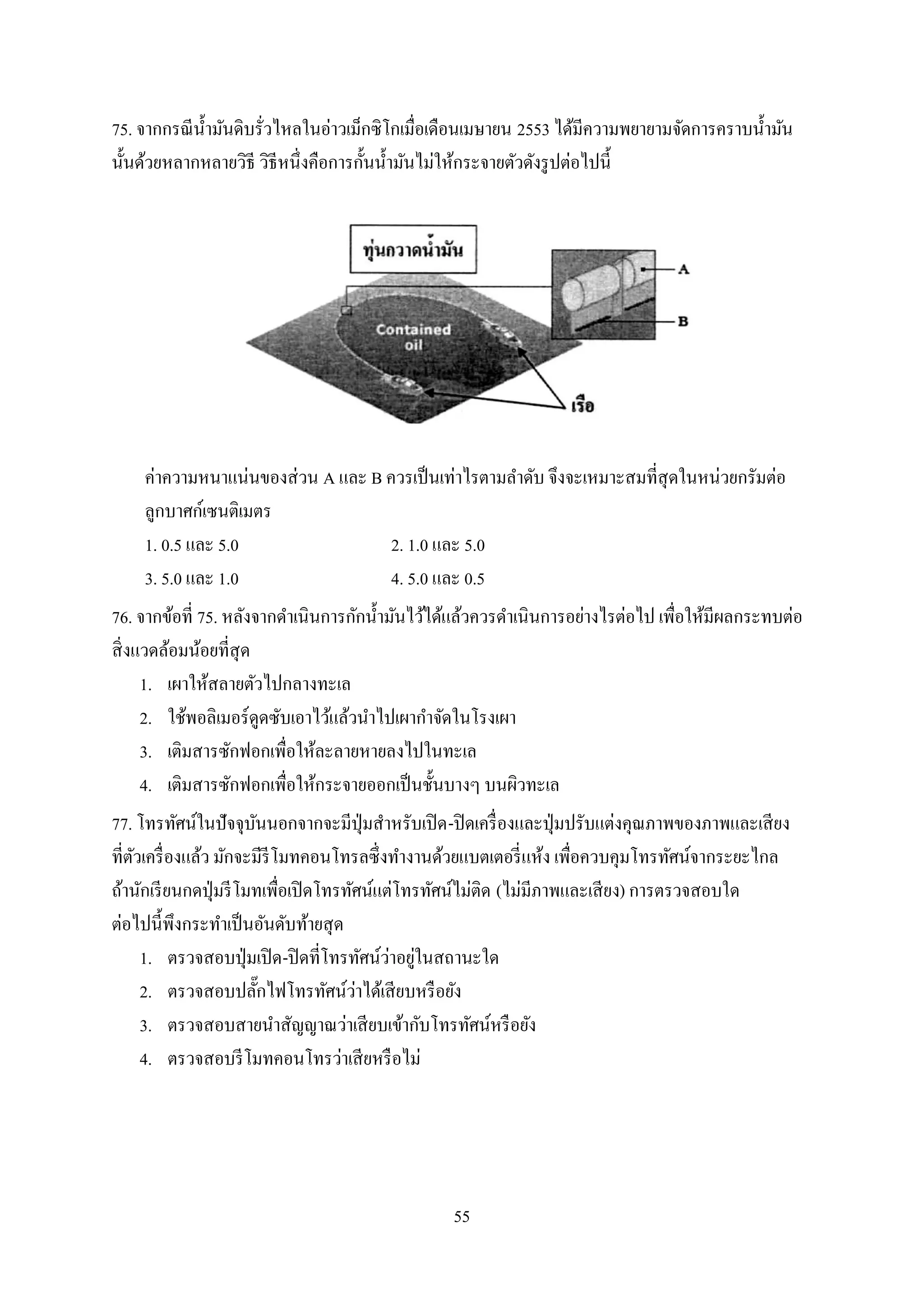 55
75. จากกรณีน้ามันดิบรั่วไหลในอ่าวเม็กซิโกเมื่อเดือนเมษายน 2553 ได้มีความพยายามจัดการคราบน้ามัน
นั้นด้วยหลากหลายวิธี วิธีหนึ่งคือการกั้นน้ามันไม่ให้กระจายตัวดังรูปต่อไปนี้
ค่าความหนาแน่นของส่วน A และ B ควรเป็นเท่าไรตามลาดับ จึงจะเหมาะสมที่สุดในหน่วยกรัมต่อ
ลูกบาศก์เซนติเมตร
1. 0.5 และ 5.0 2. 1.0 และ 5.0
3. 5.0 และ 1.0 4. 5.0 และ 0.5
76. จากข้อที่ 75. หลังจากดาเนินการกักน้ามันไว้ได้แล้วควรดาเนินการอย่างไรต่อไป เพื่อให้มีผลกระทบต่อ
สิ่งแวดล้อมน้อยที่สุด
1. เผาให้สลายตัวไปกลางทะเล
2. ใช้พอลิเมอร์ดูดซับเอาไว้แล้วนาไปเผากาจัดในโรงเผา
3. เติมสารซักฟอกเพื่อให้ละลายหายลงไปในทะเล
4. เติมสารซักฟอกเพื่อให้กระจายออกเป็นชั้นบางๆ บนผิวทะเล
77. โทรทัศน์ในปัจจุบันนอกจากจะมีปุ่มสาหรับเปิด-ปิดเครื่องและปุ่มปรับแต่งคุณภาพของภาพและเสียง
ที่ตัวเครื่องแล้ว มักจะมีรีโมทคอนโทรลซึ่งทางานด้วยแบตเตอรี่แห้ง เพื่อควบคุมโทรทัศน์จากระยะไกล
ถ้านักเรียนกดปุ่มรีโมทเพื่อเปิดโทรทัศน์แต่โทรทัศน์ไม่ติด (ไม่มีภาพและเสียง) การตรวจสอบใด
ต่อไปนี้พึงกระทาเป็นอันดับท้ายสุด
1. ตรวจสอบปุ่มเปิด-ปิดที่โทรทัศน์ว่าอยู่ในสถานะใด
2. ตรวจสอบปลั๊กไฟโทรทัศน์ว่าได้เสียบหรือยัง
3. ตรวจสอบสายนาสัญญาณว่าเสียบเข้ากับโทรทัศน์หรือยัง
4. ตรวจสอบรีโมทคอนโทรว่าเสียหรือไม่
 