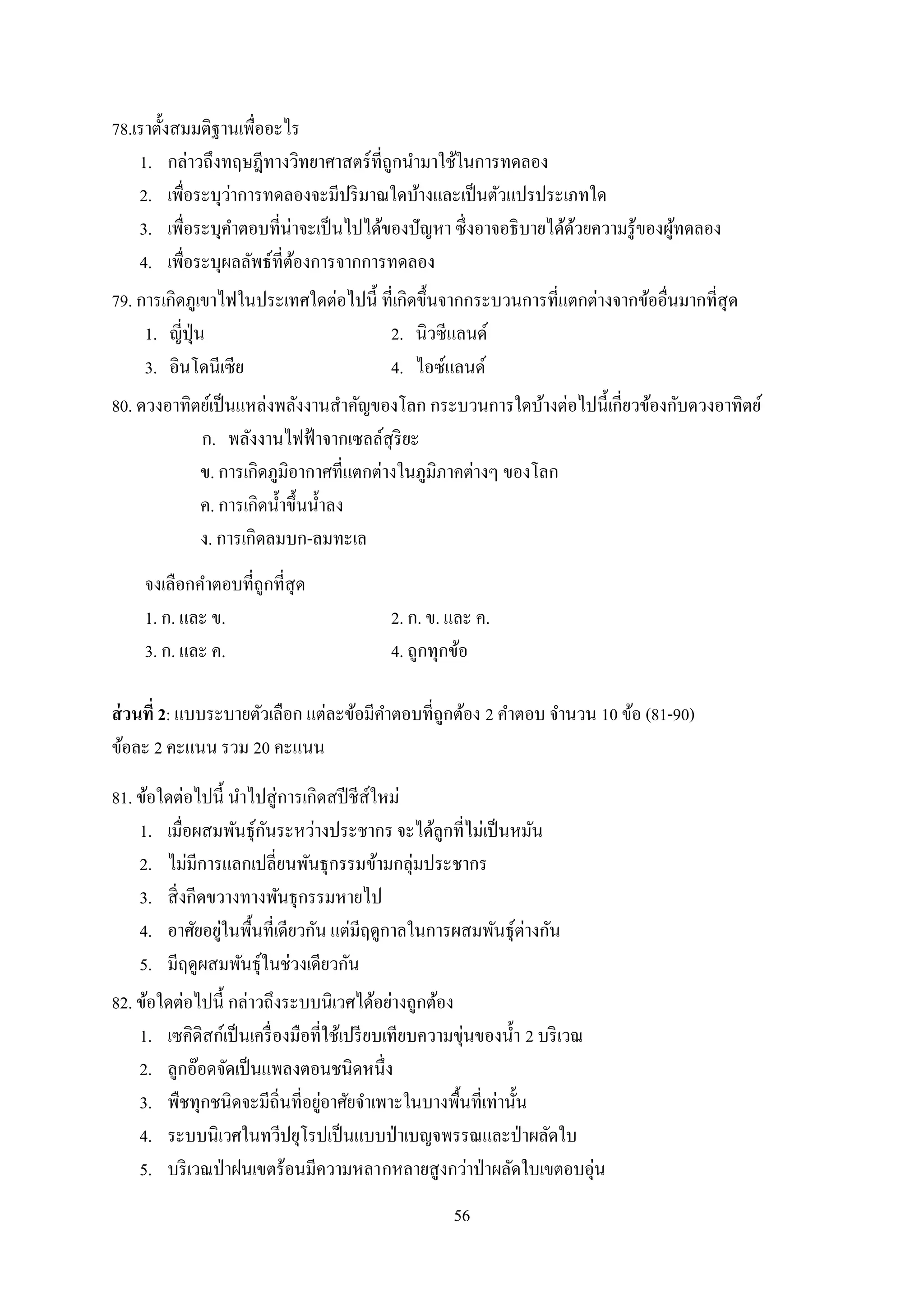 56
78.เราตั้งสมมติฐานเพื่ออะไร
1. กล่าวถึงทฤษฎีทางวิทยาศาสตร์ที่ถูกนามาใช้ในการทดลอง
2. เพื่อระบุว่าการทดลองจะมีปริมาณใดบ้างและเป็นตัวแปรประเภทใด
3. เพื่อระบุคาตอบที่น่าจะเป็นไปได้ของปัญหา ซึ่งอาจอธิบายได้ด้วยความรู้ของผู้ทดลอง
4. เพื่อระบุผลลัพธ์ที่ต้องการจากการทดลอง
79. การเกิดภูเขาไฟในประเทศใดต่อไปนี้ ที่เกิดขึ้นจากกระบวนการที่แตกต่างจากข้ออื่นมากที่สุด
1. ญี่ปุ่น 2. นิวซีแลนด์
3. อินโดนีเซีย 4. ไอซ์แลนด์
80. ดวงอาทิตย์เป็นแหล่งพลังงานสาคัญของโลก กระบวนการใดบ้างต่อไปนี้เกี่ยวข้องกับดวงอาทิตย์
ก. พลังงานไฟฟ้าจากเซลล์สุริยะ
ข. การเกิดภูมิอากาศที่แตกต่างในภูมิภาคต่างๆ ของโลก
ค. การเกิดน้าขึ้นน้าลง
ง. การเกิดลมบก-ลมทะเล
จงเลือกคาตอบที่ถูกที่สุด
1. ก. และ ข. 2. ก. ข. และ ค.
3. ก. และ ค. 4. ถูกทุกข้อ
ส่วนที่ 2: แบบระบายตัวเลือก แต่ละข้อมีคาตอบที่ถูกต้อง 2 คาตอบ จานวน 10 ข้อ (81-90)
ข้อละ 2 คะแนน รวม 20 คะแนน
81. ข้อใดต่อไปนี้ นาไปสู่การเกิดสปีชีส์ใหม่
1. เมื่อผสมพันธุ์กันระหว่างประชากร จะได้ลูกที่ไม่เป็นหมัน
2. ไม่มีการแลกเปลี่ยนพันธุกรรมข้ามกลุ่มประชากร
3. สิ่งกีดขวางทางพันธุกรรมหายไป
4. อาศัยอยู่ในพื้นที่เดียวกัน แต่มีฤดูกาลในการผสมพันธุ์ต่างกัน
5. มีฤดูผสมพันธุ์ในช่วงเดียวกัน
82. ข้อใดต่อไปนี้ กล่าวถึงระบบนิเวศได้อย่างถูกต้อง
1. เซคิดิสก์เป็นเครื่องมือที่ใช้เปรียบเทียบความขุ่นของน้า 2 บริเวณ
2. ลูกอ๊อดจัดเป็นแพลงตอนชนิดหนึ่ง
3. พืชทุกชนิดจะมีถิ่นที่อยู่อาศัยจาเพาะในบางพื้นที่เท่านั้น
4. ระบบนิเวศในทวีปยุโรปเป็นแบบป่าเบญจพรรณและป่าผลัดใบ
5. บริเวณป่าฝนเขตร้อนมีความหลากหลายสูงกว่าป่าผลัดใบเขตอบอุ่น
 