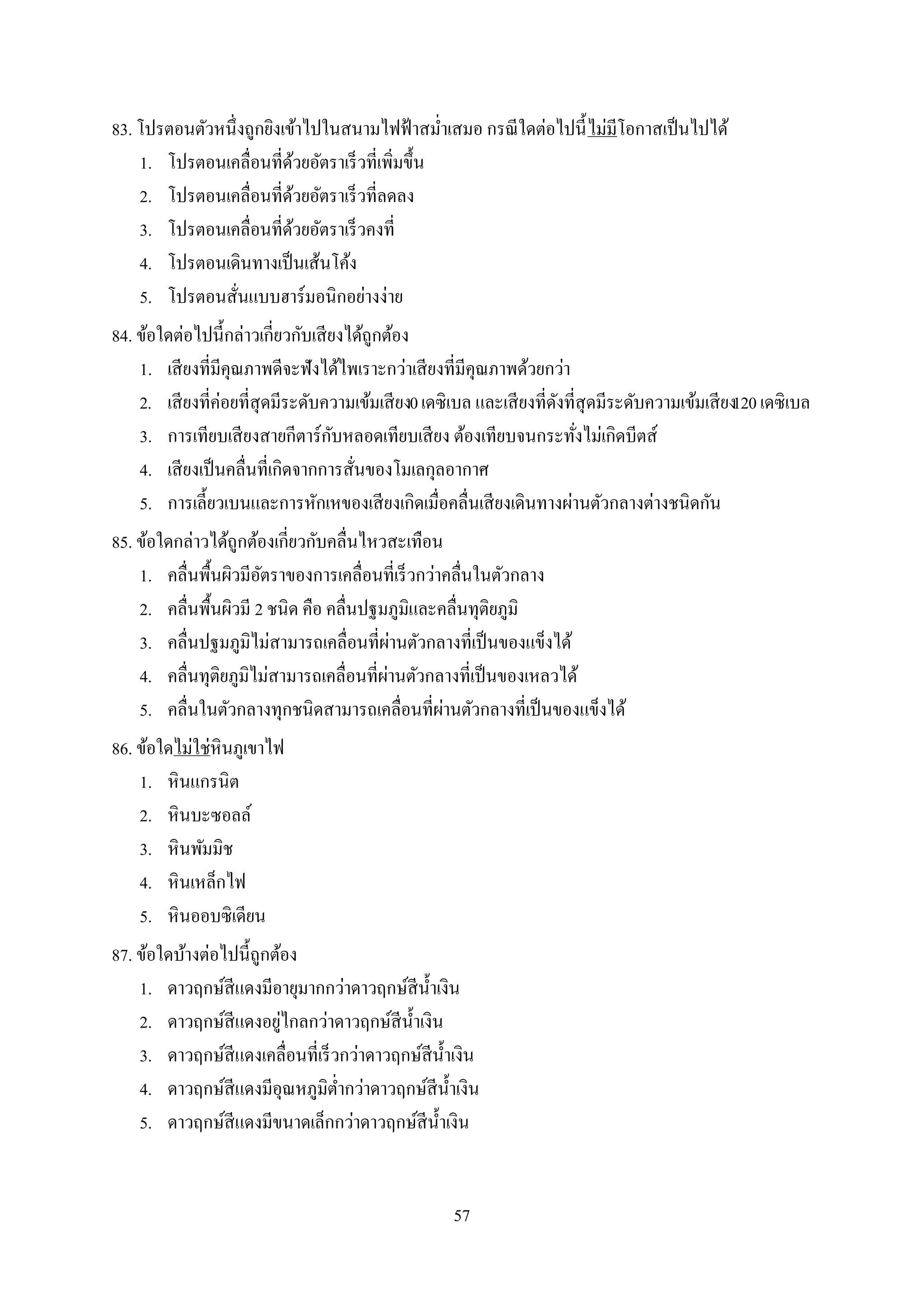 57
83. โปรตอนตัวหนึ่งถูกยิงเข้าไปในสนามไฟฟ้าสม่าเสมอ กรณีใดต่อไปนี้ไม่มีโอกาสเป็นไปได้
1. โปรตอนเคลื่อนที่ด้วยอัตราเร็วที่เพิ่มขึ้น
2. โปรตอนเคลื่อนที่ด้วยอัตราเร็วที่ลดลง
3. โปรตอนเคลื่อนที่ด้วยอัตราเร็วคงที่
4. โปรตอนเดินทางเป็นเส้นโค้ง
5. โปรตอนสั่นแบบฮาร์มอนิกอย่างง่าย
84. ข้อใดต่อไปนี้กล่าวเกี่ยวกับเสียงได้ถูกต้อง
1. เสียงที่มีคุณภาพดีจะฟังได้ไพเราะกว่าเสียงที่มีคุณภาพด้วยกว่า
2. เสียงที่ค่อยที่สุดมีระดับความเข้มเสียง0เดซิเบล และเสียงที่ดังที่สุดมีระดับความเข้มเสียง120เดซิเบล
3. การเทียบเสียงสายกีตาร์กับหลอดเทียบเสียง ต้องเทียบจนกระทั่งไม่เกิดบีตส์
4. เสียงเป็นคลื่นที่เกิดจากการสั่นของโมเลกุลอากาศ
5. การเลี้ยวเบนและการหักเหของเสียงเกิดเมื่อคลื่นเสียงเดินทางผ่านตัวกลางต่างชนิดกัน
85. ข้อใดกล่าวได้ถูกต้องเกี่ยวกับคลื่นไหวสะเทือน
1. คลื่นพื้นผิวมีอัตราของการเคลื่อนที่เร็วกว่าคลื่นในตัวกลาง
2. คลื่นพื้นผิวมี 2 ชนิด คือ คลื่นปฐมภูมิและคลื่นทุติยภูมิ
3. คลื่นปฐมภูมิไม่สามารถเคลื่อนที่ผ่านตัวกลางที่เป็นของแข็งได้
4. คลื่นทุติยภูมิไม่สามารถเคลื่อนที่ผ่านตัวกลางที่เป็นของเหลวได้
5. คลื่นในตัวกลางทุกชนิดสามารถเคลื่อนที่ผ่านตัวกลางที่เป็นของแข็งได้
86. ข้อใดไม่ใช่หินภูเขาไฟ
1. หินแกรนิต
2. หินบะซอลล์
3. หินพัมมิช
4. หินเหล็กไฟ
5. หินออบซิเดียน
87. ข้อใดบ้างต่อไปนี้ถูกต้อง
1. ดาวฤกษ์สีแดงมีอายุมากกว่าดาวฤกษ์สีน้าเงิน
2. ดาวฤกษ์สีแดงอยู่ไกลกว่าดาวฤกษ์สีน้าเงิน
3. ดาวฤกษ์สีแดงเคลื่อนที่เร็วกว่าดาวฤกษ์สีน้าเงิน
4. ดาวฤกษ์สีแดงมีอุณหภูมิต่ากว่าดาวฤกษ์สีน้าเงิน
5. ดาวฤกษ์สีแดงมีขนาดเล็กกว่าดาวฤกษ์สีน้าเงิน
 