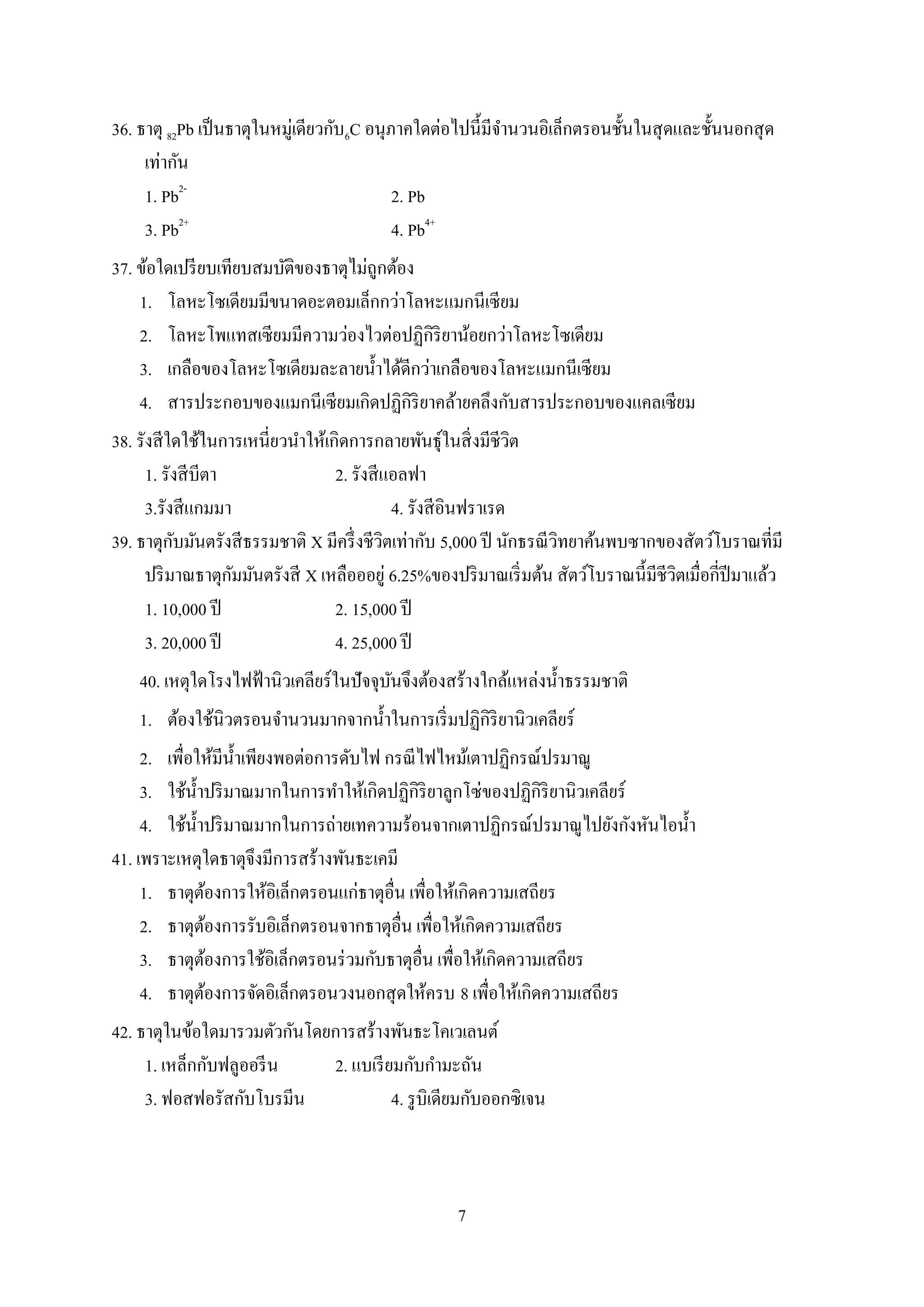 7
36. ธาตุ 82Pb เป็นธาตุในหมู่เดียวกับ6C อนุภาคใดต่อไปนี้มีจานวนอิเล็กตรอนชั้นในสุดและชั้นนอกสุด
เท่ากัน
1. Pb2-
2. Pb
3. Pb2+
4. Pb4+
37. ข้อใดเปรียบเทียบสมบัติของธาตุไม่ถูกต้อง
1. โลหะโซเดียมมีขนาดอะตอมเล็กกว่าโลหะแมกนีเซียม
2. โลหะโพแทสเซียมมีความว่องไวต่อปฏิกิริยาน้อยกว่าโลหะโซเดียม
3. เกลือของโลหะโซเดียมละลายน้าได้ดีกว่าเกลือของโลหะแมกนีเซียม
4. สารประกอบของแมกนีเซียมเกิดปฏิกิริยาคล้ายคลึงกับสารประกอบของแคลเซียม
38. รังสีใดใช้ในการเหนี่ยวนาให้เกิดการกลายพันธุ์ในสิ่งมีชีวิต
1. รังสีบีตา 2. รังสีแอลฟา
3.รังสีแกมมา 4. รังสีอินฟราเรด
39. ธาตุกับมันตรังสีธรรมชาติ X มีครึ่งชีวิตเท่ากับ 5,000 ปี นักธรณีวิทยาค้นพบซากของสัตว์โบราณที่มี
ปริมาณธาตุกัมมันตรังสี X เหลือออยู่ 6.25%ของปริมาณเริ่มต้น สัตว์โบราณนี้มีชีวิตเมื่อกี่ปีมาแล้ว
1. 10,000 ปี 2. 15,000 ปี
3. 20,000 ปี 4. 25,000 ปี
40. เหตุใดโรงไฟฟ้านิวเคลียร์ในปัจจุบันจึงต้องสร้างใกล้แหล่งน้าธรรมชาติ
1. ต้องใช้นิวตรอนจานวนมากจากน้าในการเริ่มปฏิกิริยานิวเคลียร์
2. เพื่อให้มีน้าเพียงพอต่อการดับไฟ กรณีไฟไหม้เตาปฏิกรณ์ปรมาณู
3. ใช้น้าปริมาณมากในการทาให้เกิดปฏิกิริยาลูกโซ่ของปฏิกิริยานิวเคลียร์
4. ใช้น้าปริมาณมากในการถ่ายเทความร้อนจากเตาปฏิกรณ์ปรมาณูไปยังกังหันไอน้า
41. เพราะเหตุใดธาตุจึงมีการสร้างพันธะเคมี
1. ธาตุต้องการให้อิเล็กตรอนแก่ธาตุอื่น เพื่อให้เกิดความเสถียร
2. ธาตุต้องการรับอิเล็กตรอนจากธาตุอื่น เพื่อให้เกิดความเสถียร
3. ธาตุต้องการใช้อิเล็กตรอนร่วมกับธาตุอื่น เพื่อให้เกิดความเสถียร
4. ธาตุต้องการจัดอิเล็กตรอนวงนอกสุดให้ครบ 8 เพื่อให้เกิดความเสถียร
42. ธาตุในข้อใดมารวมตัวกันโดยการสร้างพันธะโคเวเลนต์
1. เหล็กกับฟลูออรีน 2. แบเรียมกับกามะถัน
3. ฟอสฟอรัสกับโบรมีน 4. รูบิเดียมกับออกซิเจน
 