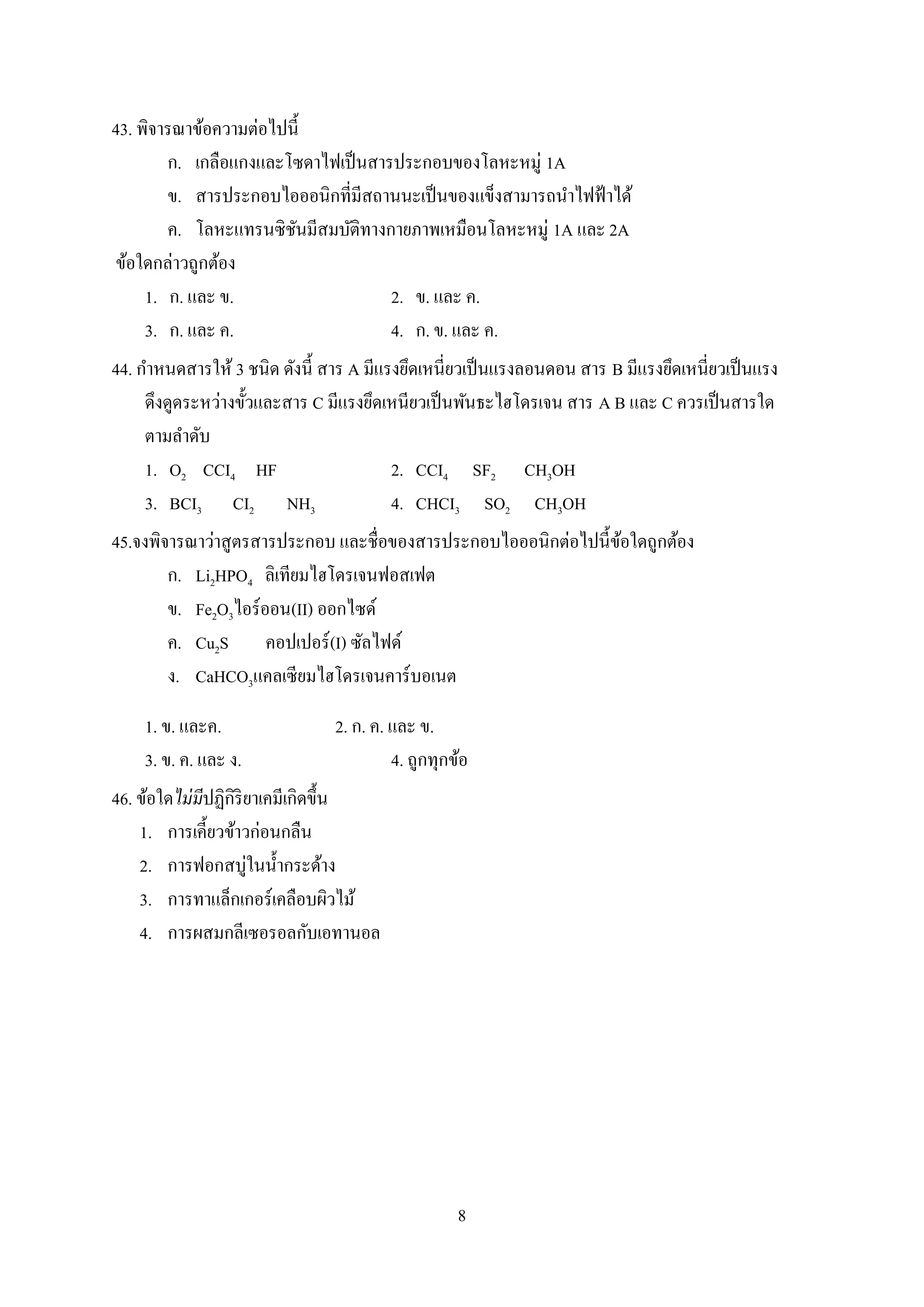 8
43. พิจารณาข้อความต่อไปนี้
ก. เกลือแกงและโซดาไฟเป็นสารประกอบของโลหะหมู่ 1A
ข. สารประกอบไอออนิกที่มีสถานนะเป็นของแข็งสามารถนาไฟฟ้าได้
ค. โลหะแทรนซิชันมีสมบัติทางกายภาพเหมือนโลหะหมู่ 1A และ 2A
ข้อใดกล่าวถูกต้อง
1. ก. และ ข. 2. ข. และ ค.
3. ก. และ ค. 4. ก. ข. และ ค.
44. กาหนดสารให้ 3 ชนิด ดังนี้ สาร A มีแรงยึดเหนี่ยวเป็นแรงลอนดอน สาร B มีแรงยึดเหนี่ยวเป็นแรง
ดึงดูดระหว่างขั้วและสาร C มีแรงยึดเหนียวเป็นพันธะไฮโดรเจน สาร A B และ C ควรเป็นสารใด
ตามลาดับ
1. O2 CCI4 HF 2. CCI4 SF2 CH3OH
3. BCI3 CI2 NH3 4. CHCI3 SO2 CH3OH
45.จงพิจารณาว่าสูตรสารประกอบ และชื่อของสารประกอบไอออนิกต่อไปนี้ข้อใดถูกต้อง
ก. Li2HPO4 ลิเทียมไฮโดรเจนฟอสเฟต
ข. Fe2O3ไอร์ออน(II) ออกไซด์
ค. Cu2S คอปเปอร์(I) ซัลไฟด์
ง. CaHCO3แคลเซียมไฮโดรเจนคาร์บอเนต
1. ข. และค. 2. ก. ค. และ ข.
3. ข. ค. และ ง. 4. ถูกทุกข้อ
46. ข้อใดไม่มีปฏิกิริยาเคมีเกิดขึ้น
1. การเคี้ยวข้าวก่อนกลืน
2. การฟอกสบู่ในน้ากระด้าง
3. การทาแล็กเกอร์เคลือบผิวไม้
4. การผสมกลีเซอรอลกับเอทานอล
 