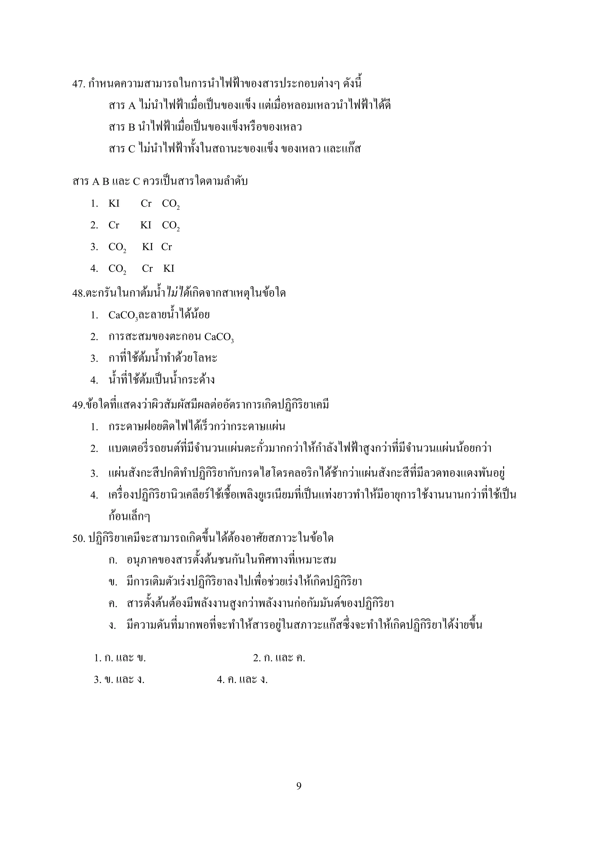 9
47. กาหนดความสามารถในการนาไฟฟ้าของสารประกอบต่างๆ ดังนี้
สาร A ไม่นาไฟฟ้าเมื่อเป็นของแข็ง แต่เมื่อหลอมเหลวนาไฟฟ้าได้ดี
สาร B นาไฟฟ้าเมื่อเป็นของแข็งหรือของเหลว
สาร C ไม่นาไฟฟ้าทั้งในสถานะของแข็ง ของเหลว และแก๊ส
สาร A B และ C ควรเป็นสารใดตามลาดับ
1. KI Cr CO2
2. Cr KI CO2
3. CO2 KI Cr
4. CO2 Cr KI
48.ตะกรันในกาต้มน้าไม่ได้เกิดจากสาเหตุในข้อใด
1. CaCO3ละลายน้าได้น้อย
2. การสะสมของตะกอน CaCO3
3. กาที่ใช้ต้มน้าทาด้วยโลหะ
4. น้าที่ใช้ต้มเป็นน้ากระด้าง
49.ข้อใดที่แสดงว่าผิวสัมผัสมีผลต่ออัตราการเกิดปฏิกิริยาเคมี
1. กระดาษฝอยติดไฟได้เร็วกว่ากระดาษแผ่น
2. แบตเตอรี่รถยนต์ที่มีจานวนแผ่นตะกั่วมากกว่าให้กาลังไฟฟ้าสูงกว่าที่มีจานวนแผ่นน้อยกว่า
3. แผ่นสังกะสีปกติทาปฏิกิริยากับกรดไฮโดรคลอริกได้ช้ากว่าแผ่นสังกะสีที่มีลวดทองแดงพันอยู่
4. เครื่องปฏิกิริยานิวเคลียร์ใช้เชื้อเพลิงยูเรเนียมที่เป็นแท่งยาวทาให้มีอายุการใช้งานนานกว่าที่ใช้เป็น
ก้อนเล็กๆ
50. ปฏิกิริยาเคมีจะสามารถเกิดขึ้นได้ต้องอาศัยสภาวะในข้อใด
ก. อนุภาคของสารตั้งต้นชนกันในทิศทางที่เหมาะสม
ข. มีการเติมตัวเร่งปฏิกิริยาลงไปเพื่อช่วยเร่งให้เกิดปฏิกิริยา
ค. สารตั้งต้นต้องมีพลังงานสูงกว่าพลังงานก่อกัมมันต์ของปฏิกิริยา
ง. มีความดันที่มากพอที่จะทาให้สารอยู่ในสภาวะแก๊สซึ่งจะทาให้เกิดปฏิกิริยาได้ง่ายขึ้น
1. ก. และ ข. 2. ก. และ ค.
3. ข. และ ง. 4. ค. และ ง.
 
