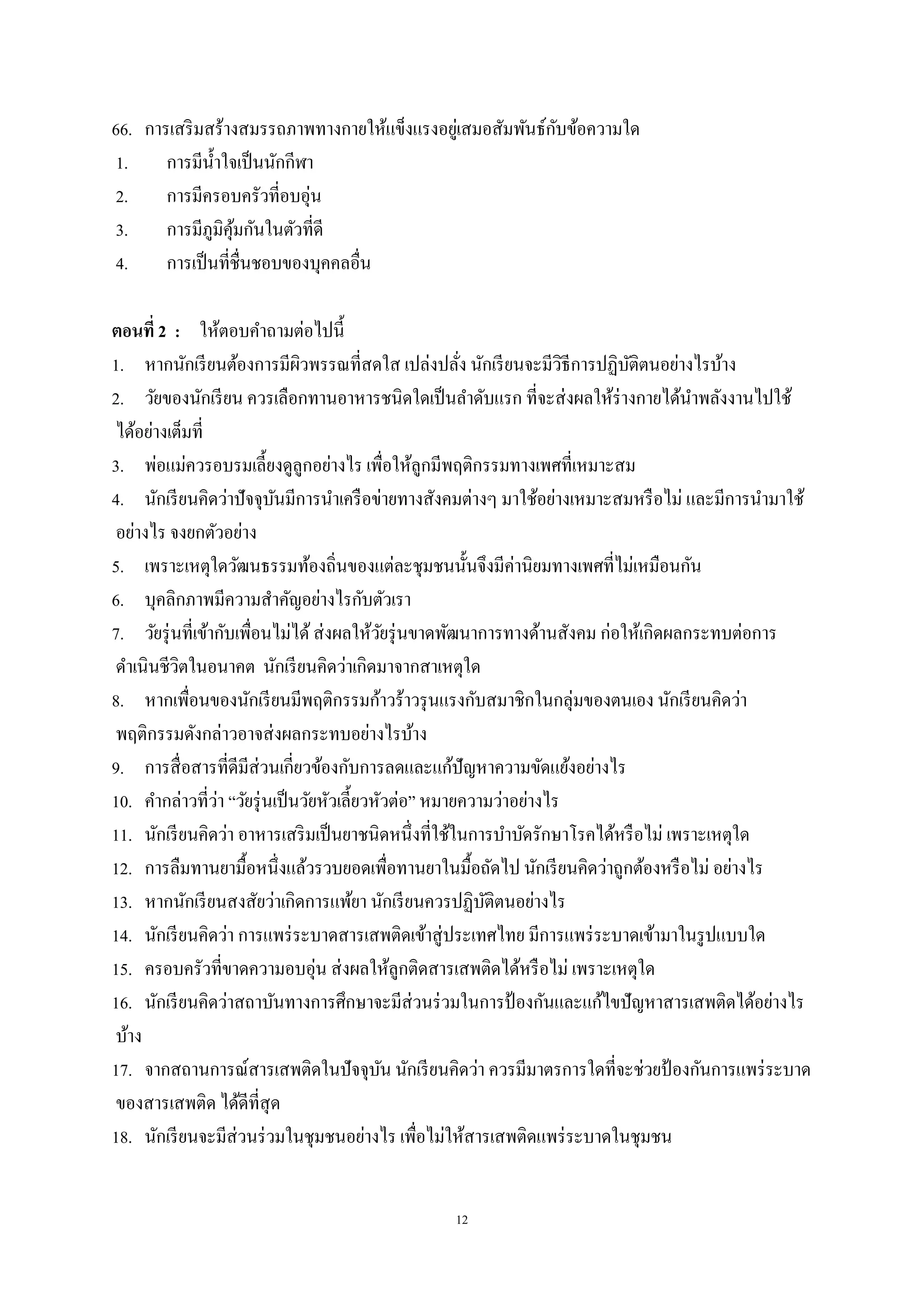 12
66. การเสริมสร้างสมรรถภาพทางกายให้แข็งแรงอยู่เสมอสัมพันธ์กับข้อความใด
1. การมีน้าใจเป็นนักกีฬา
2. การมีครอบครัวที่อบอุ่น
3. การมีภูมิคุ้มกันในตัวที่ดี
4. การเป็นที่ชื่นชอบของบุคคลอื่น
ตอนที่ 2 : ให้ตอบคาถามต่อไปนี้
1. หากนักเรียนต้องการมีผิวพรรณที่สดใส เปล่งปลั่ง นักเรียนจะมีวิธีการปฏิบัติตนอย่างไรบ้าง
2. วัยของนักเรียน ควรเลือกทานอาหารชนิดใดเป็นลาดับแรก ที่จะส่งผลให้ร่างกายได้นาพลังงานไปใช้
ได้อย่างเต็มที่
3. พ่อแม่ควรอบรมเลี้ยงดูลูกอย่างไร เพื่อให้ลูกมีพฤติกรรมทางเพศที่เหมาะสม
4. นักเรียนคิดว่าปัจจุบันมีการนาเครือข่ายทางสังคมต่างๆ มาใช้อย่างเหมาะสมหรือไม่ และมีการนามาใช้
อย่างไร จงยกตัวอย่าง
5. เพราะเหตุใดวัฒนธรรมท้องถิ่นของแต่ละชุมชนนั้นจึงมีค่านิยมทางเพศที่ไม่เหมือนกัน
6. บุคลิกภาพมีความสาคัญอย่างไรกับตัวเรา
7. วัยรุ่นที่เข้ากับเพื่อนไม่ได้ส่งผลให้วัยรุ่นขาดพัฒนาการทางด้านสังคม ก่อให้เกิดผลกระทบต่อการ
ดาเนินชีวิตในอนาคต นักเรียนคิดว่าเกิดมาจากสาเหตุใด
8. หากเพื่อนของนักเรียนมีพฤติกรรมก้าวร้าวรุนแรงกับสมาชิกในกลุ่มของตนเอง นักเรียนคิดว่า
พฤติกรรมดังกล่าวอาจส่งผลกระทบอย่างไรบ้าง
9. การสื่อสารที่ดีมีส่วนเกี่ยวข้องกับการลดและแก้ปัญหาความขัดแย้งอย่างไร
10. คากล่าวที่ว่า “วัยรุ่นเป็นวัยหัวเลี้ยวหัวต่อ” หมายความว่าอย่างไร
11. นักเรียนคิดว่า อาหารเสริมเป็นยาชนิดหนึ่งที่ใช้ในการบาบัดรักษาโรคได้หรือไม่ เพราะเหตุใด
12. การลืมทานยามื้อหนึ่งแล้วรวบยอดเพื่อทานยาในมื้อถัดไป นักเรียนคิดว่าถูกต้องหรือไม่ อย่างไร
13. หากนักเรียนสงสัยว่าเกิดการแพ้ยา นักเรียนควรปฏิบัติตนอย่างไร
14. นักเรียนคิดว่า การแพร่ระบาดสารเสพติดเข้าสู่ประเทศไทย มีการแพร่ระบาดเข้ามาในรูปแบบใด
15. ครอบครัวที่ขาดความอบอุ่น ส่งผลให้ลูกติดสารเสพติดได้หรือไม่ เพราะเหตุใด
16. นักเรียนคิดว่าสถาบันทางการศึกษาจะมีส่วนร่วมในการป้ องกันและแก้ไขปัญหาสารเสพติดได้อย่างไร
บ้าง
17. จากสถานการณ์สารเสพติดในปัจจุบัน นักเรียนคิดว่า ควรมีมาตรการใดที่จะช่วยป้ องกันการแพร่ระบาด
ของสารเสพติด ได้ดีที่สุด
18. นักเรียนจะมีส่วนร่วมในชุมชนอย่างไร เพื่อไม่ให้สารเสพติดแพร่ระบาดในชุมชน
 