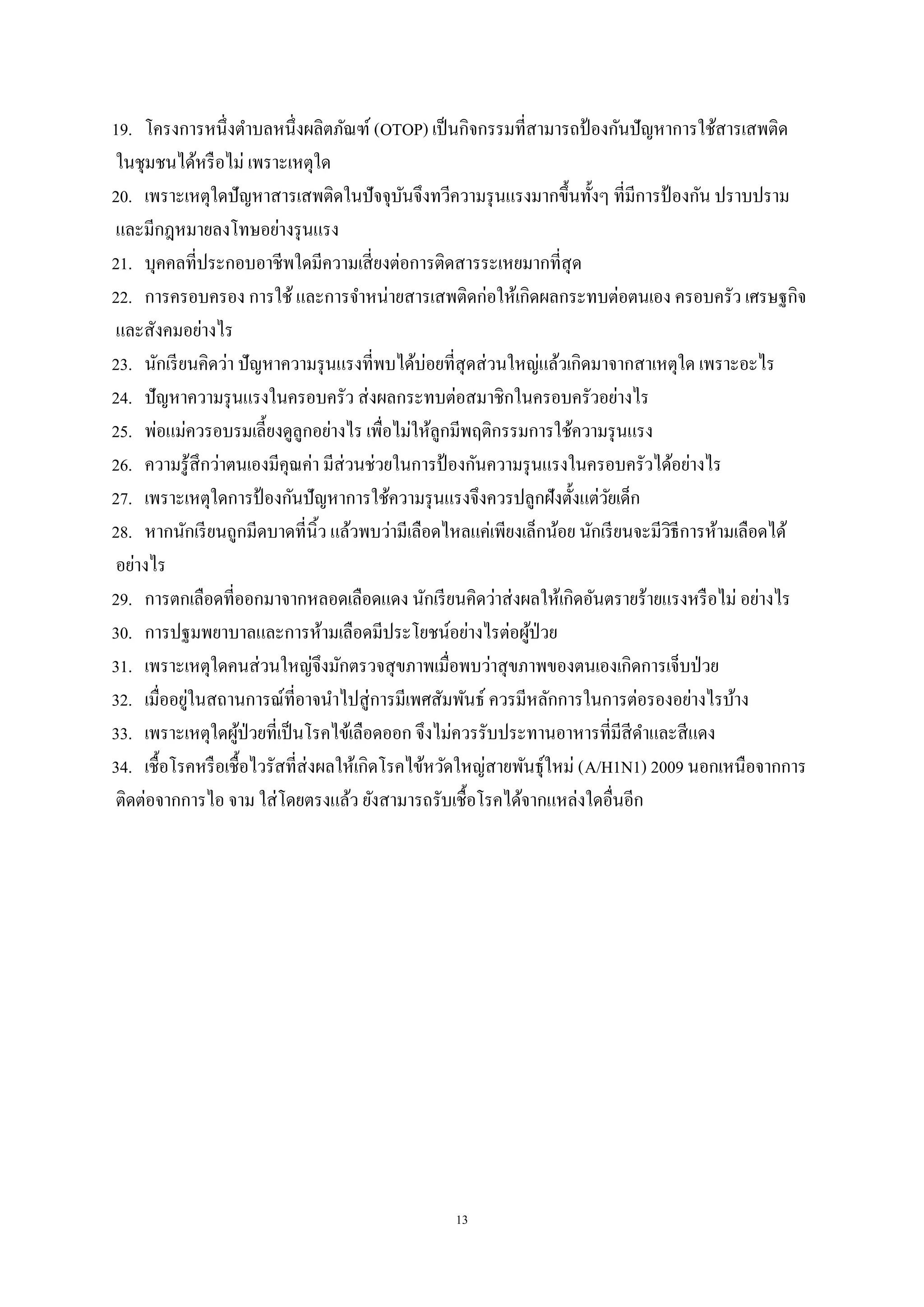 13
19. โครงการหนึ่งตาบลหนึ่งผลิตภัณฑ์ (OTOP) เป็นกิจกรรมที่สามารถป้ องกันปัญหาการใช้สารเสพติด
ในชุมชนได้หรือไม่ เพราะเหตุใด
20. เพราะเหตุใดปัญหาสารเสพติดในปัจจุบันจึงทวีความรุนแรงมากขึ้นทั้งๆ ที่มีการป้ องกัน ปราบปราม
และมีกฎหมายลงโทษอย่างรุนแรง
21. บุคคลที่ประกอบอาชีพใดมีความเสี่ยงต่อการติดสารระเหยมากที่สุด
22. การครอบครอง การใช้ และการจาหน่ายสารเสพติดก่อให้เกิดผลกระทบต่อตนเอง ครอบครัว เศรษฐกิจ
และสังคมอย่างไร
23. นักเรียนคิดว่า ปัญหาความรุนแรงที่พบได้บ่อยที่สุดส่วนใหญ่แล้วเกิดมาจากสาเหตุใด เพราะอะไร
24. ปัญหาความรุนแรงในครอบครัว ส่งผลกระทบต่อสมาชิกในครอบครัวอย่างไร
25. พ่อแม่ควรอบรมเลี้ยงดูลูกอย่างไร เพื่อไม่ให้ลูกมีพฤติกรรมการใช้ความรุนแรง
26. ความรู้สึกว่าตนเองมีคุณค่า มีส่วนช่วยในการป้ องกันความรุนแรงในครอบครัวได้อย่างไร
27. เพราะเหตุใดการป้ องกันปัญหาการใช้ความรุนแรงจึงควรปลูกฝังตั้งแต่วัยเด็ก
28. หากนักเรียนถูกมีดบาดที่นิ้ว แล้วพบว่ามีเลือดไหลแค่เพียงเล็กน้อย นักเรียนจะมีวิธีการห้ามเลือดได้
อย่างไร
29. การตกเลือดที่ออกมาจากหลอดเลือดแดง นักเรียนคิดว่าส่งผลให้เกิดอันตรายร้ายแรงหรือไม่ อย่างไร
30. การปฐมพยาบาลและการห้ามเลือดมีประโยชน์อย่างไรต่อผู้ป่วย
31. เพราะเหตุใดคนส่วนใหญ่จึงมักตรวจสุขภาพเมื่อพบว่าสุขภาพของตนเองเกิดการเจ็บป่วย
32. เมื่ออยู่ในสถานการณ์ที่อาจนาไปสู่การมีเพศสัมพันธ์ ควรมีหลักการในการต่อรองอย่างไรบ้าง
33. เพราะเหตุใดผู้ป่วยที่เป็นโรคไข้เลือดออก จึงไม่ควรรับประทานอาหารที่มีสีดาและสีแดง
34. เชื้อโรคหรือเชื้อไวรัสที่ส่งผลให้เกิดโรคไข้หวัดใหญ่สายพันธุ์ใหม่ (A/H1N1) 2009 นอกเหนือจากการ
ติดต่อจากการไอ จาม ใส่โดยตรงแล้ว ยังสามารถรับเชื้อโรคได้จากแหล่งใดอื่นอีก
 