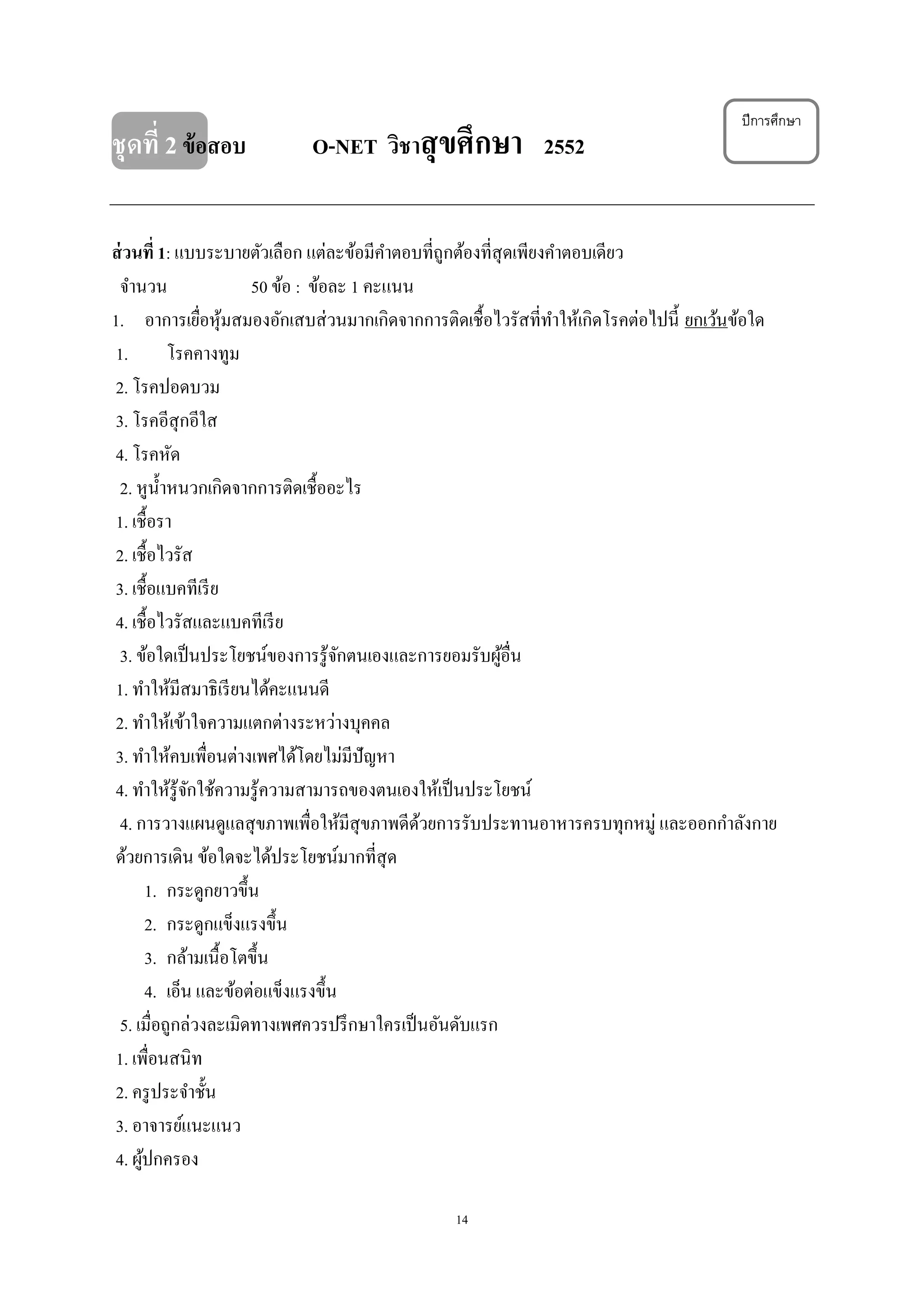 14
ปีการศึกษา
ชุดที่ 2ข้อสอบ O-NET วิชาสุขศึกษา 2552
ส่วนที่ 1: แบบระบายตัวเลือก แต่ละข้อมีคาตอบที่ถูกต้องที่สุดเพียงคาตอบเดียว
จานวน 50 ข้อ : ข้อละ 1 คะแนน
1. อาการเยื่อหุ้มสมองอักเสบส่วนมากเกิดจากการติดเชื้อไวรัสที่ทาให้เกิดโรคต่อไปนี้ ยกเว้นข้อใด
1. โรคคางทูม
2. โรคปอดบวม
3. โรคอีสุกอีใส
4. โรคหัด
2. หูน้าหนวกเกิดจากการติดเชื้ออะไร
1. เชื้อรา
2. เชื้อไวรัส
3. เชื้อแบคทีเรีย
4. เชื้อไวรัสและแบคทีเรีย
3. ข้อใดเป็นประโยชน์ของการรู้จักตนเองและการยอมรับผู้อื่น
1. ทาให้มีสมาธิเรียนได้คะแนนดี
2. ทาให้เข้าใจความแตกต่างระหว่างบุคคล
3. ทาให้คบเพื่อนต่างเพศได้โดยไม่มีปัญหา
4. ทาให้รู้จักใช้ความรู้ความสามารถของตนเองให้เป็นประโยชน์
4. การวางแผนดูแลสุขภาพเพื่อให้มีสุขภาพดีด้วยการรับประทานอาหารครบทุกหมู่ และออกกาลังกาย
ด้วยการเดิน ข้อใดจะได้ประโยชน์มากที่สุด
1. กระดูกยาวขึ้น
2. กระดูกแข็งแรงขึ้น
3. กล้ามเนื้อโตขึ้น
4. เอ็น และข้อต่อแข็งแรงขึ้น
5. เมื่อถูกล่วงละเมิดทางเพศควรปรึกษาใครเป็นอันดับแรก
1. เพื่อนสนิท
2. ครูประจาชั้น
3. อาจารย์แนะแนว
4. ผู้ปกครอง
 