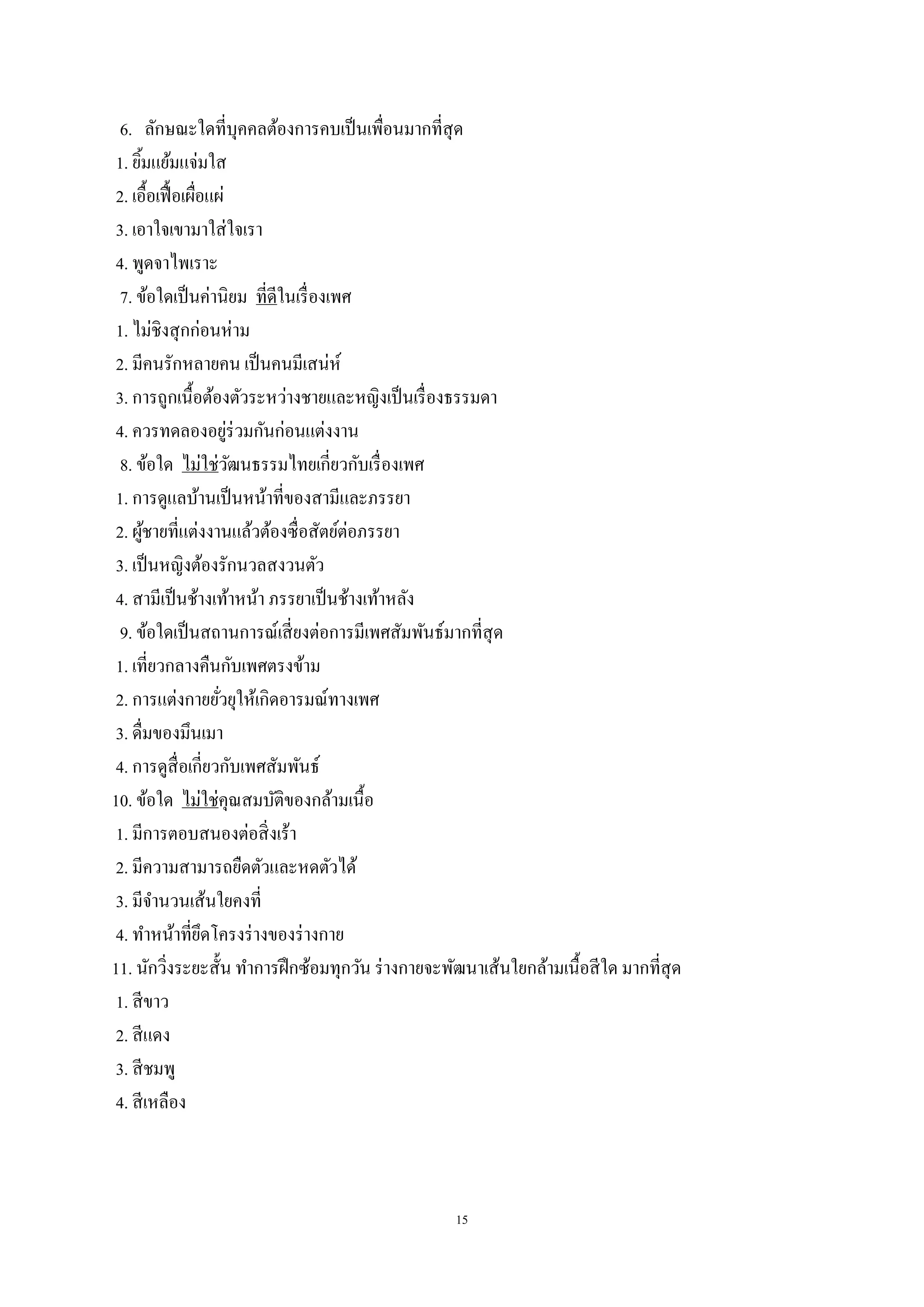 15
6. ลักษณะใดที่บุคคลต้องการคบเป็นเพื่อนมากที่สุด
1. ยิ้มแย้มแจ่มใส
2. เอื้อเฟื้อเผื่อแผ่
3. เอาใจเขามาใส่ใจเรา
4. พูดจาไพเราะ
7. ข้อใดเป็นค่านิยม ที่ดีในเรื่องเพศ
1. ไม่ชิงสุกก่อนห่าม
2. มีคนรักหลายคน เป็นคนมีเสน่ห์
3. การถูกเนื้อต้องตัวระหว่างชายและหญิงเป็นเรื่องธรรมดา
4. ควรทดลองอยู่ร่วมกันก่อนแต่งงาน
8. ข้อใด ไม่ใช่วัฒนธรรมไทยเกี่ยวกับเรื่องเพศ
1. การดูแลบ้านเป็นหน้าที่ของสามีและภรรยา
2. ผู้ชายที่แต่งงานแล้วต้องซื่อสัตย์ต่อภรรยา
3. เป็นหญิงต้องรักนวลสงวนตัว
4. สามีเป็นช้างเท้าหน้า ภรรยาเป็นช้างเท้าหลัง
9. ข้อใดเป็นสถานการณ์เสี่ยงต่อการมีเพศสัมพันธ์มากที่สุด
1. เที่ยวกลางคืนกับเพศตรงข้าม
2. การแต่งกายยั่วยุให้เกิดอารมณ์ทางเพศ
3. ดื่มของมึนเมา
4. การดูสื่อเกี่ยวกับเพศสัมพันธ์
10. ข้อใด ไม่ใช่คุณสมบัติของกล้ามเนื้อ
1. มีการตอบสนองต่อสิ่งเร้า
2. มีความสามารถยืดตัวและหดตัวได้
3. มีจานวนเส้นใยคงที่
4. ทาหน้าที่ยึดโครงร่างของร่างกาย
11. นักวิ่งระยะสั้น ทาการฝึกซ้อมทุกวัน ร่างกายจะพัฒนาเส้นใยกล้ามเนื้อสีใด มากที่สุด
1. สีขาว
2. สีแดง
3. สีชมพู
4. สีเหลือง
 