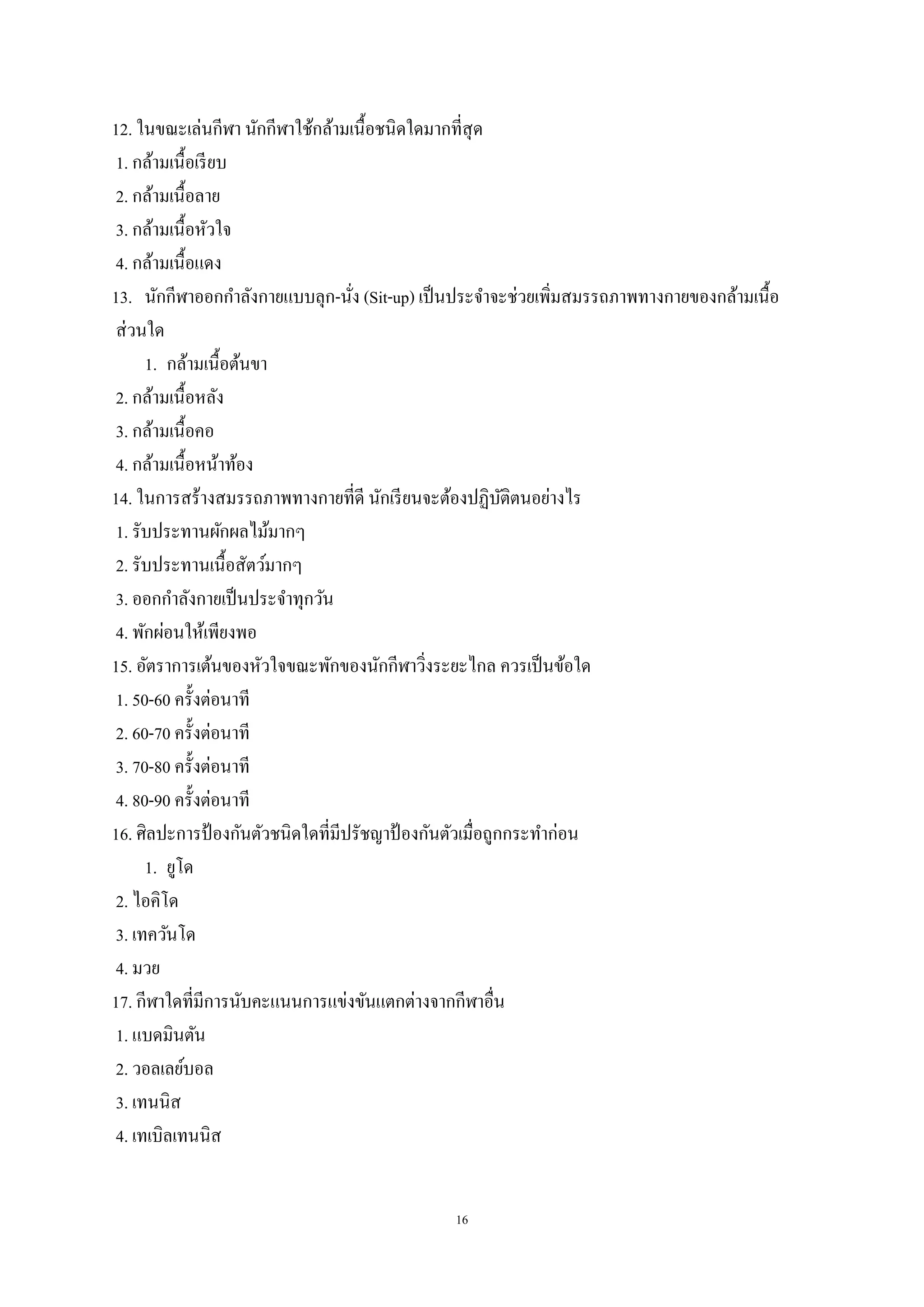 16
12. ในขณะเล่นกีฬา นักกีฬาใช้กล้ามเนื้อชนิดใดมากที่สุด
1. กล้ามเนื้อเรียบ
2. กล้ามเนื้อลาย
3. กล้ามเนื้อหัวใจ
4. กล้ามเนื้อแดง
13. นักกีฬาออกกาลังกายแบบลุก-นั่ง (Sit-up) เป็นประจาจะช่วยเพิ่มสมรรถภาพทางกายของกล้ามเนื้อ
ส่วนใด
1. กล้ามเนื้อต้นขา
2. กล้ามเนื้อหลัง
3. กล้ามเนื้อคอ
4. กล้ามเนื้อหน้าท้อง
14. ในการสร้างสมรรถภาพทางกายที่ดี นักเรียนจะต้องปฏิบัติตนอย่างไร
1. รับประทานผักผลไม้มากๆ
2. รับประทานเนื้อสัตว์มากๆ
3. ออกกาลังกายเป็นประจาทุกวัน
4. พักผ่อนให้เพียงพอ
15. อัตราการเต้นของหัวใจขณะพักของนักกีฬาวิ่งระยะไกล ควรเป็นข้อใด
1. 50-60 ครั้งต่อนาที
2. 60-70 ครั้งต่อนาที
3. 70-80 ครั้งต่อนาที
4. 80-90 ครั้งต่อนาที
16. ศิลปะการป้ องกันตัวชนิดใดที่มีปรัชญาป้ องกันตัวเมื่อถูกกระทาก่อน
1. ยูโด
2. ไอคิโด
3. เทควันโด
4. มวย
17. กีฬาใดที่มีการนับคะแนนการแข่งขันแตกต่างจากกีฬาอื่น
1. แบดมินตัน
2. วอลเลย์บอล
3. เทนนิส
4. เทเบิลเทนนิส
 