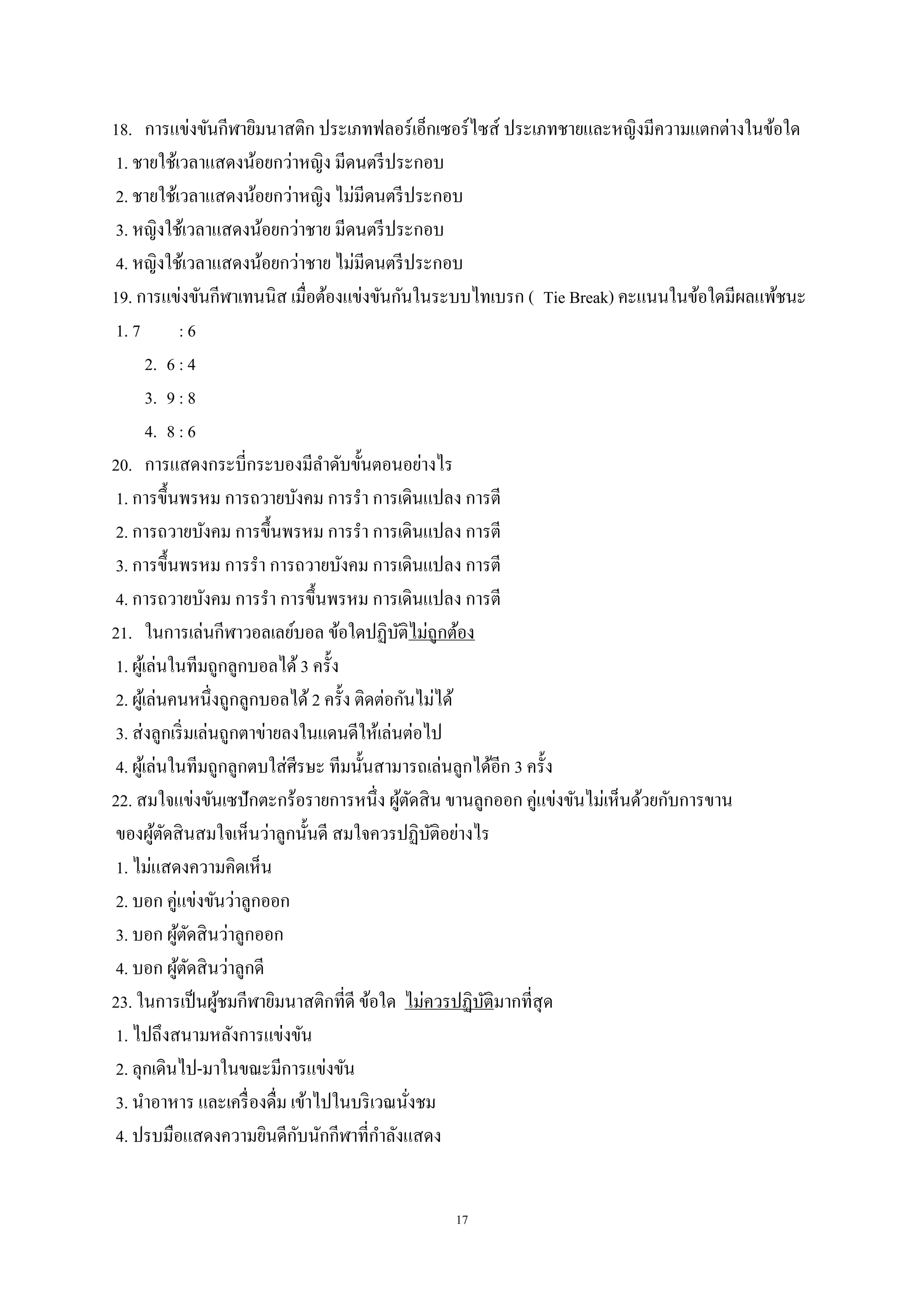 17
18. การแข่งขันกีฬายิมนาสติก ประเภทฟลอร์เอ็กเซอร์ไซส์ ประเภทชายและหญิงมีความแตกต่างในข้อใด
1. ชายใช้เวลาแสดงน้อยกว่าหญิง มีดนตรีประกอบ
2. ชายใช้เวลาแสดงน้อยกว่าหญิง ไม่มีดนตรีประกอบ
3. หญิงใช้เวลาแสดงน้อยกว่าชาย มีดนตรีประกอบ
4. หญิงใช้เวลาแสดงน้อยกว่าชาย ไม่มีดนตรีประกอบ
19. การแข่งขันกีฬาเทนนิส เมื่อต้องแข่งขันกันในระบบไทเบรก ( Tie Break) คะแนนในข้อใดมีผลแพ้ชนะ
1. 7 : 6
2. 6 : 4
3. 9 : 8
4. 8 : 6
20. การแสดงกระบี่กระบองมีลาดับขั้นตอนอย่างไร
1. การขึ้นพรหม การถวายบังคม การรา การเดินแปลง การตี
2. การถวายบังคม การขึ้นพรหม การรา การเดินแปลง การตี
3. การขึ้นพรหม การรา การถวายบังคม การเดินแปลง การตี
4. การถวายบังคม การรา การขึ้นพรหม การเดินแปลง การตี
21. ในการเล่นกีฬาวอลเลย์บอล ข้อใดปฏิบัติไม่ถูกต้อง
1. ผู้เล่นในทีมถูกลูกบอลได้3 ครั้ง
2. ผู้เล่นคนหนึ่งถูกลูกบอลได้2 ครั้ง ติดต่อกันไม่ได้
3. ส่งลูกเริ่มเล่นถูกตาข่ายลงในแดนดีให้เล่นต่อไป
4. ผู้เล่นในทีมถูกลูกตบใส่ศีรษะ ทีมนั้นสามารถเล่นลูกได้อีก 3 ครั้ง
22. สมใจแข่งขันเซปักตะกร้อรายการหนึ่ง ผู้ตัดสิน ขานลูกออก คู่แข่งขันไม่เห็นด้วยกับการขาน
ของผู้ตัดสินสมใจเห็นว่าลูกนั้นดี สมใจควรปฏิบัติอย่างไร
1. ไม่แสดงความคิดเห็น
2. บอก คู่แข่งขันว่าลูกออก
3. บอก ผู้ตัดสินว่าลูกออก
4. บอก ผู้ตัดสินว่าลูกดี
23. ในการเป็นผู้ชมกีฬายิมนาสติกที่ดี ข้อใด ไม่ควรปฏิบัติมากที่สุด
1. ไปถึงสนามหลังการแข่งขัน
2. ลุกเดินไป-มาในขณะมีการแข่งขัน
3. นาอาหาร และเครื่องดื่ม เข้าไปในบริเวณนั่งชม
4. ปรบมือแสดงความยินดีกับนักกีฬาที่กาลังแสดง
 