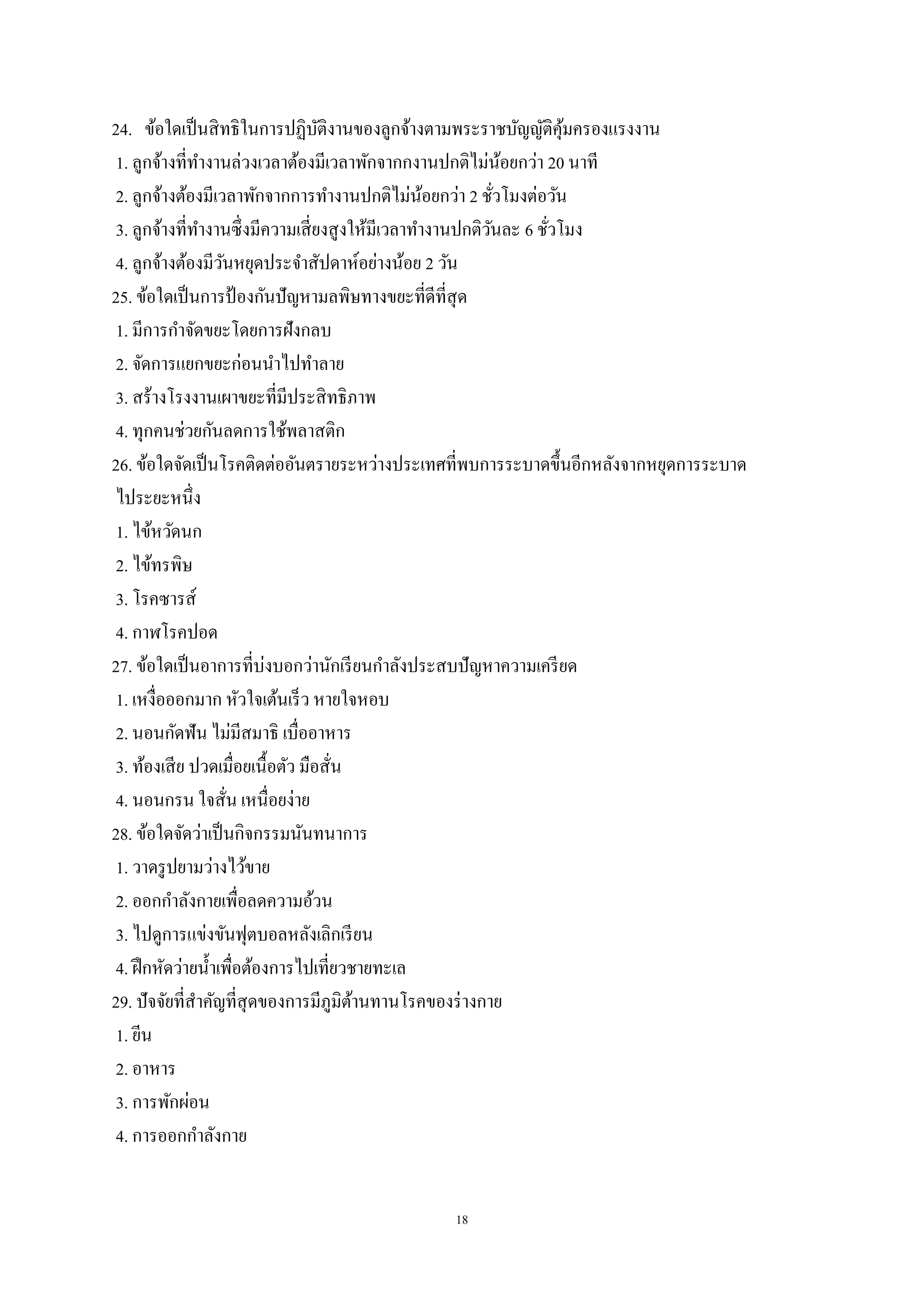 18
24. ข้อใดเป็นสิทธิในการปฏิบัติงานของลูกจ้างตามพระราชบัญญัติคุ้มครองแรงงาน
1. ลูกจ้างที่ทางานล่วงเวลาต้องมีเวลาพักจากกงานปกติไม่น้อยกว่า 20 นาที
2. ลูกจ้างต้องมีเวลาพักจากการทางานปกติไม่น้อยกว่า 2 ชั่วโมงต่อวัน
3. ลูกจ้างที่ทางานซึ่งมีความเสี่ยงสูงให้มีเวลาทางานปกติวันละ 6 ชั่วโมง
4. ลูกจ้างต้องมีวันหยุดประจาสัปดาห์อย่างน้อย 2 วัน
25. ข้อใดเป็นการป้ องกันปัญหามลพิษทางขยะที่ดีที่สุด
1. มีการกาจัดขยะโดยการฝังกลบ
2. จัดการแยกขยะก่อนนาไปทาลาย
3. สร้างโรงงานเผาขยะที่มีประสิทธิภาพ
4. ทุกคนช่วยกันลดการใช้พลาสติก
26. ข้อใดจัดเป็นโรคติดต่ออันตรายระหว่างประเทศที่พบการระบาดขึ้นอีกหลังจากหยุดการระบาด
ไประยะหนึ่ง
1. ไข้หวัดนก
2. ไข้ทรพิษ
3. โรคซารส์
4. กาฬโรคปอด
27. ข้อใดเป็นอาการที่บ่งบอกว่านักเรียนกาลังประสบปัญหาความเครียด
1. เหงื่อออกมาก หัวใจเต้นเร็ว หายใจหอบ
2. นอนกัดฟัน ไม่มีสมาธิ เบื่ออาหาร
3. ท้องเสีย ปวดเมื่อยเนื้อตัว มือสั่น
4. นอนกรน ใจสั่น เหนื่อยง่าย
28. ข้อใดจัดว่าเป็นกิจกรรมนันทนาการ
1. วาดรูปยามว่างไว้ขาย
2. ออกกาลังกายเพื่อลดความอ้วน
3. ไปดูการแข่งขันฟุตบอลหลังเลิกเรียน
4. ฝึกหัดว่ายน้าเพื่อต้องการไปเที่ยวชายทะเล
29. ปัจจัยที่สาคัญที่สุดของการมีภูมิต้านทานโรคของร่างกาย
1. ยีน
2. อาหาร
3. การพักผ่อน
4. การออกกาลังกาย
 
