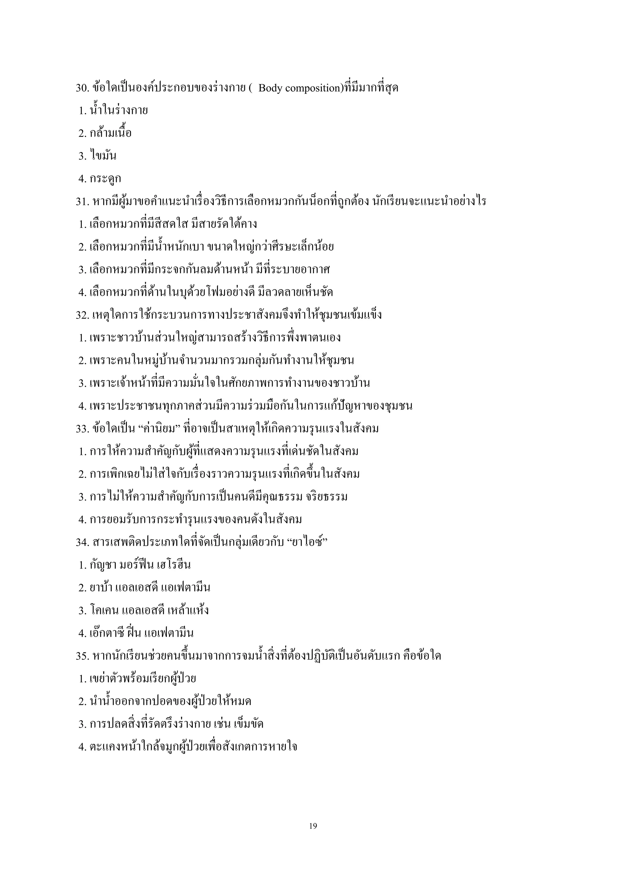 19
30. ข้อใดเป็นองค์ประกอบของร่างกาย ( Body composition)ที่มีมากที่สุด
1. น้าในร่างกาย
2. กล้ามเนื้อ
3. ไขมัน
4. กระดูก
31. หากมีผู้มาขอคาแนะนาเรื่องวิธีการเลือกหมวกกันน็อกที่ถูกต้อง นักเรียนจะแนะนาอย่างไร
1. เลือกหมวกที่มีสีสดใส มีสายรัดใต้คาง
2. เลือกหมวกที่มีน้าหนักเบา ขนาดใหญ่กว่าศีรษะเล็กน้อย
3. เลือกหมวกที่มีกระจกกันลมด้านหน้า มีที่ระบายอากาศ
4. เลือกหมวกที่ด้านในบุด้วยโฟมอย่างดี มีลวดลายเห็นชัด
32. เหตุใดการใช้กระบวนการทางประชาสังคมจึงทาให้ชุมชนเข้มแข็ง
1. เพราะชาวบ้านส่วนใหญ่สามารถสร้างวิธีการพึ่งพาตนเอง
2. เพราะคนในหมู่บ้านจานวนมากรวมกลุ่มกันทางานให้ชุมชน
3. เพราะเจ้าหน้าที่มีความมั่นใจในศักยภาพการทางานของชาวบ้าน
4. เพราะประชาชนทุกภาคส่วนมีความร่วมมือกันในการแก้ปัญหาของชุมชน
33. ข้อใดเป็น “ค่านิยม” ที่อาจเป็นสาเหตุให้เกิดความรุนแรงในสังคม
1. การให้ความสาคัญกับผู้ที่แสดงความรุนแรงที่เด่นชัดในสังคม
2. การเพิกเฉยไม่ใส่ใจกับเรื่องราวความรุนแรงที่เกิดขึ้นในสังคม
3. การไม่ให้ความสาคัญกับการเป็นคนดีมีคุณธรรม จริยธรรม
4. การยอมรับการกระทารุนแรงของคนดังในสังคม
34. สารเสพติดประเภทใดที่จัดเป็นกลุ่มเดียวกับ “ยาไอซ์”
1. กัญชา มอร์ฟีน เฮโรฮีน
2. ยาบ้า แอลเอสดี แอเฟตามีน
3. โคเคน แอลเอสดี เหล้าแห้ง
4. เอ๊กตาซี ฝิ่น แอเฟตามีน
35. หากนักเรียนช่วยคนขึ้นมาจากการจมน้าสิ่งที่ต้องปฏิบัติเป็นอันดับแรก คือข้อใด
1. เขย่าตัวพร้อมเรียกผู้ป่วย
2. นาน้าออกจากปอดของผู้ป่วยให้หมด
3. การปลดสิ่งที่รัดตรึงร่างกาย เช่น เข็มขัด
4. ตะแคงหน้าใกล้จมูกผู้ป่วยเพื่อสังเกตการหายใจ
 