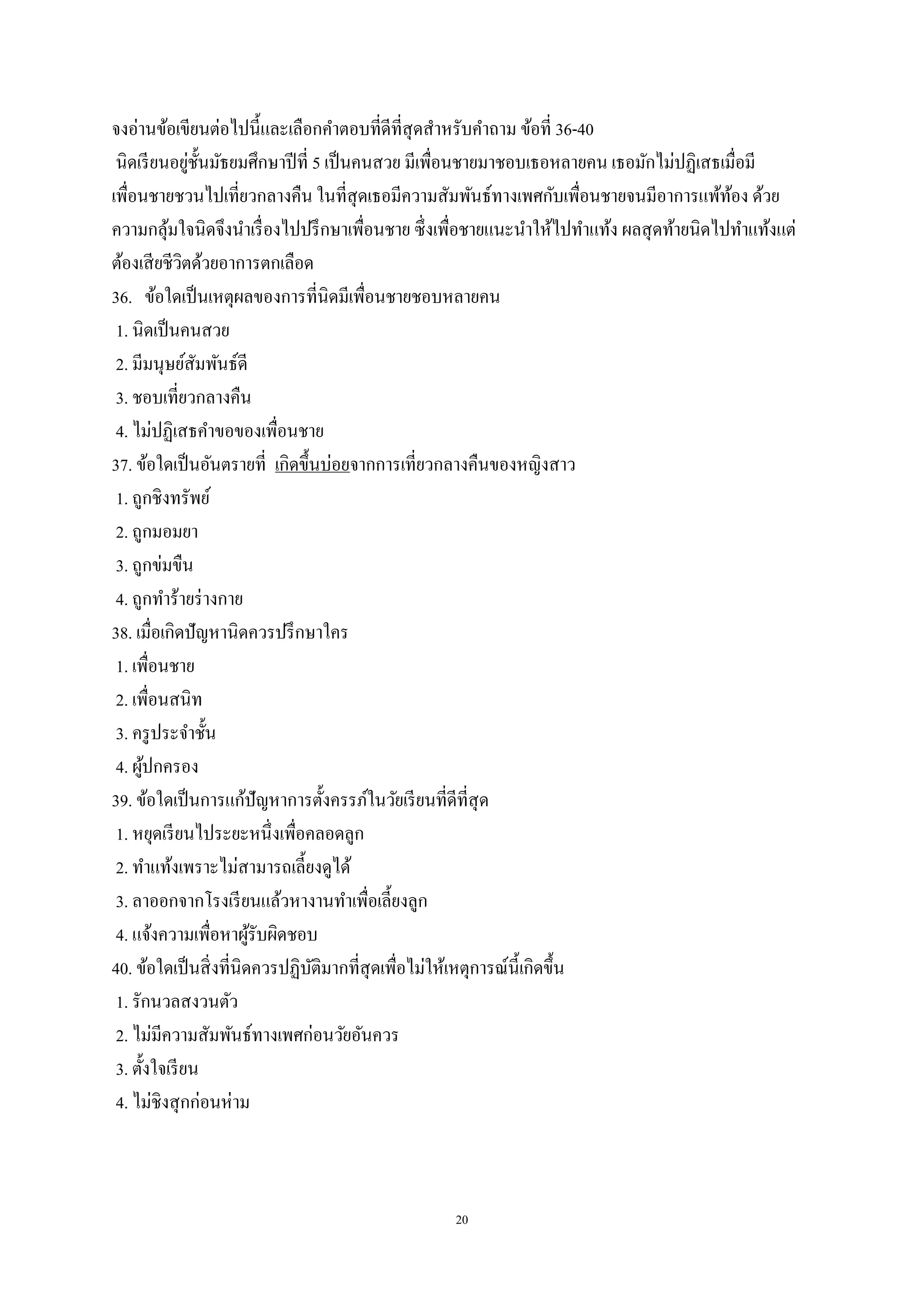 20
จงอ่านข้อเขียนต่อไปนี้และเลือกคาตอบที่ดีที่สุดสาหรับคาถาม ข้อที่ 36-40
นิดเรียนอยู่ชั้นมัธยมศึกษาปีที่ 5 เป็นคนสวย มีเพื่อนชายมาชอบเธอหลายคน เธอมักไม่ปฏิเสธเมื่อมี
เพื่อนชายชวนไปเที่ยวกลางคืน ในที่สุดเธอมีความสัมพันธ์ทางเพศกับเพื่อนชายจนมีอาการแพ้ท้อง ด้วย
ความกลุ้มใจนิดจึงนาเรื่องไปปรึกษาเพื่อนชาย ซึ่งเพื่อชายแนะนาให้ไปทาแท้ง ผลสุดท้ายนิดไปทาแท้งแต่
ต้องเสียชีวิตด้วยอาการตกเลือด
36. ข้อใดเป็นเหตุผลของการที่นิดมีเพื่อนชายชอบหลายคน
1. นิดเป็นคนสวย
2. มีมนุษย์สัมพันธ์ดี
3. ชอบเที่ยวกลางคืน
4. ไม่ปฏิเสธคาขอของเพื่อนชาย
37. ข้อใดเป็นอันตรายที่ เกิดขึ้นบ่อยจากการเที่ยวกลางคืนของหญิงสาว
1. ถูกชิงทรัพย์
2. ถูกมอมยา
3. ถูกข่มขืน
4. ถูกทาร้ายร่างกาย
38. เมื่อเกิดปัญหานิดควรปรึกษาใคร
1. เพื่อนชาย
2. เพื่อนสนิท
3. ครูประจาชั้น
4. ผู้ปกครอง
39. ข้อใดเป็นการแก้ปัญหาการตั้งครรภ์ในวัยเรียนที่ดีที่สุด
1. หยุดเรียนไประยะหนึ่งเพื่อคลอดลูก
2. ทาแท้งเพราะไม่สามารถเลี้ยงดูได้
3. ลาออกจากโรงเรียนแล้วหางานทาเพื่อเลี้ยงลูก
4. แจ้งความเพื่อหาผู้รับผิดชอบ
40. ข้อใดเป็นสิ่งที่นิดควรปฏิบัติมากที่สุดเพื่อไม่ให้เหตุการณ์นี้เกิดขึ้น
1. รักนวลสงวนตัว
2. ไม่มีความสัมพันธ์ทางเพศก่อนวัยอันควร
3. ตั้งใจเรียน
4. ไม่ชิงสุกก่อนห่าม
 