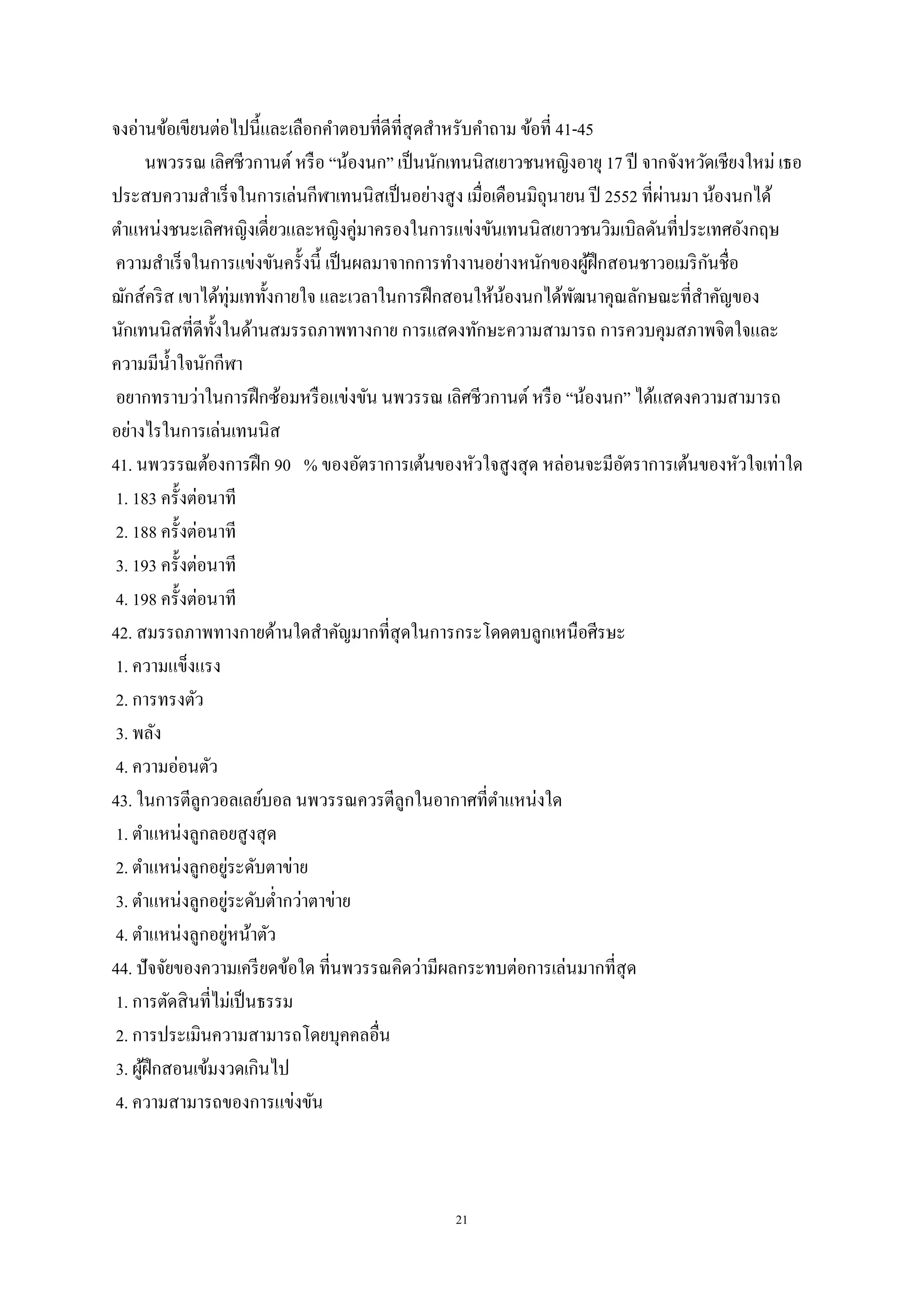 21
จงอ่านข้อเขียนต่อไปนี้และเลือกคาตอบที่ดีที่สุดสาหรับคาถาม ข้อที่ 41-45
นพวรรณ เลิศชีวกานต์หรือ “น้องนก” เป็นนักเทนนิสเยาวชนหญิงอายุ 17 ปี จากจังหวัดเชียงใหม่ เธอ
ประสบความสาเร็จในการเล่นกีฬาเทนนิสเป็นอย่างสูง เมื่อเดือนมิถุนายน ปี 2552 ที่ผ่านมา น้องนกได้
ตาแหน่งชนะเลิศหญิงเดี่ยวและหญิงคู่มาครองในการแข่งขันเทนนิสเยาวชนวิมเบิลดันที่ประเทศอังกฤษ
ความสาเร็จในการแข่งขันครั้งนี้ เป็นผลมาจากการทางานอย่างหนักของผู้ฝึกสอนชาวอเมริกันชื่อ
ฌักส์คริส เขาได้ทุ่มเททั้งกายใจ และเวลาในการฝึกสอนให้น้องนกได้พัฒนาคุณลักษณะที่สาคัญของ
นักเทนนิสที่ดีทั้งในด้านสมรรถภาพทางกาย การแสดงทักษะความสามารถ การควบคุมสภาพจิตใจและ
ความมีน้าใจนักกีฬา
อยากทราบว่าในการฝึกซ้อมหรือแข่งขัน นพวรรณ เลิศชีวกานต์ หรือ “น้องนก” ได้แสดงความสามารถ
อย่างไรในการเล่นเทนนิส
41. นพวรรณต้องการฝึก 90 % ของอัตราการเต้นของหัวใจสูงสุด หล่อนจะมีอัตราการเต้นของหัวใจเท่าใด
1. 183 ครั้งต่อนาที
2. 188 ครั้งต่อนาที
3. 193 ครั้งต่อนาที
4. 198 ครั้งต่อนาที
42. สมรรถภาพทางกายด้านใดสาคัญมากที่สุดในการกระโดดตบลูกเหนือศีรษะ
1. ความแข็งแรง
2. การทรงตัว
3. พลัง
4. ความอ่อนตัว
43. ในการตีลูกวอลเลย์บอล นพวรรณควรตีลูกในอากาศที่ตาแหน่งใด
1. ตาแหน่งลูกลอยสูงสุด
2. ตาแหน่งลูกอยู่ระดับตาข่าย
3. ตาแหน่งลูกอยู่ระดับต่ากว่าตาข่าย
4. ตาแหน่งลูกอยู่หน้าตัว
44. ปัจจัยของความเครียดข้อใด ที่นพวรรณคิดว่ามีผลกระทบต่อการเล่นมากที่สุด
1. การตัดสินที่ไม่เป็นธรรม
2. การประเมินความสามารถโดยบุคคลอื่น
3. ผู้ฝึกสอนเข้มงวดเกินไป
4. ความสามารถของการแข่งขัน
 