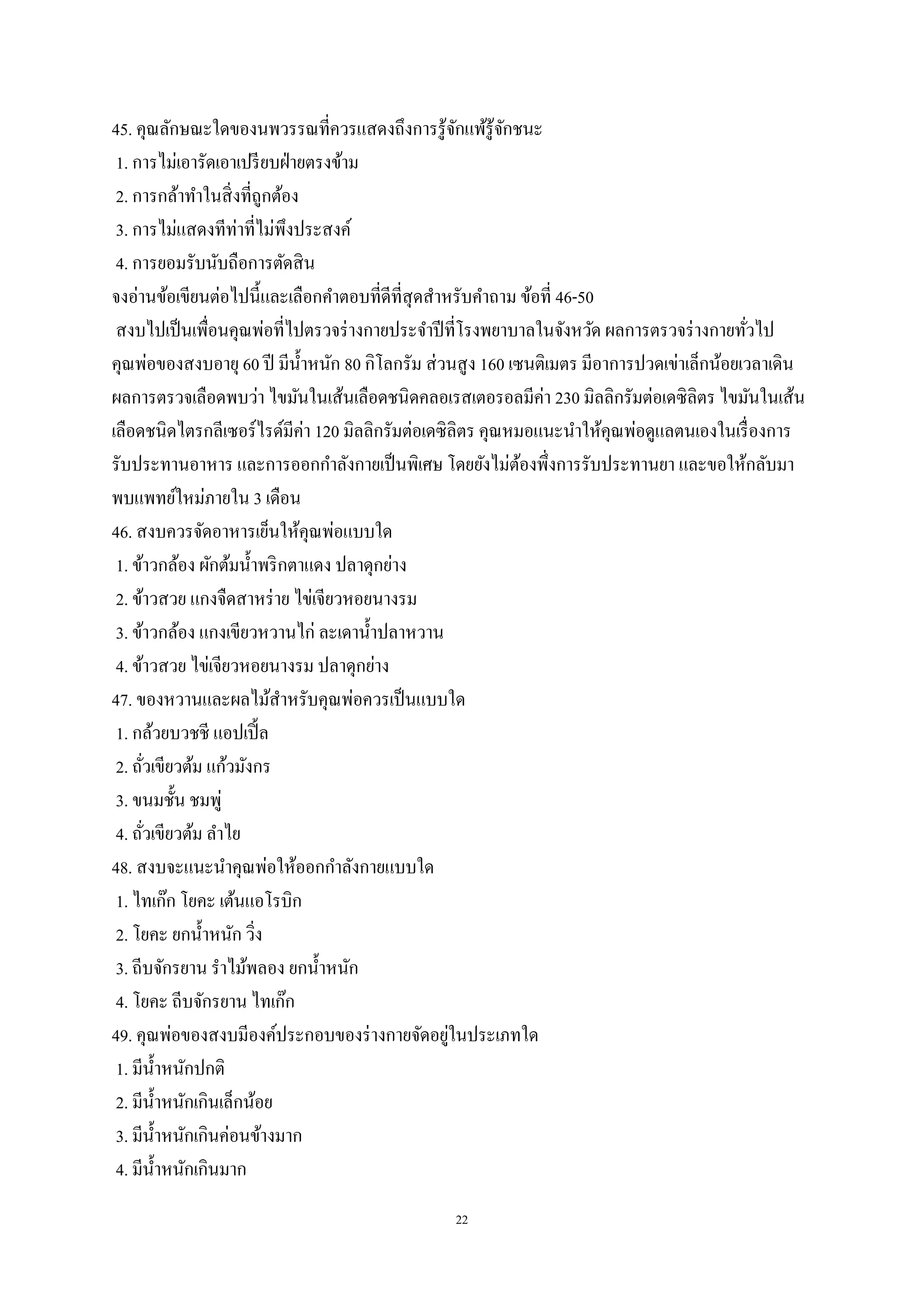 22
45. คุณลักษณะใดของนพวรรณที่ควรแสดงถึงการรู้จักแพ้รู้จักชนะ
1. การไม่เอารัดเอาเปรียบฝ่ายตรงข้าม
2. การกล้าทาในสิ่งที่ถูกต้อง
3. การไม่แสดงทีท่าที่ไม่พึงประสงค์
4. การยอมรับนับถือการตัดสิน
จงอ่านข้อเขียนต่อไปนี้และเลือกคาตอบที่ดีที่สุดสาหรับคาถาม ข้อที่ 46-50
สงบไปเป็นเพื่อนคุณพ่อที่ไปตรวจร่างกายประจาปีที่โรงพยาบาลในจังหวัด ผลการตรวจร่างกายทั่วไป
คุณพ่อของสงบอายุ 60 ปี มีน้าหนัก 80 กิโลกรัม ส่วนสูง 160 เซนติเมตร มีอาการปวดเข่าเล็กน้อยเวลาเดิน
ผลการตรวจเลือดพบว่า ไขมันในเส้นเลือดชนิดคลอเรสเตอรอลมีค่า 230 มิลลิกรัมต่อเดซิลิตร ไขมันในเส้น
เลือดชนิดไตรกลีเซอร์ไรด์มีค่า 120 มิลลิกรัมต่อเดซิลิตร คุณหมอแนะนาให้คุณพ่อดูแลตนเองในเรื่องการ
รับประทานอาหาร และการออกกาลังกายเป็นพิเศษ โดยยังไม่ต้องพึ่งการรับประทานยา และขอให้กลับมา
พบแพทย์ใหม่ภายใน 3 เดือน
46. สงบควรจัดอาหารเย็นให้คุณพ่อแบบใด
1. ข้าวกล้อง ผักต้มน้าพริกตาแดง ปลาดุกย่าง
2. ข้าวสวย แกงจืดสาหร่าย ไข่เจียวหอยนางรม
3. ข้าวกล้อง แกงเขียวหวานไก่ ละเดาน้าปลาหวาน
4. ข้าวสวย ไข่เจียวหอยนางรม ปลาดุกย่าง
47. ของหวานและผลไม้สาหรับคุณพ่อควรเป็นแบบใด
1. กล้วยบวชชี แอปเปิ้ล
2. ถั่วเขียวต้ม แก้วมังกร
3. ขนมชั้น ชมพู่
4. ถั่วเขียวต้ม ลาไย
48. สงบจะแนะนาคุณพ่อให้ออกกาลังกายแบบใด
1. ไทเก๊ก โยคะ เต้นแอโรบิก
2. โยคะ ยกน้าหนัก วิ่ง
3. ถีบจักรยาน ราไม้พลอง ยกน้าหนัก
4. โยคะ ถีบจักรยาน ไทเก๊ก
49. คุณพ่อของสงบมีองค์ประกอบของร่างกายจัดอยู่ในประเภทใด
1. มีน้าหนักปกติ
2. มีน้าหนักเกินเล็กน้อย
3. มีน้าหนักเกินค่อนข้างมาก
4. มีน้าหนักเกินมาก
 