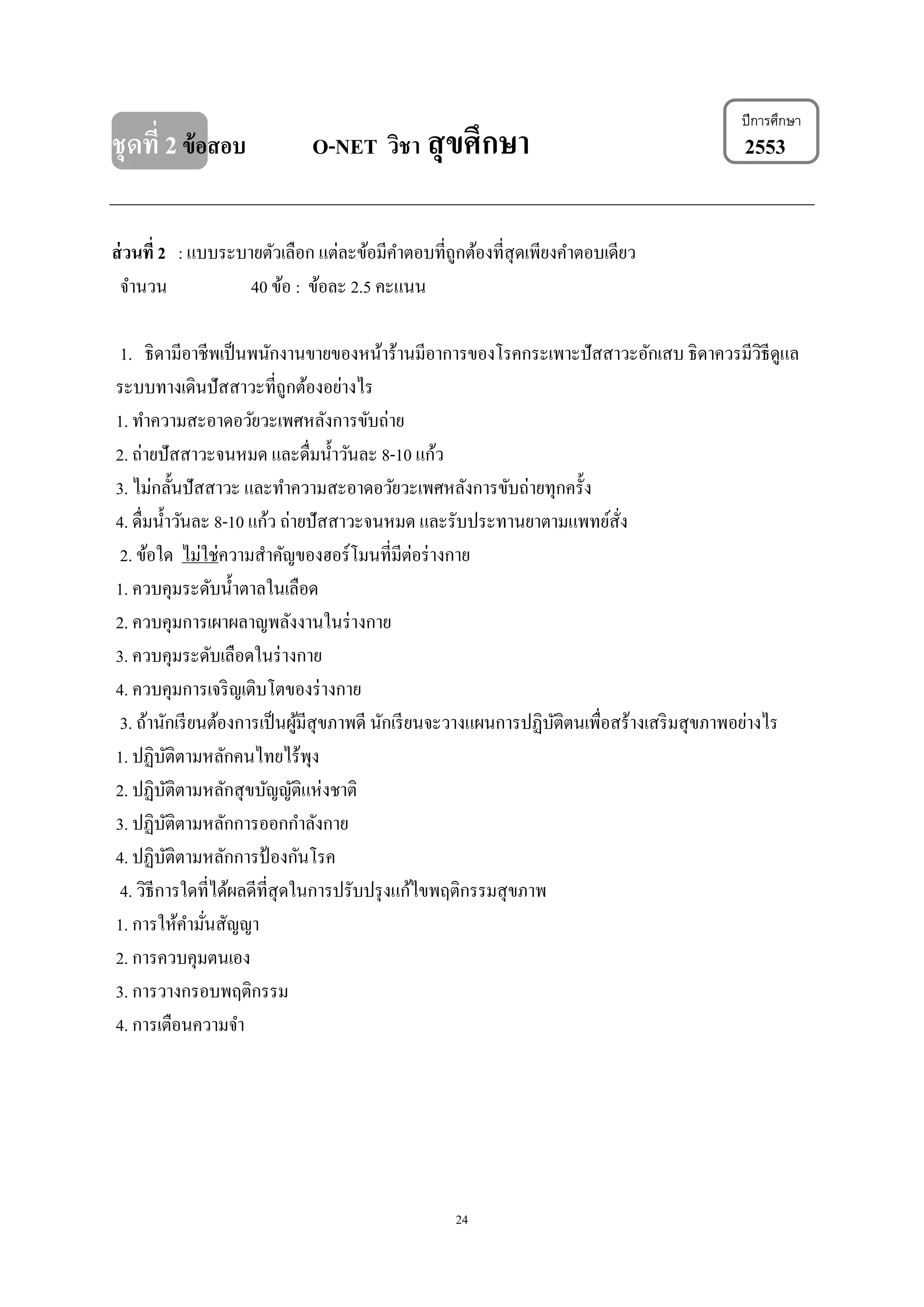 24
ปีการศึกษา
ชุดที่ 2ข้อสอบ O-NET วิชา สุขศึกษา 2553
ส่วนที่ 2 : แบบระบายตัวเลือก แต่ละข้อมีคาตอบที่ถูกต้องที่สุดเพียงคาตอบเดียว
จานวน 40 ข้อ : ข้อละ 2.5 คะแนน
1. ธิดามีอาชีพเป็นพนักงานขายของหน้าร้านมีอาการของโรคกระเพาะปัสสาวะอักเสบ ธิดาควรมีวิธีดูแล
ระบบทางเดินปัสสาวะที่ถูกต้องอย่างไร
1. ทาความสะอาดอวัยวะเพศหลังการขับถ่าย
2. ถ่ายปัสสาวะจนหมด และดื่มน้าวันละ 8-10 แก้ว
3. ไม่กลั้นปัสสาวะ และทาความสะอาดอวัยวะเพศหลังการขับถ่ายทุกครั้ง
4. ดื่มน้าวันละ 8-10 แก้ว ถ่ายปัสสาวะจนหมด และรับประทานยาตามแพทย์สั่ง
2. ข้อใด ไม่ใช่ความสาคัญของฮอร์โมนที่มีต่อร่างกาย
1. ควบคุมระดับน้าตาลในเลือด
2. ควบคุมการเผาผลาญพลังงานในร่างกาย
3. ควบคุมระดับเลือดในร่างกาย
4. ควบคุมการเจริญเติบโตของร่างกาย
3. ถ้านักเรียนต้องการเป็นผู้มีสุขภาพดี นักเรียนจะวางแผนการปฏิบัติตนเพื่อสร้างเสริมสุขภาพอย่างไร
1. ปฏิบัติตามหลักคนไทยไร้พุง
2. ปฏิบัติตามหลักสุขบัญญัติแห่งชาติ
3. ปฏิบัติตามหลักการออกกาลังกาย
4. ปฏิบัติตามหลักการป้ องกันโรค
4. วิธีการใดที่ได้ผลดีที่สุดในการปรับปรุงแก้ไขพฤติกรรมสุขภาพ
1. การให้คามั่นสัญญา
2. การควบคุมตนเอง
3. การวางกรอบพฤติกรรม
4. การเตือนความจา
 