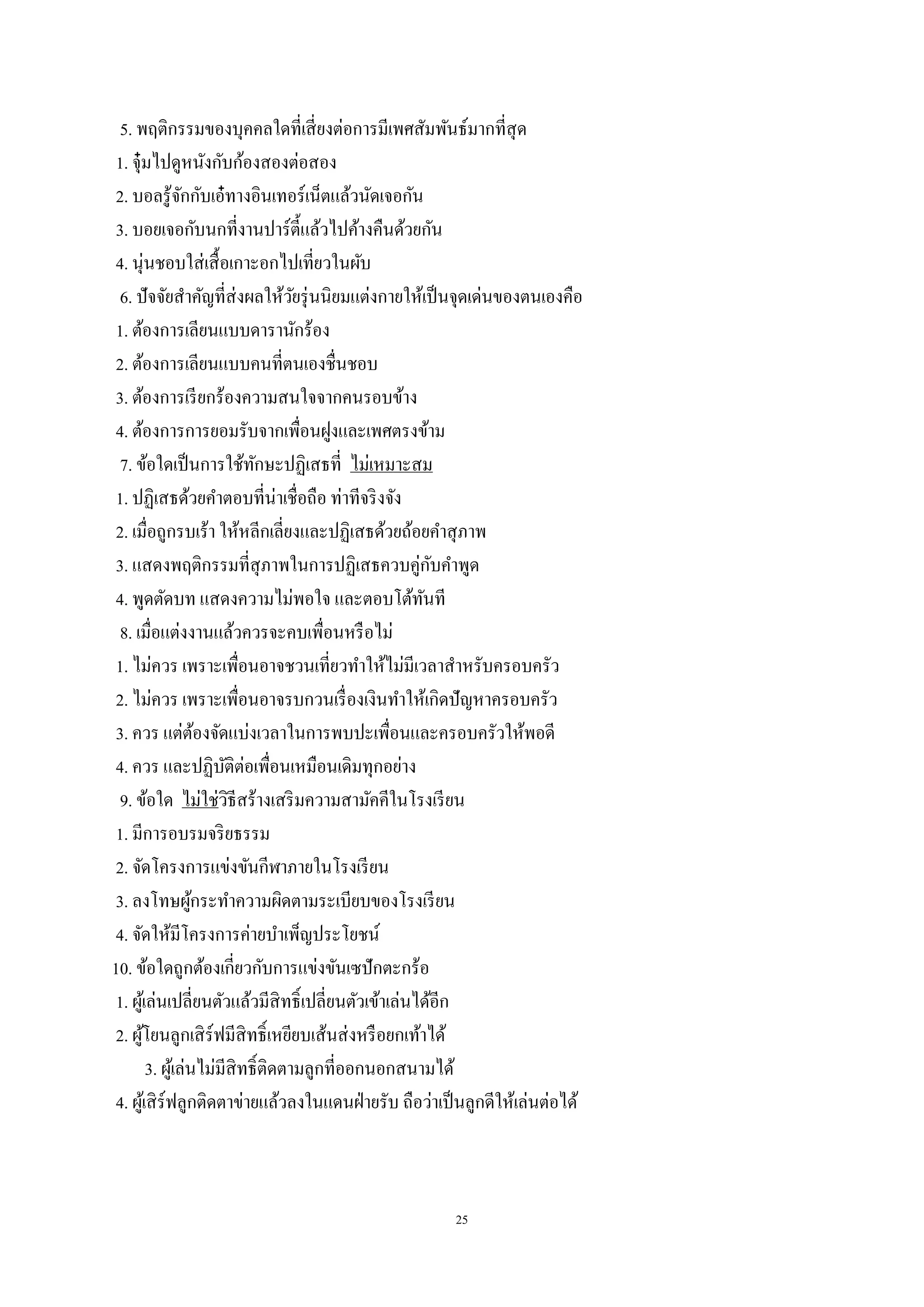 25
5. พฤติกรรมของบุคคลใดที่เสี่ยงต่อการมีเพศสัมพันธ์มากที่สุด
1. จุ๋มไปดูหนังกับก้องสองต่อสอง
2. บอลรู้จักกับเอ๋ทางอินเทอร์เน็ตแล้วนัดเจอกัน
3. บอยเจอกับนกที่งานปาร์ตี้แล้วไปค้างคืนด้วยกัน
4. นุ่นชอบใส่เสื้อเกาะอกไปเที่ยวในผับ
6. ปัจจัยสาคัญที่ส่งผลให้วัยรุ่นนิยมแต่งกายให้เป็นจุดเด่นของตนเองคือ
1. ต้องการเลียนแบบดารานักร้อง
2. ต้องการเลียนแบบคนที่ตนเองชื่นชอบ
3. ต้องการเรียกร้องความสนใจจากคนรอบข้าง
4. ต้องการการยอมรับจากเพื่อนฝูงและเพศตรงข้าม
7. ข้อใดเป็นการใช้ทักษะปฏิเสธที่ ไม่เหมาะสม
1. ปฏิเสธด้วยคาตอบที่น่าเชื่อถือ ท่าทีจริงจัง
2. เมื่อถูกรบเร้า ให้หลีกเลี่ยงและปฏิเสธด้วยถ้อยคาสุภาพ
3. แสดงพฤติกรรมที่สุภาพในการปฏิเสธควบคู่กับคาพูด
4. พูดตัดบท แสดงความไม่พอใจ และตอบโต้ทันที
8. เมื่อแต่งงานแล้วควรจะคบเพื่อนหรือไม่
1. ไม่ควร เพราะเพื่อนอาจชวนเที่ยวทาให้ไม่มีเวลาสาหรับครอบครัว
2. ไม่ควร เพราะเพื่อนอาจรบกวนเรื่องเงินทาให้เกิดปัญหาครอบครัว
3. ควร แต่ต้องจัดแบ่งเวลาในการพบปะเพื่อนและครอบครัวให้พอดี
4. ควร และปฏิบัติต่อเพื่อนเหมือนเดิมทุกอย่าง
9. ข้อใด ไม่ใช่วิธีสร้างเสริมความสามัคคีในโรงเรียน
1. มีการอบรมจริยธรรม
2. จัดโครงการแข่งขันกีฬาภายในโรงเรียน
3. ลงโทษผู้กระทาความผิดตามระเบียบของโรงเรียน
4. จัดให้มีโครงการค่ายบาเพ็ญประโยชน์
10. ข้อใดถูกต้องเกี่ยวกับการแข่งขันเซปักตะกร้อ
1. ผู้เล่นเปลี่ยนตัวแล้วมีสิทธิ์เปลี่ยนตัวเข้าเล่นได้อีก
2. ผู้โยนลูกเสิร์ฟมีสิทธิ์เหยียบเส้นส่งหรือยกเท้าได้
3. ผู้เล่นไม่มีสิทธิ์ติดตามลูกที่ออกนอกสนามได้
4. ผู้เสิร์ฟลูกติดตาข่ายแล้วลงในแดนฝ่ายรับ ถือว่าเป็นลูกดีให้เล่นต่อได้
 