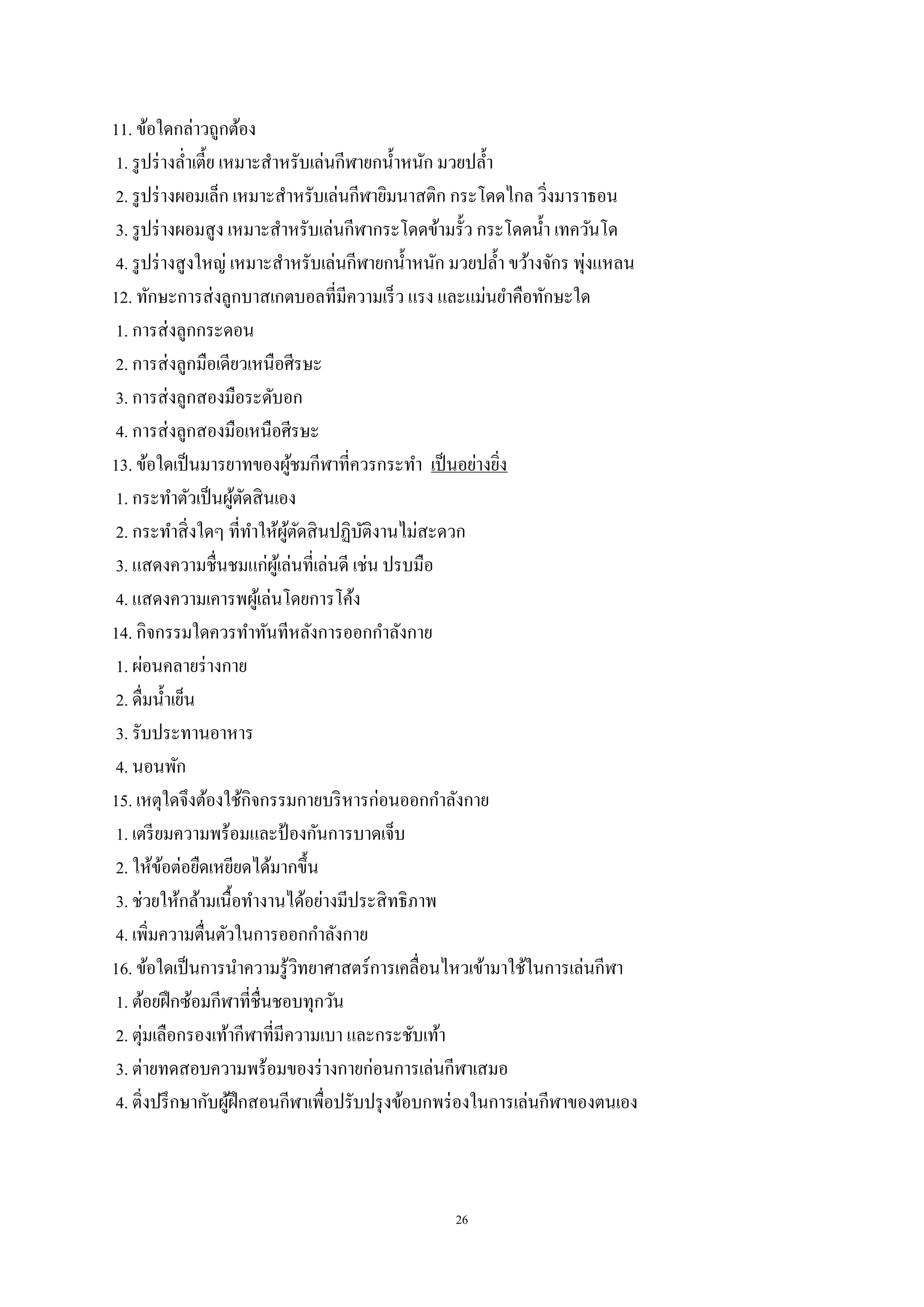 26
11. ข้อใดกล่าวถูกต้อง
1. รูปร่างล่าเตี้ย เหมาะสาหรับเล่นกีฬายกน้าหนัก มวยปล้า
2. รูปร่างผอมเล็ก เหมาะสาหรับเล่นกีฬายิมนาสติก กระโดดไกล วิ่งมาราธอน
3. รูปร่างผอมสูง เหมาะสาหรับเล่นกีฬากระโดดข้ามรั้ว กระโดดน้า เทควันโด
4. รูปร่างสูงใหญ่ เหมาะสาหรับเล่นกีฬายกน้าหนัก มวยปล้า ขว้างจักร พุ่งแหลน
12. ทักษะการส่งลูกบาสเกตบอลที่มีความเร็ว แรง และแม่นยาคือทักษะใด
1. การส่งลูกกระดอน
2. การส่งลูกมือเดียวเหนือศีรษะ
3. การส่งลูกสองมือระดับอก
4. การส่งลูกสองมือเหนือศีรษะ
13. ข้อใดเป็นมารยาทของผู้ชมกีฬาที่ควรกระทา เป็นอย่างยิ่ง
1. กระทาตัวเป็นผู้ตัดสินเอง
2. กระทาสิ่งใดๆ ที่ทาให้ผู้ตัดสินปฏิบัติงานไม่สะดวก
3. แสดงความชื่นชมแก่ผู้เล่นที่เล่นดี เช่น ปรบมือ
4. แสดงความเคารพผู้เล่นโดยการโค้ง
14. กิจกรรมใดควรทาทันทีหลังการออกกาลังกาย
1. ผ่อนคลายร่างกาย
2. ดื่มน้าเย็น
3. รับประทานอาหาร
4. นอนพัก
15. เหตุใดจึงต้องใช้กิจกรรมกายบริหารก่อนออกกาลังกาย
1. เตรียมความพร้อมและป้ องกันการบาดเจ็บ
2. ให้ข้อต่อยืดเหยียดได้มากขึ้น
3. ช่วยให้กล้ามเนื้อทางานได้อย่างมีประสิทธิภาพ
4. เพิ่มความตื่นตัวในการออกกาลังกาย
16. ข้อใดเป็นการนาความรู้วิทยาศาสตร์การเคลื่อนไหวเข้ามาใช้ในการเล่นกีฬา
1. ต้อยฝึกซ้อมกีฬาที่ชื่นชอบทุกวัน
2. ตุ่มเลือกรองเท้ากีฬาที่มีความเบา และกระชับเท้า
3. ต่ายทดสอบความพร้อมของร่างกายก่อนการเล่นกีฬาเสมอ
4. ติ่งปรึกษากับผู้ฝึกสอนกีฬาเพื่อปรับปรุงข้อบกพร่องในการเล่นกีฬาของตนเอง
 