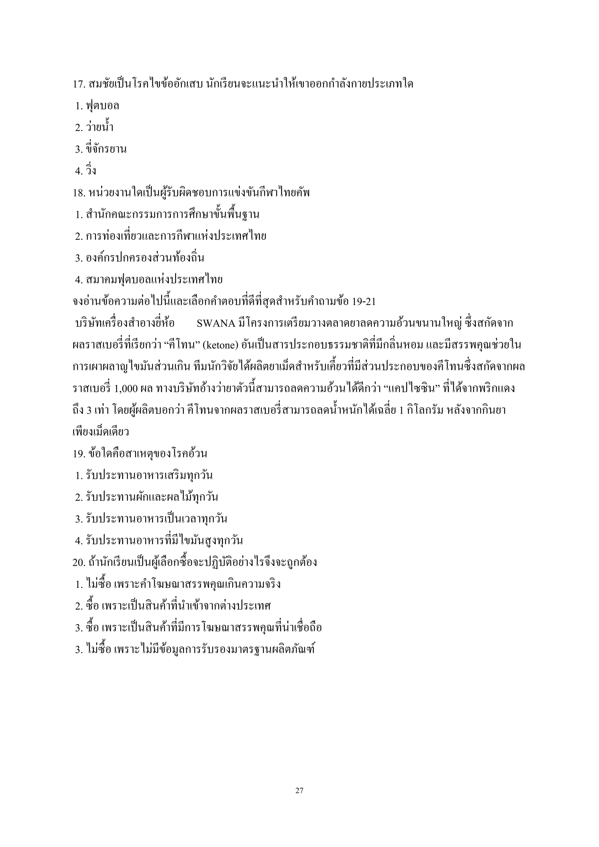 27
17. สมชัยเป็นโรคไขข้ออักเสบ นักเรียนจะแนะนาให้เขาออกกาลังกายประเภทใด
1. ฟุตบอล
2. ว่ายน้า
3. ขี่จักรยาน
4. วิ่ง
18. หน่วยงานใดเป็นผู้รับผิดชอบการแข่งขันกีฬาไทยคัพ
1. สานักคณะกรรมการการศึกษาขั้นพื้นฐาน
2. การท่องเที่ยวและการกีฬาแห่งประเทศไทย
3. องค์กรปกครองส่วนท้องถิ่น
4. สมาคมฟุตบอลแห่งประเทศไทย
จงอ่านข้อความต่อไปนี้และเลือกคาตอบที่ดีที่สุดสาหรับคาถามข้อ 19-21
บริษัทเครื่องสาอางยี่ห้อ SWANA มีโครงการเตรียมวางตลาดยาลดความอ้วนขนานใหญ่ ซึ่งสกัดจาก
ผลราสเบอรี่ที่เรียกว่า “คีโทน” (ketone) อันเป็นสารประกอบธรรมชาติที่มีกลิ่นหอม และมีสรรพคุณช่วยใน
การเผาผลาญไขมันส่วนเกิน ทีมนักวิจัยได้ผลิตยาเม็ดสาหรับเคี้ยวที่มีส่วนประกอบของคีโทนซึ่งสกัดจากผล
ราสเบอรี่ 1,000 ผล ทางบริษัทอ้างว่ายาตัวนี้สามารถลดความอ้วนได้ดีกว่า “แคปไซซิน” ที่ได้จากพริกแดง
ถึง 3 เท่า โดยผู้ผลิตบอกว่า คีโทนจากผลราสเบอรี่สามารถลดน้าหนักได้เฉลี่ย 1 กิโลกรัม หลังจากกินยา
เพียงเม็ดเดียว
19. ข้อใดคือสาเหตุของโรคอ้วน
1. รับประทานอาหารเสริมทุกวัน
2. รับประทานผักและผลไม้ทุกวัน
3. รับประทานอาหารเป็นเวลาทุกวัน
4. รับประทานอาหารที่มีไขมันสูงทุกวัน
20. ถ้านักเรียนเป็นผู้เลือกซื้อจะปฏิบัติอย่างไรจึงจะถูกต้อง
1. ไม่ซื้อ เพราะคาโฆษณาสรรพคุณเกินความจริง
2. ซื้อ เพราะเป็นสินค้าที่นาเข้าจากต่างประเทศ
3. ซื้อ เพราะเป็นสินค้าที่มีการโฆษณาสรรพคุณที่น่าเชื่อถือ
3. ไม่ซื้อ เพราะไม่มีข้อมูลการรับรองมาตรฐานผลิตภัณฑ์
 