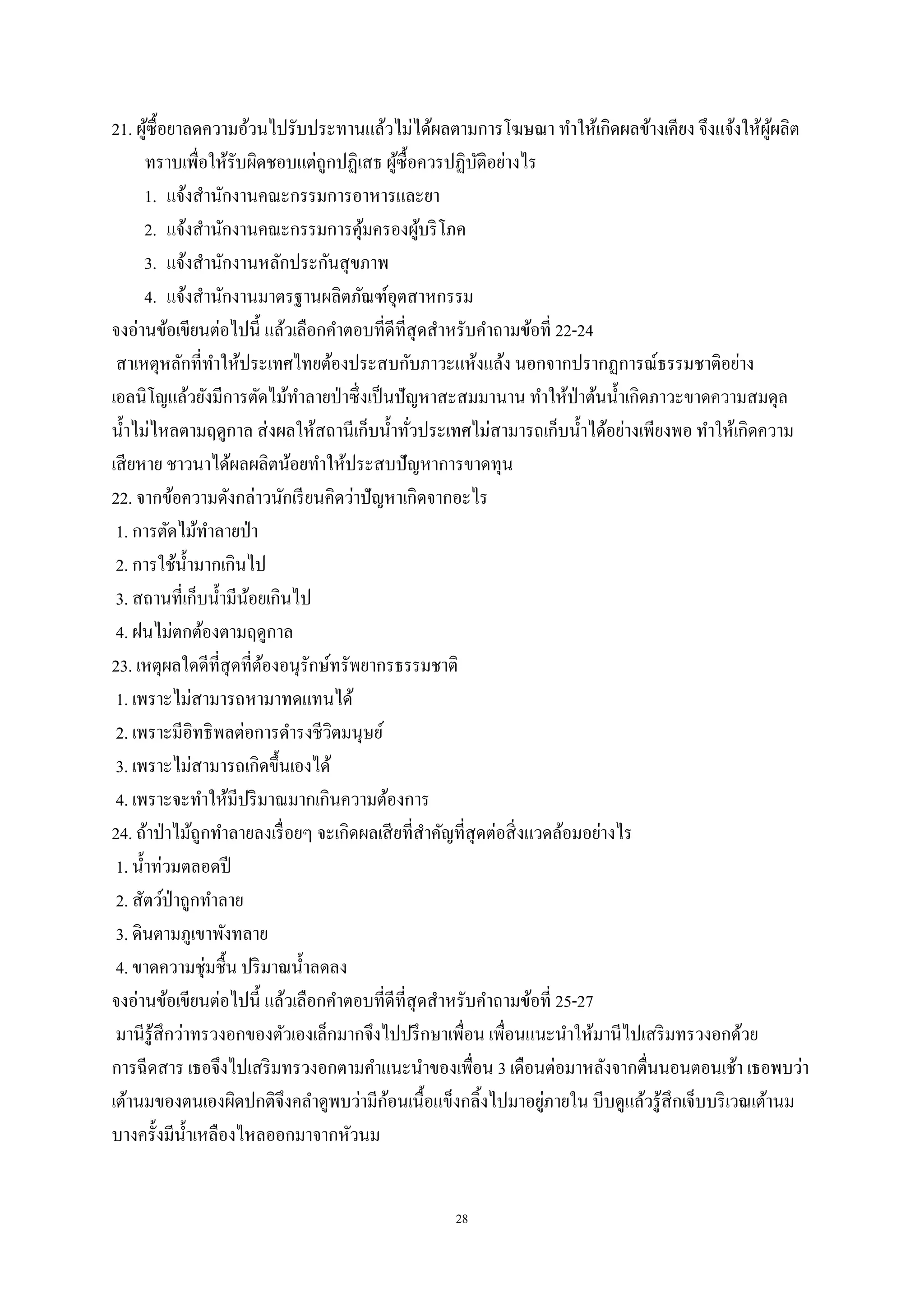 28
21. ผู้ซื้อยาลดความอ้วนไปรับประทานแล้วไม่ได้ผลตามการโฆษณา ทาให้เกิดผลข้างเคียง จึงแจ้งให้ผู้ผลิต
ทราบเพื่อให้รับผิดชอบแต่ถูกปฏิเสธ ผู้ซื้อควรปฏิบัติอย่างไร
1. แจ้งสานักงานคณะกรรมการอาหารและยา
2. แจ้งสานักงานคณะกรรมการคุ้มครองผู้บริโภค
3. แจ้งสานักงานหลักประกันสุขภาพ
4. แจ้งสานักงานมาตรฐานผลิตภัณฑ์อุตสาหกรรม
จงอ่านข้อเขียนต่อไปนี้ แล้วเลือกคาตอบที่ดีที่สุดสาหรับคาถามข้อที่ 22-24
สาเหตุหลักที่ทาให้ประเทศไทยต้องประสบกับภาวะแห้งแล้ง นอกจากปรากฏการณ์ธรรมชาติอย่าง
เอลนิโญแล้วยังมีการตัดไม้ทาลายป่าซึ่งเป็นปัญหาสะสมมานาน ทาให้ป่าต้นน้าเกิดภาวะขาดความสมดุล
น้าไม่ไหลตามฤดูกาล ส่งผลให้สถานีเก็บน้าทั่วประเทศไม่สามารถเก็บน้าได้อย่างเพียงพอ ทาให้เกิดความ
เสียหาย ชาวนาได้ผลผลิตน้อยทาให้ประสบปัญหาการขาดทุน
22. จากข้อความดังกล่าวนักเรียนคิดว่าปัญหาเกิดจากอะไร
1. การตัดไม้ทาลายป่า
2. การใช้น้ามากเกินไป
3. สถานที่เก็บน้ามีน้อยเกินไป
4. ฝนไม่ตกต้องตามฤดูกาล
23. เหตุผลใดดีที่สุดที่ต้องอนุรักษ์ทรัพยากรธรรมชาติ
1. เพราะไม่สามารถหามาทดแทนได้
2. เพราะมีอิทธิพลต่อการดารงชีวิตมนุษย์
3. เพราะไม่สามารถเกิดขึ้นเองได้
4. เพราะจะทาให้มีปริมาณมากเกินความต้องการ
24. ถ้าป่าไม้ถูกทาลายลงเรื่อยๆ จะเกิดผลเสียที่สาคัญที่สุดต่อสิ่งแวดล้อมอย่างไร
1. น้าท่วมตลอดปี
2. สัตว์ป่าถูกทาลาย
3. ดินตามภูเขาพังทลาย
4. ขาดความชุ่มชื้น ปริมาณน้าลดลง
จงอ่านข้อเขียนต่อไปนี้ แล้วเลือกคาตอบที่ดีที่สุดสาหรับคาถามข้อที่ 25-27
มานีรู้สึกว่าทรวงอกของตัวเองเล็กมากจึงไปปรึกษาเพื่อน เพื่อนแนะนาให้มานีไปเสริมทรวงอกด้วย
การฉีดสาร เธอจึงไปเสริมทรวงอกตามคาแนะนาของเพื่อน 3 เดือนต่อมาหลังจากตื่นนอนตอนเช้า เธอพบว่า
เต้านมของตนเองผิดปกติจึงคลาดูพบว่ามีก้อนเนื้อแข็งกลิ้งไปมาอยู่ภายใน บีบดูแล้วรู้สึกเจ็บบริเวณเต้านม
บางครั้งมีน้าเหลืองไหลออกมาจากหัวนม
 