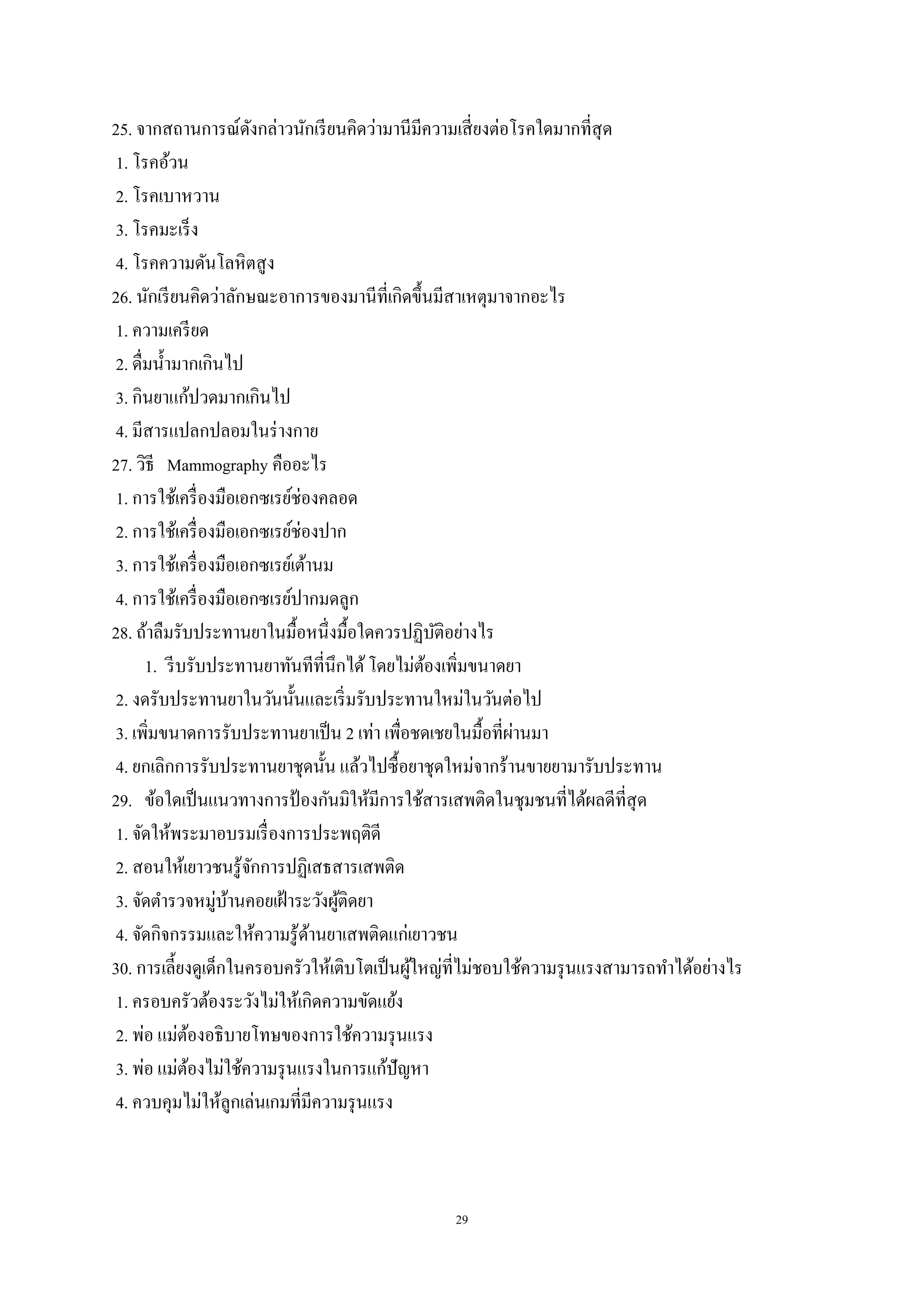 29
25. จากสถานการณ์ดังกล่าวนักเรียนคิดว่ามานีมีความเสี่ยงต่อโรคใดมากที่สุด
1. โรคอ้วน
2. โรคเบาหวาน
3. โรคมะเร็ง
4. โรคความดันโลหิตสูง
26. นักเรียนคิดว่าลักษณะอาการของมานีที่เกิดขึ้นมีสาเหตุมาจากอะไร
1. ความเครียด
2. ดื่มน้ามากเกินไป
3. กินยาแก้ปวดมากเกินไป
4. มีสารแปลกปลอมในร่างกาย
27. วิธี Mammography คืออะไร
1. การใช้เครื่องมือเอกซเรย์ช่องคลอด
2. การใช้เครื่องมือเอกซเรย์ช่องปาก
3. การใช้เครื่องมือเอกซเรย์เต้านม
4. การใช้เครื่องมือเอกซเรย์ปากมดลูก
28. ถ้าลืมรับประทานยาในมื้อหนึ่งมื้อใดควรปฏิบัติอย่างไร
1. รีบรับประทานยาทันทีที่นึกได้โดยไม่ต้องเพิ่มขนาดยา
2. งดรับประทานยาในวันนั้นและเริ่มรับประทานใหม่ในวันต่อไป
3. เพิ่มขนาดการรับประทานยาเป็น 2 เท่า เพื่อชดเชยในมื้อที่ผ่านมา
4. ยกเลิกการรับประทานยาชุดนั้น แล้วไปซื้อยาชุดใหม่จากร้านขายยามารับประทาน
29. ข้อใดเป็นแนวทางการป้ องกันมิให้มีการใช้สารเสพติดในชุมชนที่ได้ผลดีที่สุด
1. จัดให้พระมาอบรมเรื่องการประพฤติดี
2. สอนให้เยาวชนรู้จักการปฏิเสธสารเสพติด
3. จัดตารวจหมู่บ้านคอยเฝ้าระวังผู้ติดยา
4. จัดกิจกรรมและให้ความรู้ด้านยาเสพติดแก่เยาวชน
30. การเลี้ยงดูเด็กในครอบครัวให้เติบโตเป็นผู้ใหญ่ที่ไม่ชอบใช้ความรุนแรงสามารถทาได้อย่างไร
1. ครอบครัวต้องระวังไม่ให้เกิดความขัดแย้ง
2. พ่อ แม่ต้องอธิบายโทษของการใช้ความรุนแรง
3. พ่อ แม่ต้องไม่ใช้ความรุนแรงในการแก้ปัญหา
4. ควบคุมไม่ให้ลูกเล่นเกมที่มีความรุนแรง
 
