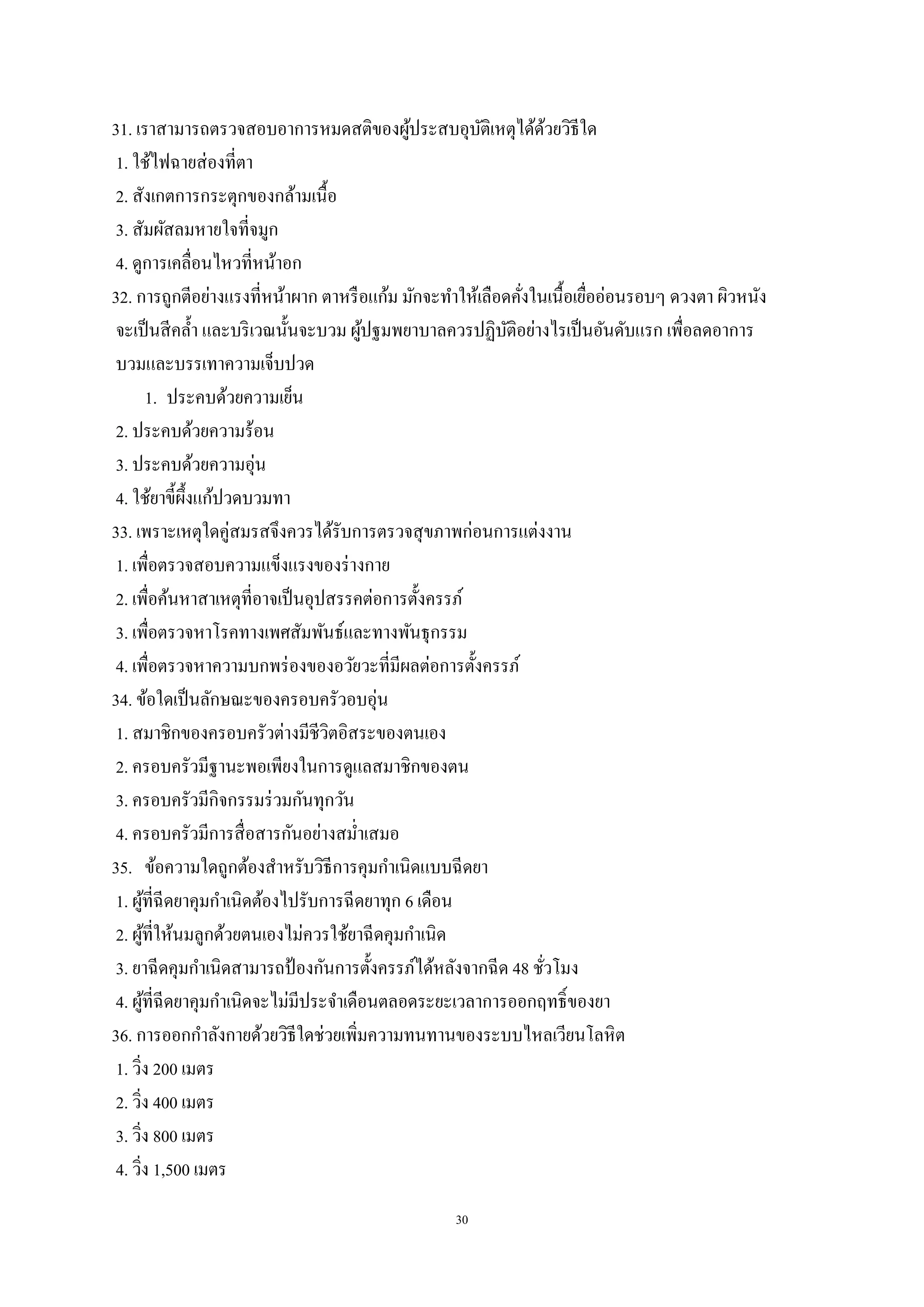 30
31. เราสามารถตรวจสอบอาการหมดสติของผู้ประสบอุบัติเหตุได้ด้วยวิธีใด
1. ใช้ไฟฉายส่องที่ตา
2. สังเกตการกระตุกของกล้ามเนื้อ
3. สัมผัสลมหายใจที่จมูก
4. ดูการเคลื่อนไหวที่หน้าอก
32. การถูกตีอย่างแรงที่หน้าผาก ตาหรือแก้ม มักจะทาให้เลือดคั่งในเนื้อเยื่ออ่อนรอบๆ ดวงตา ผิวหนัง
จะเป็นสีคล้า และบริเวณนั้นจะบวม ผู้ปฐมพยาบาลควรปฏิบัติอย่างไรเป็นอันดับแรก เพื่อลดอาการ
บวมและบรรเทาความเจ็บปวด
1. ประคบด้วยความเย็น
2. ประคบด้วยความร้อน
3. ประคบด้วยความอุ่น
4. ใช้ยาขี้ผึ้งแก้ปวดบวมทา
33. เพราะเหตุใดคู่สมรสจึงควรได้รับการตรวจสุขภาพก่อนการแต่งงาน
1. เพื่อตรวจสอบความแข็งแรงของร่างกาย
2. เพื่อค้นหาสาเหตุที่อาจเป็นอุปสรรคต่อการตั้งครรภ์
3. เพื่อตรวจหาโรคทางเพศสัมพันธ์และทางพันธุกรรม
4. เพื่อตรวจหาความบกพร่องของอวัยวะที่มีผลต่อการตั้งครรภ์
34. ข้อใดเป็นลักษณะของครอบครัวอบอุ่น
1. สมาชิกของครอบครัวต่างมีชีวิตอิสระของตนเอง
2. ครอบครัวมีฐานะพอเพียงในการดูแลสมาชิกของตน
3. ครอบครัวมีกิจกรรมร่วมกันทุกวัน
4. ครอบครัวมีการสื่อสารกันอย่างสม่าเสมอ
35. ข้อความใดถูกต้องสาหรับวิธีการคุมกาเนิดแบบฉีดยา
1. ผู้ที่ฉีดยาคุมกาเนิดต้องไปรับการฉีดยาทุก 6 เดือน
2. ผู้ที่ให้นมลูกด้วยตนเองไม่ควรใช้ยาฉีดคุมกาเนิด
3. ยาฉีดคุมกาเนิดสามารถป้ องกันการตั้งครรภ์ได้หลังจากฉีด 48 ชั่วโมง
4. ผู้ที่ฉีดยาคุมกาเนิดจะไม่มีประจาเดือนตลอดระยะเวลาการออกฤทธิ์ของยา
36. การออกกาลังกายด้วยวิธีใดช่วยเพิ่มความทนทานของระบบไหลเวียนโลหิต
1. วิ่ง 200 เมตร
2. วิ่ง 400 เมตร
3. วิ่ง 800 เมตร
4. วิ่ง 1,500 เมตร
 