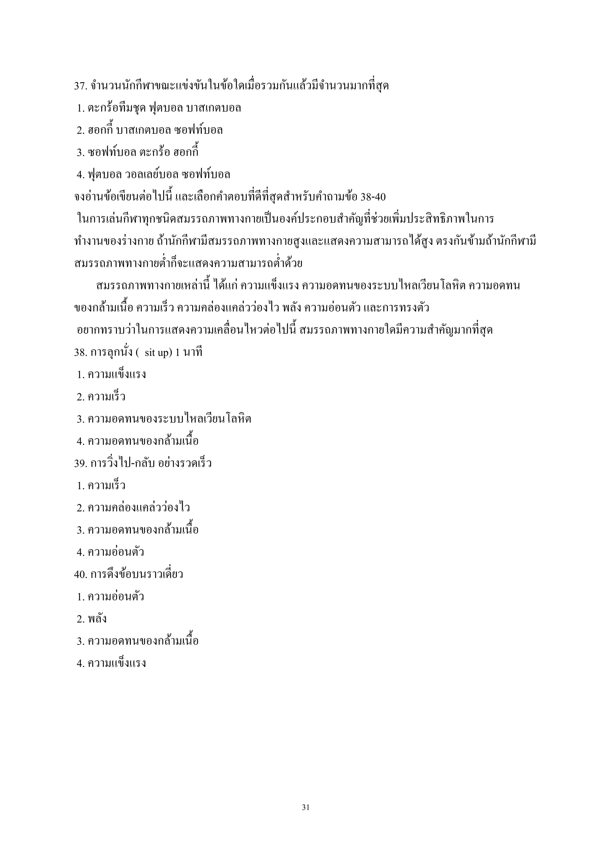 31
37. จานวนนักกีฬาขณะแข่งขันในข้อใดเมื่อรวมกันแล้วมีจานวนมากที่สุด
1. ตะกร้อทีมชุด ฟุตบอล บาสเกตบอล
2. ฮอกกี้ บาสเกตบอล ซอฟท์บอล
3. ซอฟท์บอล ตะกร้อ ฮอกกี้
4. ฟุตบอล วอลเลย์บอล ซอฟท์บอล
จงอ่านข้อเขียนต่อไปนี้ และเลือกคาตอบที่ดีที่สุดสาหรับคาถามข้อ 38-40
ในการเล่นกีฬาทุกชนิดสมรรถภาพทางกายเป็นองค์ประกอบสาคัญที่ช่วยเพิ่มประสิทธิภาพในการ
ทางานของร่างกาย ถ้านักกีฬามีสมรรถภาพทางกายสูงและแสดงความสามารถได้สูง ตรงกันข้ามถ้านักกีฬามี
สมรรถภาพทางกายต่าก็จะแสดงความสามารถต่าด้วย
สมรรถภาพทางกายเหล่านี้ ได้แก่ ความแข็งแรง ความอดทนของระบบไหลเวียนโลหิต ความอดทน
ของกล้ามเนื้อ ความเร็ว ความคล่องแคล่วว่องไว พลัง ความอ่อนตัว และการทรงตัว
อยากทราบว่าในการแสดงความเคลื่อนไหวต่อไปนี้ สมรรถภาพทางกายใดมีความสาคัญมากที่สุด
38. การลุกนั่ง ( sit up) 1 นาที
1. ความแข็งแรง
2. ความเร็ว
3. ความอดทนของระบบไหลเวียนโลหิต
4. ความอดทนของกล้ามเนื้อ
39. การวิ่งไป-กลับ อย่างรวดเร็ว
1. ความเร็ว
2. ความคล่องแคล่วว่องไว
3. ความอดทนของกล้ามเนื้อ
4. ความอ่อนตัว
40. การดึงข้อบนราวเดี่ยว
1. ความอ่อนตัว
2. พลัง
3. ความอดทนของกล้ามเนื้อ
4. ความแข็งแรง
 
