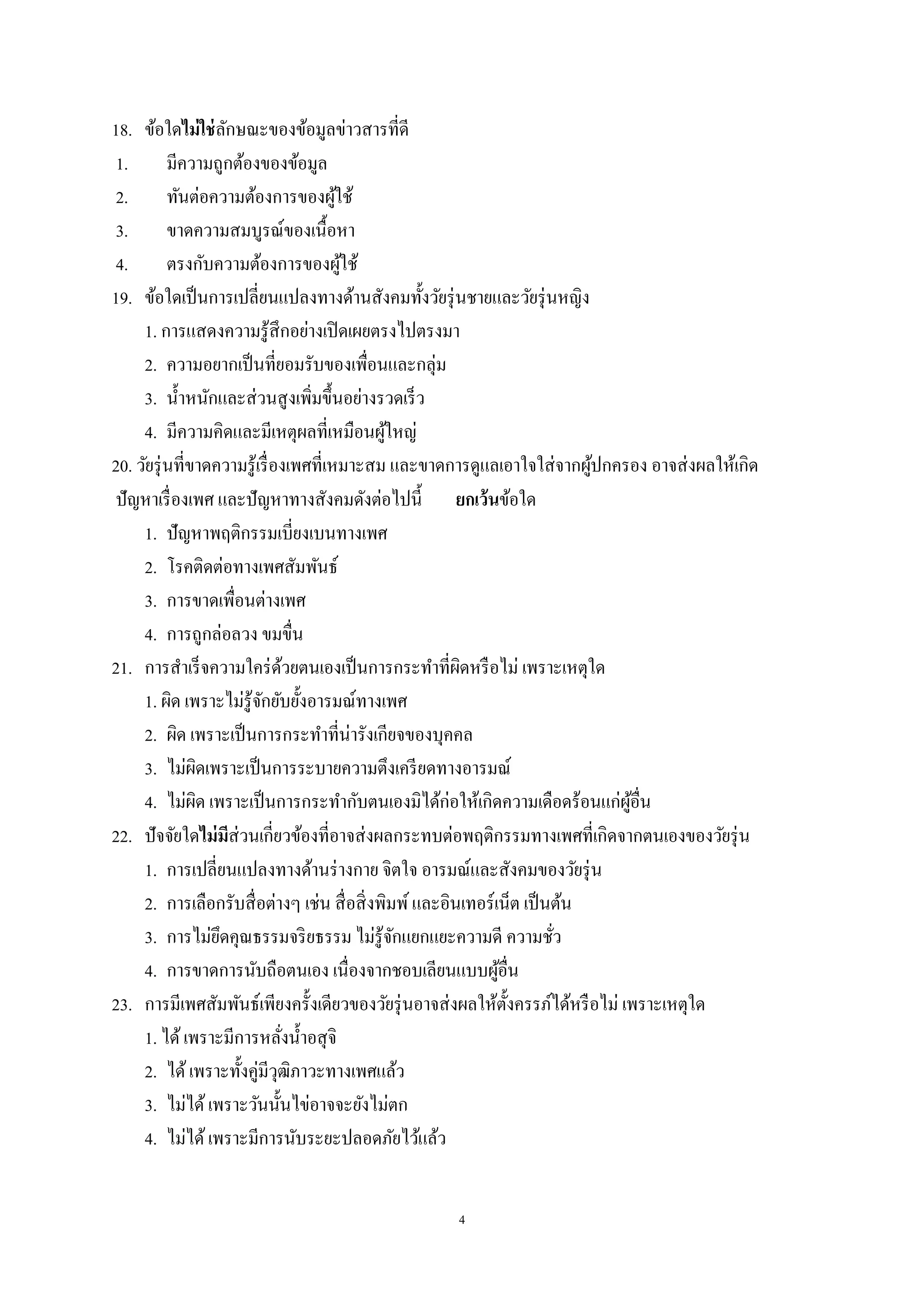 4
18. ข้อใดไม่ใช่ลักษณะของข้อมูลข่าวสารที่ดี
1. มีความถูกต้องของข้อมูล
2. ทันต่อความต้องการของผู้ใช้
3. ขาดความสมบูรณ์ของเนื้อหา
4. ตรงกับความต้องการของผู้ใช้
19. ข้อใดเป็นการเปลี่ยนแปลงทางด้านสังคมทั้งวัยรุ่นชายและวัยรุ่นหญิง
1. การแสดงความรู้สึกอย่างเปิดเผยตรงไปตรงมา
2. ความอยากเป็นที่ยอมรับของเพื่อนและกลุ่ม
3. น้าหนักและส่วนสูงเพิ่มขึ้นอย่างรวดเร็ว
4. มีความคิดและมีเหตุผลที่เหมือนผู้ใหญ่
20. วัยรุ่นที่ขาดความรู้เรื่องเพศที่เหมาะสม และขาดการดูแลเอาใจใส่จากผู้ปกครอง อาจส่งผลให้เกิด
ปัญหาเรื่องเพศ และปัญหาทางสังคมดังต่อไปนี้ ยกเว้นข้อใด
1. ปัญหาพฤติกรรมเบี่ยงเบนทางเพศ
2. โรคติดต่อทางเพศสัมพันธ์
3. การขาดเพื่อนต่างเพศ
4. การถูกล่อลวง ขมขื่น
21. การสาเร็จความใคร่ด้วยตนเองเป็นการกระทาที่ผิดหรือไม่ เพราะเหตุใด
1. ผิด เพราะไม่รู้จักยับยั้งอารมณ์ทางเพศ
2. ผิด เพราะเป็นการกระทาที่น่ารังเกียจของบุคคล
3. ไม่ผิดเพราะเป็นการระบายความตึงเครียดทางอารมณ์
4. ไม่ผิด เพราะเป็นการกระทากับตนเองมิได้ก่อให้เกิดความเดือดร้อนแก่ผู้อื่น
22. ปัจจัยใดไม่มีส่วนเกี่ยวข้องที่อาจส่งผลกระทบต่อพฤติกรรมทางเพศที่เกิดจากตนเองของวัยรุ่น
1. การเปลี่ยนแปลงทางด้านร่างกาย จิตใจ อารมณ์และสังคมของวัยรุ่น
2. การเลือกรับสื่อต่างๆ เช่น สื่อสิ่งพิมพ์และอินเทอร์เน็ต เป็นต้น
3. การไม่ยึดคุณธรรมจริยธรรม ไม่รู้จักแยกแยะความดี ความชั่ว
4. การขาดการนับถือตนเอง เนื่องจากชอบเลียนแบบผู้อื่น
23. การมีเพศสัมพันธ์เพียงครั้งเดียวของวัยรุ่นอาจส่งผลให้ตั้งครรภ์ได้หรือไม่ เพราะเหตุใด
1. ได้เพราะมีการหลั่งน้าอสุจิ
2. ได้เพราะทั้งคู่มีวุฒิภาวะทางเพศแล้ว
3. ไม่ได้เพราะวันนั้นไข่อาจจะยังไม่ตก
4. ไม่ได้เพราะมีการนับระยะปลอดภัยไว้แล้ว
 