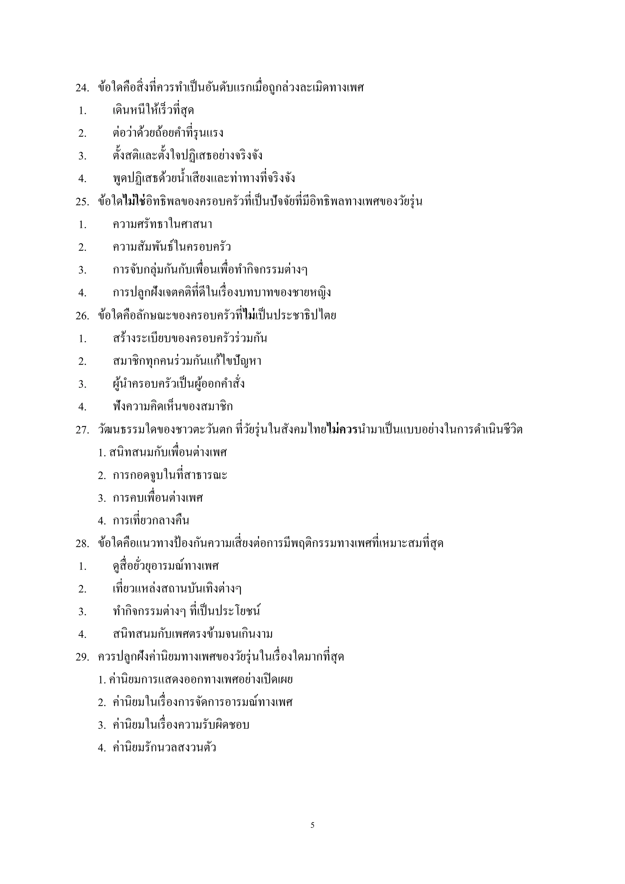 5
24. ข้อใดคือสิ่งที่ควรทาเป็นอันดับแรกเมื่อถูกล่วงละเมิดทางเพศ
1. เดินหนีให้เร็วที่สุด
2. ต่อว่าด้วยถ้อยคาที่รุนแรง
3. ตั้งสติและตั้งใจปฏิเสธอย่างจริงจัง
4. พูดปฏิเสธด้วยน้าเสียงและท่าทางที่จริงจัง
25. ข้อใดไม่ใช่อิทธิพลของครอบครัวที่เป็นปัจจัยที่มีอิทธิพลทางเพศของวัยรุ่น
1. ความศรัทธาในศาสนา
2. ความสัมพันธ์ในครอบครัว
3. การจับกลุ่มกันกับเพื่อนเพื่อทากิจกรรมต่างๆ
4. การปลูกฝังเจตคติที่ดีในเรื่องบทบาทของชายหญิง
26. ข้อใดคือลักษณะของครอบครัวที่ไม่เป็นประชาธิปไตย
1. สร้างระเบียบของครอบครัวร่วมกัน
2. สมาชิกทุกคนร่วมกันแก้ไขปัญหา
3. ผู้นาครอบครัวเป็นผู้ออกคาสั่ง
4. ฟังความคิดเห็นของสมาชิก
27. วัฒนธรรมใดของชาวตะวันตก ที่วัยรุ่นในสังคมไทยไม่ควรนามาเป็นแบบอย่างในการดาเนินชีวิต
1. สนิทสนมกับเพื่อนต่างเพศ
2. การกอดจูบในที่สาธารณะ
3. การคบเพื่อนต่างเพศ
4. การเที่ยวกลางคืน
28. ข้อใดคือแนวทางป้ องกันความเสี่ยงต่อการมีพฤติกรรมทางเพศที่เหมาะสมที่สุด
1. ดูสื่อยั่วยุอารมณ์ทางเพศ
2. เที่ยวแหล่งสถานบันเทิงต่างๆ
3. ทากิจกรรมต่างๆ ที่เป็นประโยชน์
4. สนิทสนมกับเพศตรงข้ามจนเกินงาม
29. ควรปลูกฝังค่านิยมทางเพศของวัยรุ่นในเรื่องใดมากที่สุด
1. ค่านิยมการแสดงออกทางเพศอย่างเปิดเผย
2. ค่านิยมในเรื่องการจัดการอารมณ์ทางเพศ
3. ค่านิยมในเรื่องความรับผิดชอบ
4. ค่านิยมรักนวลสงวนตัว
 