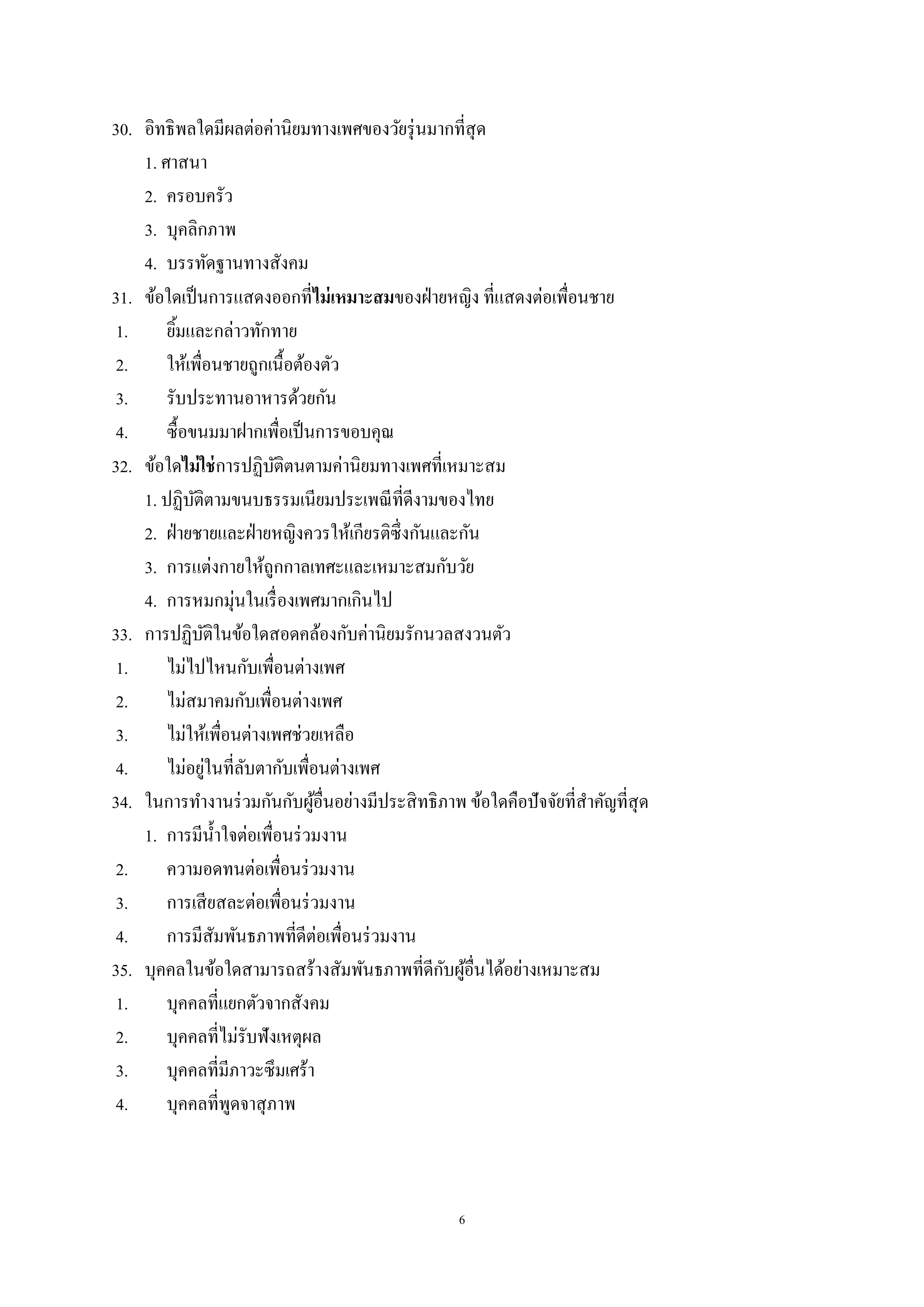 6
30. อิทธิพลใดมีผลต่อค่านิยมทางเพศของวัยรุ่นมากที่สุด
1. ศาสนา
2. ครอบครัว
3. บุคลิกภาพ
4. บรรทัดฐานทางสังคม
31. ข้อใดเป็นการแสดงออกที่ไม่เหมาะสมของฝ่ายหญิง ที่แสดงต่อเพื่อนชาย
1. ยิ้มและกล่าวทักทาย
2. ให้เพื่อนชายถูกเนื้อต้องตัว
3. รับประทานอาหารด้วยกัน
4. ซื้อขนมมาฝากเพื่อเป็นการขอบคุณ
32. ข้อใดไม่ใช่การปฏิบัติตนตามค่านิยมทางเพศที่เหมาะสม
1. ปฏิบัติตามขนบธรรมเนียมประเพณีที่ดีงามของไทย
2. ฝ่ายชายและฝ่ายหญิงควรให้เกียรติซึ่งกันและกัน
3. การแต่งกายให้ถูกกาลเทศะและเหมาะสมกับวัย
4. การหมกมุ่นในเรื่องเพศมากเกินไป
33. การปฏิบัติในข้อใดสอดคล้องกับค่านิยมรักนวลสงวนตัว
1. ไม่ไปไหนกับเพื่อนต่างเพศ
2. ไม่สมาคมกับเพื่อนต่างเพศ
3. ไม่ให้เพื่อนต่างเพศช่วยเหลือ
4. ไม่อยู่ในที่ลับตากับเพื่อนต่างเพศ
34. ในการทางานร่วมกันกับผู้อื่นอย่างมีประสิทธิภาพ ข้อใดคือปัจจัยที่สาคัญที่สุด
1. การมีน้าใจต่อเพื่อนร่วมงาน
2. ความอดทนต่อเพื่อนร่วมงาน
3. การเสียสละต่อเพื่อนร่วมงาน
4. การมีสัมพันธภาพที่ดีต่อเพื่อนร่วมงาน
35. บุคคลในข้อใดสามารถสร้างสัมพันธภาพที่ดีกับผู้อื่นได้อย่างเหมาะสม
1. บุคคลที่แยกตัวจากสังคม
2. บุคคลที่ไม่รับฟังเหตุผล
3. บุคคลที่มีภาวะซึมเศร้า
4. บุคคลที่พูดจาสุภาพ
 