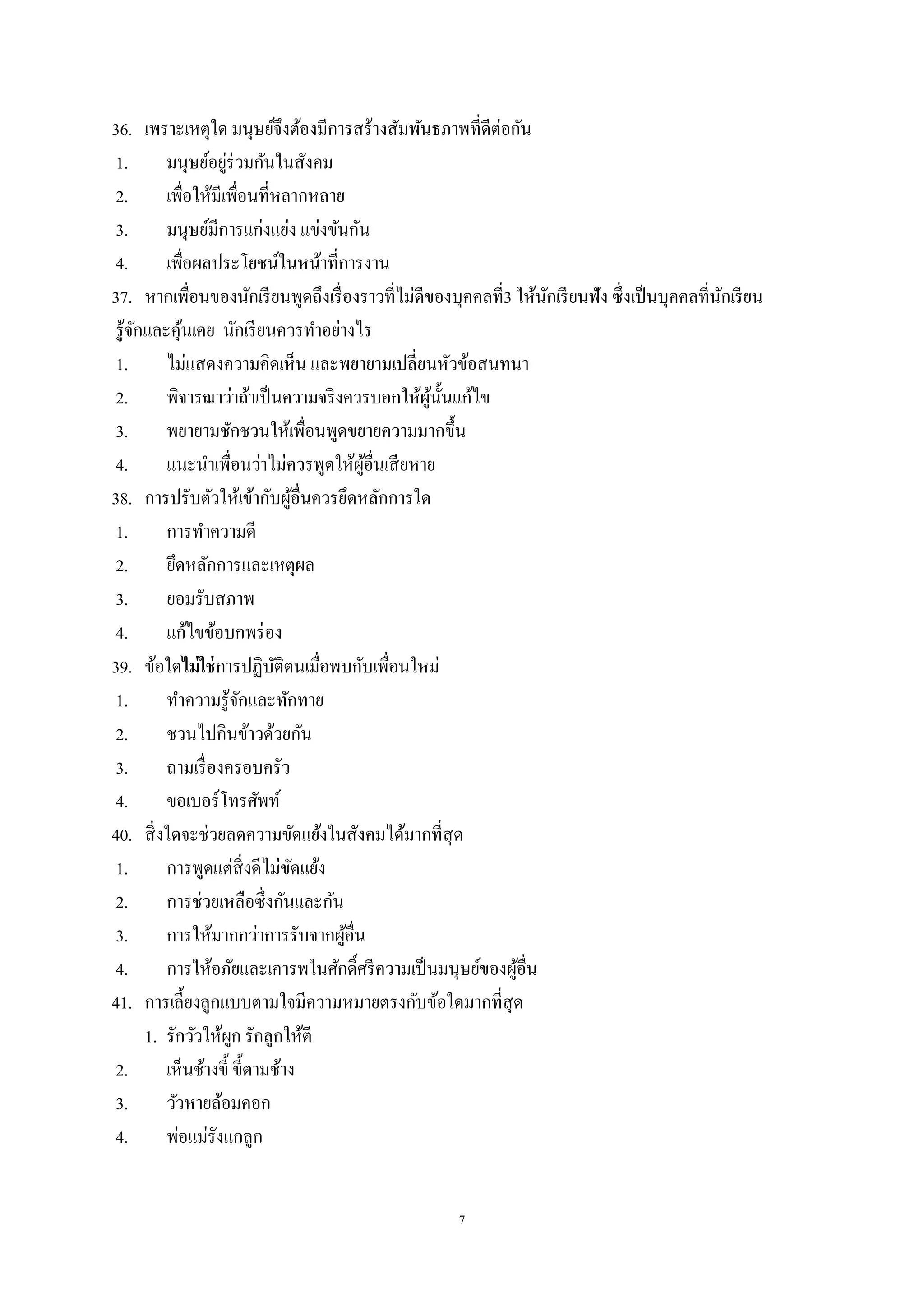 7
36. เพราะเหตุใด มนุษย์จึงต้องมีการสร้างสัมพันธภาพที่ดีต่อกัน
1. มนุษย์อยู่ร่วมกันในสังคม
2. เพื่อให้มีเพื่อนที่หลากหลาย
3. มนุษย์มีการแก่งแย่ง แข่งขันกัน
4. เพื่อผลประโยชน์ในหน้าที่การงาน
37. หากเพื่อนของนักเรียนพูดถึงเรื่องราวที่ไม่ดีของบุคคลที่3 ให้นักเรียนฟัง ซึ่งเป็นบุคคลที่นักเรียน
รู้จักและคุ้นเคย นักเรียนควรทาอย่างไร
1. ไม่แสดงความคิดเห็น และพยายามเปลี่ยนหัวข้อสนทนา
2. พิจารณาว่าถ้าเป็นความจริงควรบอกให้ผู้นั้นแก้ไข
3. พยายามชักชวนให้เพื่อนพูดขยายความมากขึ้น
4. แนะนาเพื่อนว่าไม่ควรพูดให้ผู้อื่นเสียหาย
38. การปรับตัวให้เข้ากับผู้อื่นควรยึดหลักการใด
1. การทาความดี
2. ยึดหลักการและเหตุผล
3. ยอมรับสภาพ
4. แก้ไขข้อบกพร่อง
39. ข้อใดไม่ใช่การปฏิบัติตนเมื่อพบกับเพื่อนใหม่
1. ทาความรู้จักและทักทาย
2. ชวนไปกินข้าวด้วยกัน
3. ถามเรื่องครอบครัว
4. ขอเบอร์โทรศัพท์
40. สิ่งใดจะช่วยลดความขัดแย้งในสังคมได้มากที่สุด
1. การพูดแต่สิ่งดีไม่ขัดแย้ง
2. การช่วยเหลือซึ่งกันและกัน
3. การให้มากกว่าการรับจากผู้อื่น
4. การให้อภัยและเคารพในศักดิ์ศรีความเป็นมนุษย์ของผู้อื่น
41. การเลี้ยงลูกแบบตามใจมีความหมายตรงกับข้อใดมากที่สุด
1. รักวัวให้ผูก รักลูกให้ตี
2. เห็นช้างขี้ ขี้ตามช้าง
3. วัวหายล้อมคอก
4. พ่อแม่รังแกลูก
 