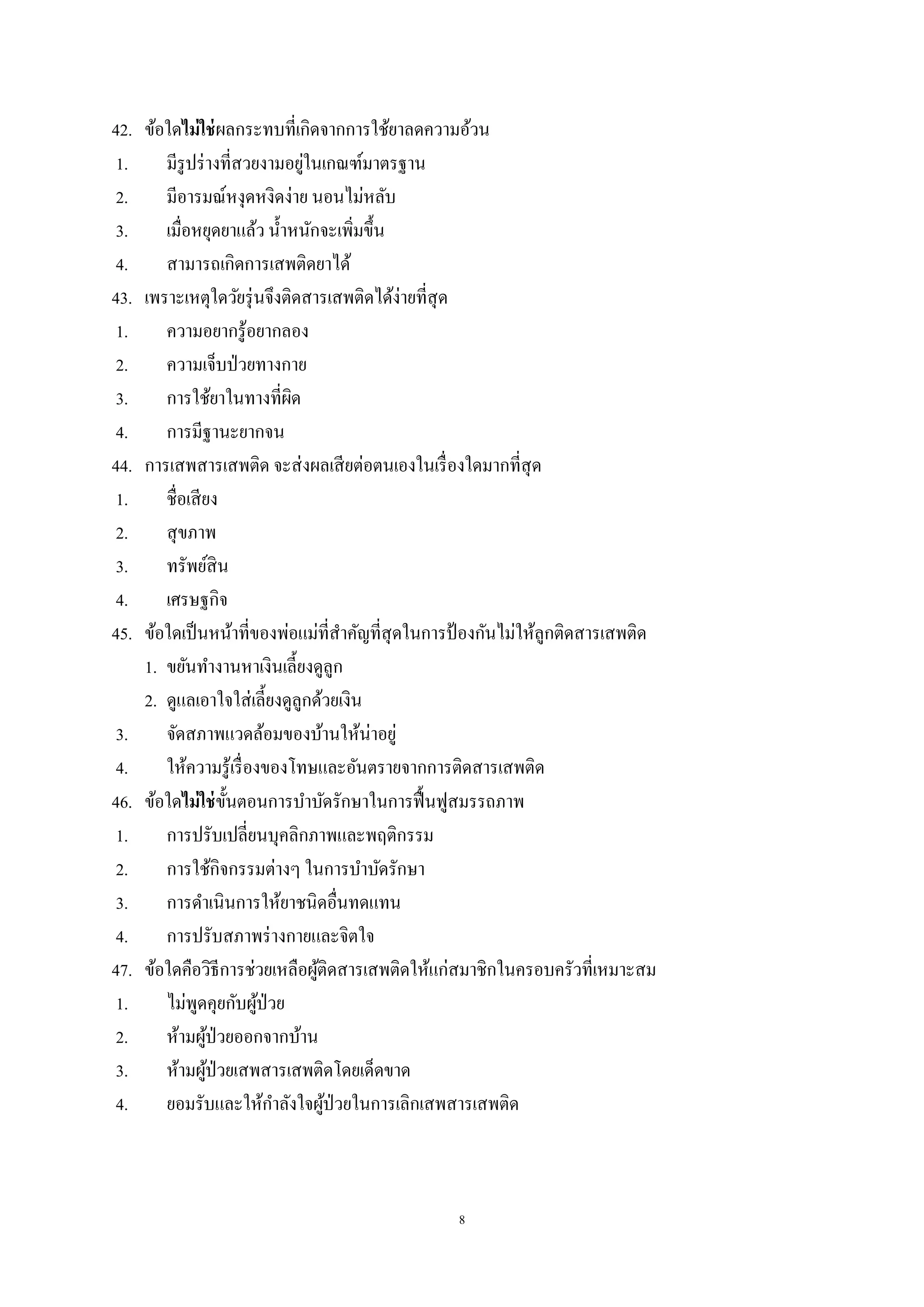 8
42. ข้อใดไม่ใช่ผลกระทบที่เกิดจากการใช้ยาลดความอ้วน
1. มีรูปร่างที่สวยงามอยู่ในเกณฑ์มาตรฐาน
2. มีอารมณ์หงุดหงิดง่าย นอนไม่หลับ
3. เมื่อหยุดยาแล้ว น้าหนักจะเพิ่มขึ้น
4. สามารถเกิดการเสพติดยาได้
43. เพราะเหตุใดวัยรุ่นจึงติดสารเสพติดได้ง่ายที่สุด
1. ความอยากรู้อยากลอง
2. ความเจ็บป่วยทางกาย
3. การใช้ยาในทางที่ผิด
4. การมีฐานะยากจน
44. การเสพสารเสพติด จะส่งผลเสียต่อตนเองในเรื่องใดมากที่สุด
1. ชื่อเสียง
2. สุขภาพ
3. ทรัพย์สิน
4. เศรษฐกิจ
45. ข้อใดเป็นหน้าที่ของพ่อแม่ที่สาคัญที่สุดในการป้ องกันไม่ให้ลูกติดสารเสพติด
1. ขยันทางานหาเงินเลี้ยงดูลูก
2. ดูแลเอาใจใส่เลี้ยงดูลูกด้วยเงิน
3. จัดสภาพแวดล้อมของบ้านให้น่าอยู่
4. ให้ความรู้เรื่องของโทษและอันตรายจากการติดสารเสพติด
46. ข้อใดไม่ใช่ขั้นตอนการบาบัดรักษาในการฟื้นฟูสมรรถภาพ
1. การปรับเปลี่ยนบุคลิกภาพและพฤติกรรม
2. การใช้กิจกรรมต่างๆ ในการบาบัดรักษา
3. การดาเนินการให้ยาชนิดอื่นทดแทน
4. การปรับสภาพร่างกายและจิตใจ
47. ข้อใดคือวิธีการช่วยเหลือผู้ติดสารเสพติดให้แก่สมาชิกในครอบครัวที่เหมาะสม
1. ไม่พูดคุยกับผู้ป่วย
2. ห้ามผู้ป่วยออกจากบ้าน
3. ห้ามผู้ป่วยเสพสารเสพติดโดยเด็ดขาด
4. ยอมรับและให้กาลังใจผู้ป่วยในการเลิกเสพสารเสพติด
 