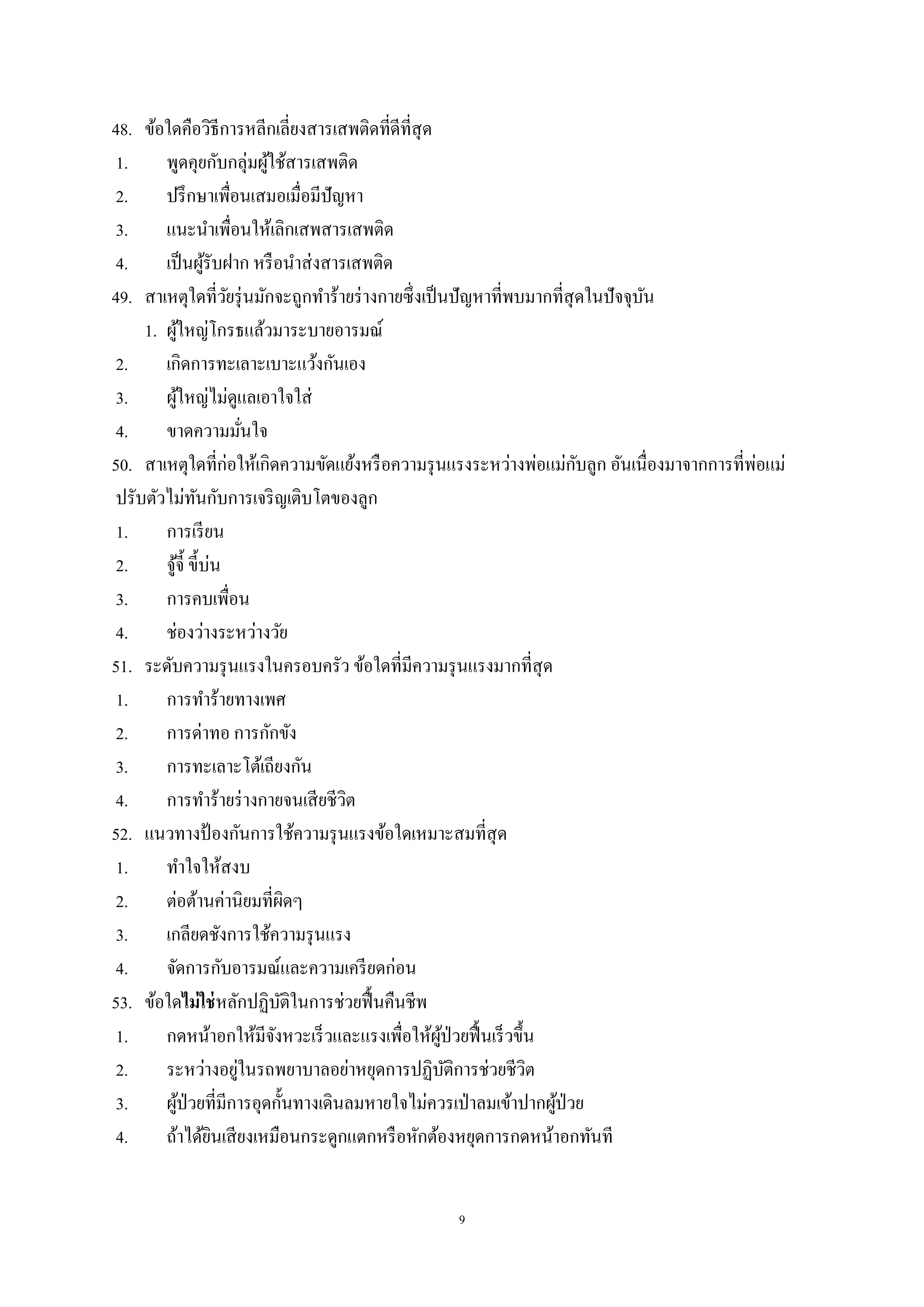 9
48. ข้อใดคือวิธีการหลีกเลี่ยงสารเสพติดที่ดีที่สุด
1. พูดคุยกับกลุ่มผู้ใช้สารเสพติด
2. ปรึกษาเพื่อนเสมอเมื่อมีปัญหา
3. แนะนาเพื่อนให้เลิกเสพสารเสพติด
4. เป็นผู้รับฝาก หรือนาส่งสารเสพติด
49. สาเหตุใดที่วัยรุ่นมักจะถูกทาร้ายร่างกายซึ่งเป็นปัญหาที่พบมากที่สุดในปัจจุบัน
1. ผู้ใหญ่โกรธแล้วมาระบายอารมณ์
2. เกิดการทะเลาะเบาะแว้งกันเอง
3. ผู้ใหญ่ไม่ดูแลเอาใจใส่
4. ขาดความมั่นใจ
50. สาเหตุใดที่ก่อให้เกิดความขัดแย้งหรือความรุนแรงระหว่างพ่อแม่กับลูก อันเนื่องมาจากการที่พ่อแม่
ปรับตัวไม่ทันกับการเจริญเติบโตของลูก
1. การเรียน
2. จู้จี้ ขี้บ่น
3. การคบเพื่อน
4. ช่องว่างระหว่างวัย
51. ระดับความรุนแรงในครอบครัว ข้อใดที่มีความรุนแรงมากที่สุด
1. การทาร้ายทางเพศ
2. การด่าทอ การกักขัง
3. การทะเลาะโต้เถียงกัน
4. การทาร้ายร่างกายจนเสียชีวิต
52. แนวทางป้ องกันการใช้ความรุนแรงข้อใดเหมาะสมที่สุด
1. ทาใจให้สงบ
2. ต่อต้านค่านิยมที่ผิดๆ
3. เกลียดชังการใช้ความรุนแรง
4. จัดการกับอารมณ์และความเครียดก่อน
53. ข้อใดไม่ใช่หลักปฏิบัติในการช่วยฟื้นคืนชีพ
1. กดหน้าอกให้มีจังหวะเร็วและแรงเพื่อให้ผู้ป่วยฟื้นเร็วขึ้น
2. ระหว่างอยู่ในรถพยาบาลอย่าหยุดการปฏิบัติการช่วยชีวิต
3. ผู้ป่วยที่มีการอุดกั้นทางเดินลมหายใจไม่ควรเป่าลมเข้าปากผู้ป่วย
4. ถ้าได้ยินเสียงเหมือนกระดูกแตกหรือหักต้องหยุดการกดหน้าอกทันที
 