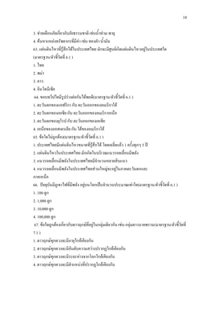 10
3. ช่วยเตือนภัยเกี่ยวกับภัยธรรมชาติ เช่นน้าท่วม พายุ
4. ค้นหาแหล่งทรัพยากรที่มีค่า เช่น ทองคา น้ามัน
63. แผ่นดินไหวที่รู้สึกได้ในประเทศไทย มักจะมีศูนย์เกิดแผ่นดินไหวอยู่ในประเทศใด
(มาตรฐาน/ตัวชี้วัดที่ 6.1 )
1. ไทย
2. พม่า
3. ลาว
4. อินโดนีเซีย
64. ขอบทวีปใดมีรูปร่างต่อกันได้พอดี(มาตรฐาน/ตัวชี้วัดที่ 6.1 )
1. ตะวันตกของแอฟริกา กับ ตะวันออกของอเมริกาใต้
2. ตะวันตกของเอเชีย กับ ตะวันออกของอเมริกาเหนือ
3. ตะวันตกของยุโรป กับ ตะวันออกของเอเชีย
4. เหนือของออสเตรเลีย กับ ใต้ของอเมริกาใต้
65. ข้อใดไม่ถูกต้อง(มาตรฐาน/ตัวชี้วัดที่ 6.1 )
1. ประเทศไทยมีแผ่นดินไหวขนาดที่รู้สึกได้ โดยเฉลี่ยแล้ว 1 ครั้งทุกๆ 5 ปี
2. แผ่นดินไหวในประเทศไทย มักเกิดในบริเวณแนวรอยเลื่อนมีพลัง
3. แนวรอยเลื่อนมีพลังในประเทศไทยมีจานวนหลายสิบแนว
4. แนวรอยเลื่อนมีพลังในประเทศไทยส่วนใหญ่จะอยู่ในภาคตะวันตกและ
ภาคเหนือ
66. ปัจจุบันมีภูเขาไฟที่มีพลัง อยู่บนโลกเป็นจานวนประมาณเท่าใด(มาตรฐาน/ตัวชี้วัดที่ 6.1 )
1. 100 ลูก
2. 1,000 ลูก
3. 10,000 ลูก
4. 100,000 ลูก
67. ข้อใดถูกต้องเกี่ยวกับดาวฤกษ์ที่อยู่ในกลุ่มเดียวกัน เช่น กลุ่มดาวนายพราน(มาตรฐาน/ตัวชี้วัดที่
7.1 )
1. ดาวฤกษ์ทุกดวงจะมีอายุใกล้เคียงกัน
2. ดาวฤกษ์ทุกดวงจะมีอันดับความสว่างปรากฏใกล้เคียงกัน
3. ดาวฤกษ์ทุกดวงจะมีระยะห่างจากโลกใกล้เคียงกัน
4. ดาวฤกษ์ทุกดวงจะมีตาแหน่งที่ปรากฏใกล้เคียงกัน
 