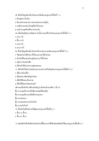 11
68. ข้อใดไม่ถูกต้องเกี่ยวกับดวงอาทิตย์(มาตรฐาน/ตัวชี้วัดที่ 7.1 )
1. มีอายุพอๆ กับโลก
2. มีมวลประมาณ 50% ของมวลของระบบสุริยะ
3. องค์ประกอบส่วนใหญ่เป็นไฮโดรเจน
4. จะมีวาระสุดท้ายเป็นดาวแคระดา
69. เมื่อเกิดสุริยุปราคาเต็มดวง วันนั้นควรจะเป็นวันใด(มาตรฐาน/ตัวชี้วัดที่ 7.1 )
1. แรม 1 ค่า
2. ขึ้น 15 ค่า
3. แรม 8 ค่า
4. แรม 15 ค่า
70. ข้อใดไม่ถูกต้องเกี่ยวกับสถานีอวกาศนานาชาติ(มาตรฐาน/ตัวชี้วัดที่ 7.2 )
1. วิจัยเทคโนโลยีใหม่ๆ ที่ไม่สามารถทาได้บนโลก
2. เจ้าหน้าที่ในสถานีจะอยู่ในสภาวะไร้น้าหนัก
3. อยู่ในวงโคจรค้างฟ้า
4. มีเจ้าหน้าที่ประจาการอยู่ตลอดเวลา
71. ข้อใดไม่ใช่ประโยชน์ของกระสวยอวกาศในปัจจุบัน(มาตรฐาน/ตัวชี้วัดที่ 7.2 )
1. เพื่อการท่องเที่ยว
2. เพื่อส่งดาวเทียมเข้าสู่วงโคจร
3. เพื่อใช้เป็นสถานีอวกาศ
4. เพื่อใช้วิจัยทางวิทยาศาสตร์
พิจารณาชั้นหินที่วางซ้อนกันดังรูป แล้วตอบคาถามข้อ 72 ถึง 74
ชั้น ก กระดูกช้าง ซากต้นพืช (บนสุดมีต้นหญ้า)
ชั้น ข กระดูกช้าง ซากต้นพืช หอยแครง
ชั้น ค หอยแครง
ชั้น ง แมงดาทะเล แอมโมไนต์
ชั้น จ แอมโมไนต์
72. ชั้นหินในข้อใดเก่าแก่ที่สุด(มาตรฐาน/ตัวชี้วัดที่ 6.1 )
1. ชั้น ก 2. ชั้น ข
3. ชั้น ค 4. ชั้น จ
73. ฟอสซิลในข้อใดที่พบในตัวอย่างนี้ที่สามารถใช้เป็นฟอสซิลดัชนีได้(มาตรฐาน/ตัวชี้วัดที่ 6.1 )
 