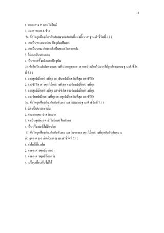 12
1. หอยแครง 2. แอมโมไนต์
3. แมงดาทะเล 4. ช้าง
74. ข้อใดถูกต้องเกี่ยวกับสภาพของสถานที่แห่งนี้(มาตรฐาน/ตัวชี้วัดที่ 6.1 )
1. เคยเป็นทะเลมาก่อน ปัจจุบันเป็นบก
2. เคยเป็นบกมาก่อน แล้วเป็นทะเลในภายหลัง
3. ไม่เคยเป็นทะเลเลย
4. เป็นทะเลทั้งอดีตและปัจจุบัน
75. ข้อใดเรียงลาดับความสว่างที่ปรากฏของดาวจากสว่างน้อยไปมากได้ถูกต้อง(มาตรฐาน/ตัวชี้วัด
ที่ 7.1 )
1. ดาวศุกร์เมื่อสว่างที่สุด ดวงจันทร์เมื่อสว่างที่สุด ดาวซีรีอัส
2. ดาวซีรีอัส ดาวศุกร์เมื่อสว่างที่สุด ดวงจันทร์เมื่อสว่างที่สุด
3. ดาวศุกร์เมื่อสว่างที่สุด ดาวซีรีอัส ดวงจันทร์เมื่อสว่างที่สุด
4. ดวงจันทร์เมื่อสว่างที่สุด ดาวศุกร์เมื่อสว่างที่สุด ดาวซีรีอัส
76. ข้อใดถูกต้องเกี่ยวกับอันดับความสว่าง(มาตรฐาน/ตัวชี้วัดที่ 7.1 )
1. มีค่าเป็นบวกเท่านั้น
2. ค่ามากแสดงว่าสว่างมาก
3. ค่าเป็นศูนย์แสดงว่าไม่มีแสงในตัวเอง
4. เป็นปริมาณที่ไม่มีหน่วย
77. ข้อใดถูกต้องเกี่ยวกับอันดับความสว่างของดาวศุกร์เมื่อสว่างที่สุดกับอันดับความ
สว่างของดวงอาทิตย์(มาตรฐาน/ตัวชี้วัดที่ 7.1 )
1. ค่าใกล้เคียงกัน
2. ค่าของดาวศุกร์มากกว่า
3. ค่าของดาวศุกร์น้อยกว่า
4. เปรียบเทียบกันไม่ได้
 